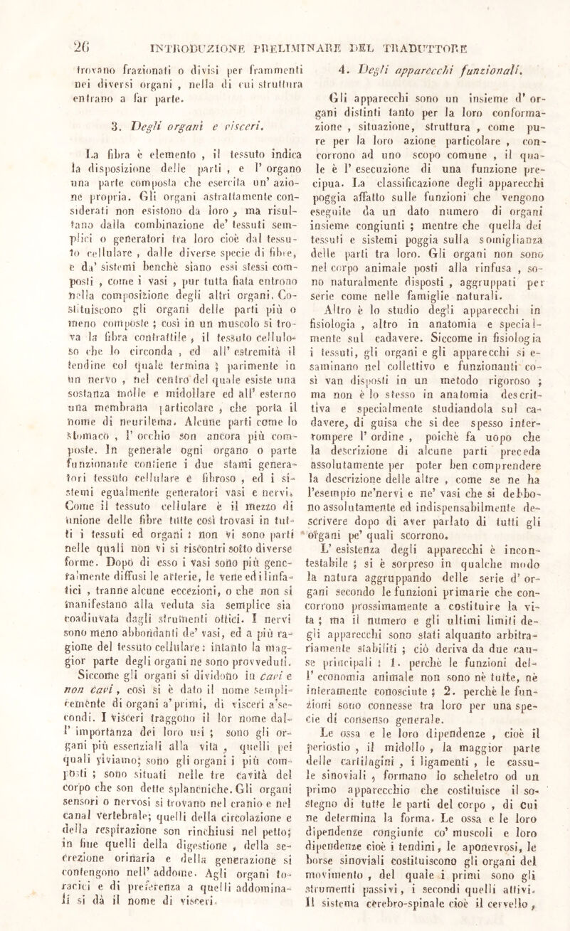 INTlìODl'i^IONF, PlìELTMTNARE 1>EL TRtABUTTORE frovniio frazionali o divisi per framnionli noi diversi organi , nella di cui strulinra entrano a iar parie. 3. Degli organi e eìsceri. I.a fibra è elemento , il tessuto indica la disposizione delle parli , e 1’ organo una parte composta che esercita un’ azio- ne propria. Gli organi astrattamente con- siderati non esistono da loro ^ ma risul- tano dalla combinazione de’ tessuti sem- plici o generatori tra loro cioè dal tessu- to cellulare , dalle diverse sjiecie di fibre, e da’ sistemi benché siano essi stessi com- posti , come i vasi , pur tutta fiata cntrono nella composizione degli altri organi. Co- stituiscono gli organi delie parti più o meno composte ; cosi in un muscolo si tro- va la fibra contrattile , il tessuto cellulo-^ So che lo circonda , ed all’ estremità il tendine co! quale termina \ ]»arimente in un nervo , nei centro del quale esiste una sostanza molle e midollare ed all’ esterno una membrana {articolare , che porla il nome di neurilema. Alcune parti come lo stomaco , r oecliio son ancora più com- poste. In generale ogni organo o parte funzionante contiene i due starni genera- tori tessuto cellulare è fibroso , ed i si- stemi egualmente generatori vasi e nervi., Come il tessuto cellulare è il mezzo di imione delle fibre tutte cosi trovasi in tut- ti i tessuti ed organi J non Vi sono |)arti ' nelle quali non vi si riscontri sotto diverse forme. DopO di esso i Vasi sorto più gene- ralmente diffusi le arterie, le vene ed i linfa- tici , tranne alcune eccezioni, o che non si manifestano alla Veduta sia Semplice sia coadiuvata dagli slruinenti ottici. I nervi sono meno abbondanti de’ vasi, ed a più ra- gione del tessuto cellulare ì intanto la mag- gior parte degli organi ne sono provveduti. Siccome gli organi si dividono in Cari e non cari, così si è datoli nome sempli- cemente di organi a’primi, di visceri a’se- condi. I visceri traggono il lor nome dal- I’ importanza dei loro U5Ì ; sono gli or- gani più essenziali alla vita ^ quelli pei quali yiviamo; sono gli organi i più com - poni ; sono situati nelle tre Cavità del corpo che son dette splàncniche. Gli organi sensori o nervosi si trovano nel cranio e nel canal vertebrale; quelli della circolazione e della respirazione son rinchiusi nel petto; in fine quelli della digestione , della se- crezione orinaria e della generazione si contengono nell’ addome. Agli organi to- racici e di preferenza a quelli addomina- li si dà il nome di visceri. 4. Degli appareechi funzionali, Gli apparecchi sono un insieme d’ or- gani distinti tanto per la loro conforma- zione , situazione, struttura , come pu- re per la loro azione particolare , con- corrono ad uno scopo comune , il qua- le è r esecuzione di una funzione pre- cipua. La classificazione degli apparecchi poggia affatto sulle funzioni che vengono eseguite da un dato numero di organi insieme congiunti ; mentre che quella dei tessuti e sistemi poggia sulla somiglianza delle parti tra loro. Gli organi non sono nei cor|)o animale posti alla rinfusa , so- no naturalmente disposti , aggru|)paii per Serie come nelle famiglie naturali. Altro è lo studio degli apparecchi in fisiologia , altro in anatomia e special- mente sul cadavere. Siccome in fisiologia i tessuti, gli organi e gli apparecchi si e- saminann nel collettivo e funzionanti co- sì van disj)Osli in un metodo rigoroso ; ma non è lo stesso in anatomia descrit- tiva e specialmente studiandola sul ca- davere^ di guisa che sì dee spesso inter- rompere l’ ordine , poiché fa uopo che la descrizione di alcune parti preceda assolutamente per poter ben comprendere la descrizione delle altre , come se ne ha l’esempio ne’nervi e ne’ vasi che si debbo- no assolutamente ed indispensabilmente de- scrivere dopo di aver parlato di tutti gli organi pe’ quali scorrono. L’ esistenza degli apparecchi è incon- testabile ; si è sorpreso in qualche mf)do la natura aggruppando delle serie d’ or- gani secondo le funzioni primarie che con- corrono prossimamente a costituire la vi- ta ; ma il numero e gli ultimi limili de- gli ap{)arecchì sono stati alquanto arbitra- riamente siabiliti ; ciò deriva da due cau- se j)riiici{)al[ I 1. perché le funzioni dei- i’ economia animale non .sono né tutte, nè interamente conosciute; 2. perchè le fun- iioni sono connesse tra loro per una spe- cie di consenso generale. Le ossa e le loro dij)endenze , cioè il periostio 5 il midollo , la maggior parte delle cartilagini , i ligamenli , le cassu- le sinoviali ^ formano lo scheletro od un primo apparecchio che costituisce il so- stegno di tutte le parli del corpo , di Cui ne determina la forma. Le ossa e le loro dipendenze congiunte co’ muscoli e loro dipendenze cioè i tendini, le aponevrosi, le borse sinoviali costituiscono gli organi del movimento , del quale i primi sono gli strumenti passivi, i secondi quelli attivi, li sistema cerebro-spinale cioè il cervello,