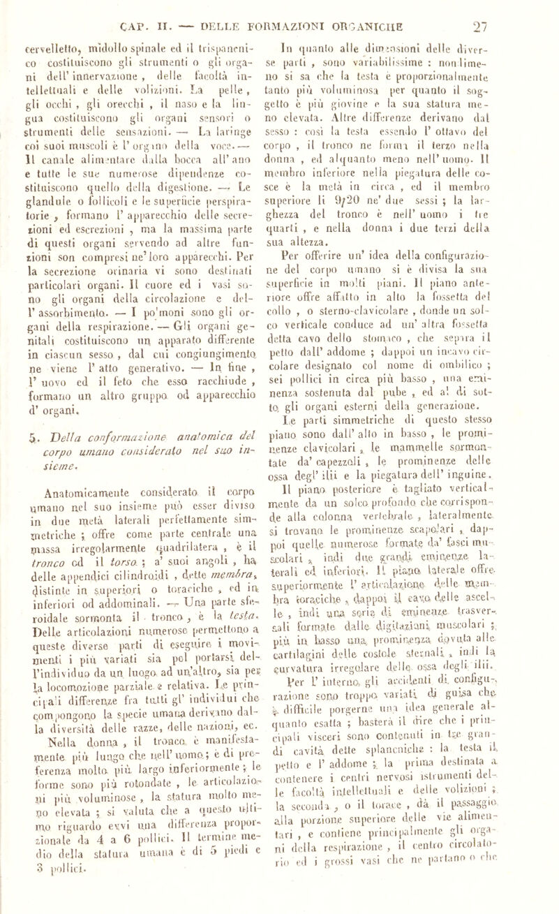 cerveìletio, midollo spinale ed il trispanrni- co costiuiiscono gli strumenti o gli orga- ni deli’ intlervaxione , delle lacoltà in- tellettuali e delle volizioni. La pelle , gli occhi , gli orecchi , il naso e la lin- gua costituiscono gli organi sensori o strumenti delle sensazioni. —■ La laringe coi suoi muscoli è V orgvno della voce.— Il canale alimentare dalla bocca all’ano e tutte le sue numerose dipendenze co- stituiscono quello della digestione. — Le glandule o lollicoli e le superficie |terspira- lorie ^ formano 1’ apparecchio delle secre- i,ioni ed escrezioni , ma la massima parte di questi organi servendo ad altre fun- zioni son compresi ne’loro apparecchi. Per la secrezione orinaria vi sono destinati particolari organi. Il cuore ed i vasi so- no gli organi della circolazione e del- V assorbimento. — I po'moni sono gli or- gani della respirazione. —■ Gii organi ge- nitali costituiscono un apparato differente in ciascun sesso , dal cui congiungimento ne viene 1’ atto generativo. — In line » r uovo ed il feto che esso racchiude , formano un altro gruppo od apparecchio d’ organi. 5t. Della conformazione: anafomìca del corpo umano considerato nel suo in- sieme. Anatomicamente considerato, iì carpa umano nel suo insieme può esser diviso in due metà laterali perletlamente sim- inctriche ; offre come parte centrale una niassa irregolarmente quadrilatera , ^ il tronco cd il torso. \ a’ suoi angoli , ha^ delle appeiiclici cilindraidi , dette memira^ distinte in superiori o toraciche , ed in, inferiori od addominali. Una [sarte sle- roidale sormonta il • tronco è la testa. Delle articolazioni numerose permettono a queste diverse parti di eseguire i movi- menti i più yariati sia poi portarsi del- l’individuo da un luogo ad un’altro^ sia per la locomozione parziale, s relativa. Le prin- ci[a!i differenze fra tutti gl’ individui che compongono la specie umana deridano dal- la diversità delle razze, delle nazioni, ec. Nella donna , il tronca è maniiesta- m.ente più lungo che nell’noma; è di pie- ferenza molto più largo ioleriormenle ; le forme sono più rotondate , le articolazior' ni ])iù voluminose , la statura molto me- no (‘levala ; si valuta che a questo njli- mo riguardo ewi una differenza propoi» rionale da 4 a 6 pollici. Il termine me- dio della statuia umana è di 5 piedi e 3 pollici. In ([iianlo alle dimmsionl delle diver- se parti , sono variabilissime : norilirne- uo si sa che la lesta è proporzionalmente tanto più voluminosa per quanto il sog- getto è {)iù giovine e la sua statura me- no elevata. Altre differenze derivano dal sesso : così la testa e,ssendo l’ ottavo del corpo , il tronco ne forma il terzo nella donna , ed alquanto meno nell’uomo. Il membro inferiore nella piegatura delle co- sce è la metà in circa , ed il membro superiore li 9/20 ne’ due sessi ; la lar- ghezza del tronco è nell’ uomo i tic quarti , e nella donna i due terzi della sua altezza. Per offerire un’ idea della configurazio- ne del corpo umano si è divisa la sua superficie in molti piani. Il piano ante- riore offre affatto in allo la fossetta de! collo , o sterno-clavicolare , donde un sol- co verticale conduce ad un’ altra fossetta detta cavo dello stomaco , che separa il petto dall’ addome ; dappoi un incavo cir- colare designato col nome di ombilico ; sei pollici in circa più basso , una emi- nenza sostenuta dal pube , ed al di sot- to, gli organi esterni della generazione. le parti simmetriche di questo stesso piano sono dall’ alto in basso , le promi- nenze clavicolari , le marnmelle sojmari- tate da’ capezzali , le prominenze delle ossa degl’ilii e la piegatura dell’inguine. Il piano posteriore è tagliato verticale mente da un solco profondo che co/rispon- de alla cojoana vertebrale, , lateralmente si trovano le proiuineuze scapolari , dap- poi quelle numerose formate da’ lasci mu- scalari 5, indi due grandi cminieqze la- terali ed inferiori. Il plana. lateraJe offre- auperiormente L’articolazione delle m,nn- hra (oraciche dappoa U cavo delle ascel-, le , iftdi nna, seria di eminenze trasver- sali [armate dalle digUaziani muscolari più in basso uoa promdaeaza d..gviita alle- cartilagini delle costole sternali ^ indi U curvatura irregoiare delle o,ssa degli ilii. Per L’ internOs gli acci.'ieati di. configu-, razione sono troppo variati, di guisa che ■5. difficile porgerne una idea generale al- quanto esalta basterà il (hre che i prin- cipali visceri sono contenuti in lùv gran- di cavità deite splancniche ; la testa il petto e r addome ; la prima destinata a, contenere i centri nervosi istrunienti del- ie facoltà irdellcttuaji e delle volizioni ; la seconda ^ 0 il tiuace , dà il passaggio, alla porzione superiore delle vie alimen- tari , e contiene principalmente gli orga- ni della respirazione , il centro circolato- rio cd i grossi vasi che ne partano 0 die