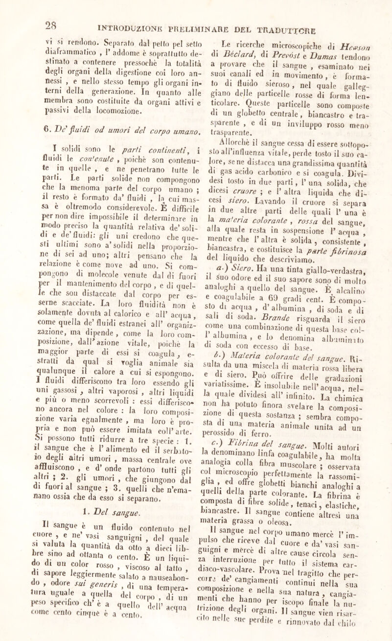 vi si rendono. Separato dal petto pel setto diaframmatico , 1’ addome è soprattutto de- stinato a contenere pressoché la totalità degli organi della digestione coi loro an- nessi , e nello stesso tempo gli organi in- terni della generazione. In quanto alle membra sono costituite da organi attivi e passivi della locomozione. INTRODUZIONE PRELIMINARE DEL TRADUTTORE Le ricerche^ microscopiche di Jìemson di liéclard, di Pref’óst e Dumas tendono a (novare che il sangue , esaminato nei suoi canali ed in movimento , è forma- to di fluido sieroso, nel quale galleg- giano delle |)articelle rosse di forma len- ticolare. Queste particelle sono com(josle di un glohetto centrale, biancastro e tra- a n ' a ‘j- .1 • 7 t sparente , c di un inviluppo rosso meno D. Uc jiuiai od umori del corpo umano, trasparente. Allorché il sangue cessa di essere sottopo- sto ali’inlluenza vitale, perde tosto il suo ca- lore, sene distacca una grandissima quantità di gas acido carbonico e si coagula. Divi- desi tosto in due parti, 1’ una solida, che dicesi cruore ; e 1’ altra liquida che di- cesi siero. Lavando il cruore si separa in due altre parti delle quali 1’ una è la maleria colorante , rossa del sangue, alla quale resta in sospensione T acqua , mentre che 1’ altra è solida , consistente , biancastra, e costituisce la parte fibrinosa del liquido che descriviamo. tìr.) Siero. Ha una tinta giallo-verdastra, li suo odore ed il suo sapore sono di molto analoghi a quello del sangue. È alcalino e coagulabile a 69 gradi cent. È compo- I solidi sono le parti continenti^ i fluidi le contenute , poiché son contenu- te in quelle , e ne penetrano tutte le pai ti. Le («arti solide non compongono che la menoma jiarte del corpo umano \ il resto é formato da’ fluidi , la cui mas- sa é oltremodo considerevole. É difficile per non dire impossibile il determinare in modo preciso la quantità relativa de’soli- di^ e de’fluidi; gli uni credono che que- sti ultimi sono a solidi nella proporzio- ne di sei ad uno; altri pensano che la relazione e come nove ad uno. Si com- pongono di molecole venute dal di fuori per il mantenimento del corpo , e di quel- le che son distaccate dal corpo per es- seine scacciate. La loro fluidità non è solamente dovuta al calorico e all’acqua, corne quella de’ fluidi estranei all’ organiz- zazione, ma dipende , come la loro com- posizione, dall azione vitale, poiclié la maggior parte di essi si coagula^ e- stratti da qual si voglia animale sia qualunque il calore a cui si espongono. 1 fluidi differiscono tra loro essendo gli uni pssosi altri vaporosi, altri liquidi e più o meno scorrevoli ; essi differisco- no ancora nel colore : la loro composi- zione varia egualmente , ma loro é pro- pria e non può essere imitata coll’arte. Si possono tutti ridurre a tre specie : 1. il sangue che è 1’ alimento ed il serhato- io degli altri umori , massa centrale ove analogia colla libra mn.Pnl affluiscono e d’ onde partono lutti gli c„l microscopio perfett 7ZZ- altri , 2. gl, umori , che giungono dal glia , ed offie globetti hianc),: TT- a. fuori al sangue ; 3. quelli che n’ema- quelli della parte colóral ^ , “ nano ossia che da esso si separano. composta di libre solide, teùaci eiasl'iche“ 1. Del sangue. biancastre. Il sangue contiene altresì una Il sanf^np . n -i materia grassa o oleosa. Il sangue e un fluido contenuto nel 11 san^^ue nel comn * cuore , e ne’vasi samr.nVn.* ,1.1 i i , l’O umano merce ’ im- c.; ,roi , I . , del quale pulso che riceve dal mn.n ^ \ • SI valuta la quantità da otto a dieci lih- gnigni e mercé di alti ‘ hre sino ad ottanta o cento. È un Unni- - - cause circola sen do di un color rosso , viscoso al latto , , ''SS'«mente salato a nauseabon- do , odore sm generis , di „„a Sto dt acqua , d’albumina , di soda e di sali di soda. Brande risguarda il siero come una combinazione di questa base col- f albumina , e io denomina albumlnito di soda con eccesso di base. d. ) Materia colorante dei sangue. Ri- salta da una miscela di materia rossa libera e d. siero, ^uò offrire delle gradarioni varialissime. E insolubile nell’acqua, nel- la qiiale dividesi all’ iniinilo. La chimica non ha potuto finora svelare la composi- zione di questa sostanza ; sembra compo- sta d, una materia animale imita ad un perossido di ferro. e. ) Fibrina del sangue. Molli autori la denominano linfa coagulabile, ha molta analogia colla fibra muscolare ; osservata tura uguale a quella del corpo , di «u peso specifico eh’e a quello dell’acqua come cento cinque é a cento. za mlerruzione per tulio il sistema car- diaco-vascolare. Prova nel tragitto che per- corre de cangiamenti continui nella sua composizione e nella sua natura, cangia- meuu ciré hanno per iscopo finale la nu- iizionc ( eg I organi. Il sangue vicn risar- '■ilo nelle sue perdile e rinnovalo dal chilo