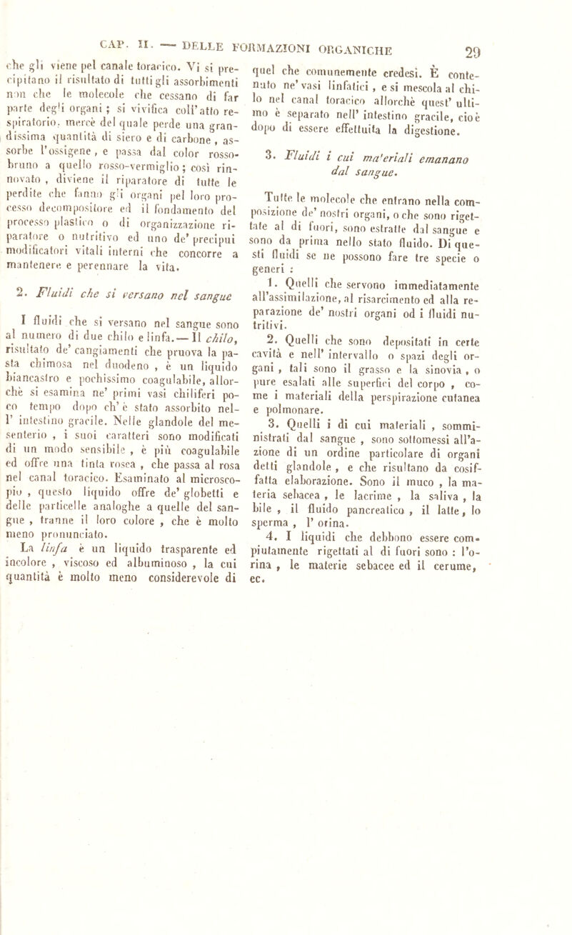 che gli viene pel canale toracico. Vi si pre- cipifano ii risuUato di tutti gii assorbimenti non che le molecole che cessano dì far parte degli organi ; si vivifica coli’atto re- spiratorio, mercè del quale perde una gran- dissima quantità di siero e di carbone , as- sorbe rossigene,e passa dai color rosso- bruno a quello rosso-vermiglio ; così rin- novato , diviene ii riparatore di tutte le perdite che ianiio gli organi pel loro pro- cesso decomposiiore ed ii fondamento del processo plastico o di organizzazione ri- paiatose o nutritivo ed uno de* precipui modiiicator! vitali inferni che concorre a mantenere, e perennare la vita. 2. Fluidi che si versano nel sangue I fluidi che si versano nel sangue sono al numero di due chilo e linfa.— 11 chilo, risultato de’ cangiamenti che pruova la pa- sta chìmosa nel duodeno , è un liquido biancastro e pochissimo coagulabile, allor- ché si esamina ne’ primi vasi chiliferi po- co tempo dopo eh’è stato assorbito nel- V intestino gracile. Nelle glandole del me- senterio , i suoi caratteri sono modificati di un modo sensibile , è più coagulabile ed offre una tinta rosea , che passa al rosa nel canal toracico. Esaminato al microsco- pio , questo liquido offre de’ globetti e delle particelle analoghe a quelle del san- gue , tranne il loro colore , che è molto meno pronunciato. La linfa è un liquido trasparente ed incolore , viscoso ed albuminoso , la cui quantità è molto meno considerevole di quel che comunemente credesi. È conte- nuto ne’vasi linlatici , e si mescola al chi- lo nel canal toracico allorché quest’ ulti- mo è separato nell’ intestino gracile, cioè dopo di essere effettuita la digestione. 3. Fluidi i cui ma'eriali emanano dal sangue. Tutte le molecole che entrano nella com- posizione de’nostri organi, oche sono riget- tate al di fuori, sono estratte dal sangue e sono da prima nello stato fluido. Di que- sti fluidi se Ile possono fare tre specie o generi ; 1. Quelli che servono immediatamente aìl’assimilazìnne, al risarcimento ed alla re- parazione de’ nostri organi od i Iluidi nu- tritivi. 2. Quelli che sono depositati in certe cavità e nell’ intervallo o spazi degli or- gani , tali sono il grasso e la sinovia , o pure esalati alle superficl del corpo , co- me i materiali della perspirazione cutanea e polmonare. 3. Quelli i di cui materiali , sommi- nistrati dal sangue , sono sottomessi all’a- zione di un ordine particolare di organi detti glandole , e che risultano da cosif- fatta elaborazione. Sono il muco , la ma- teria sebacea , le lacrime , la saliva , la bile , il fluido pancreatica , il latte, lo sperma , 1’ orina. 4. I liquidi che debbono essere com- piutamente rigettati al di fuori sono : l’o- rina , le materie sebacee ed il cerume, ec.