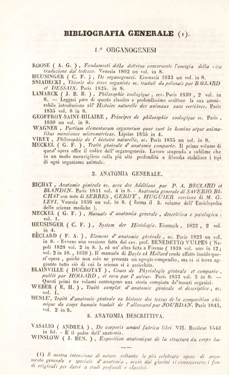 1. OIIGANOGENESI ROOSE ( A. G. ) , Fondamenti della dottrina concernente Venergia della vita traduzione dal tedesco, Venezia 1802 un voi, in 8. llEUSINliER ( C. F. ) , D(? organogenesi. Eisenacii 1823 un voi. in 8. SNIADECKI , Théorie des étres organisés ec. traduit da polonais par BALL ARO et DESSATX. Paris 1825. in 8. LAMARCK ( J. B. B. ) , Philosophie zoologipue , eco. Paris 1830 ,2 voi. in 8. — Leggasi pure di questo classico e profondissimo scrittore la sua ammi- rabile introduzione all’ Histoire naturelle des animaux sans verléòres. Paris 1835 voi. 8 in 8. GEOFFROY-SAINT-HILAIRE ; Principes de philosophie zoologique ec. Paris , 1830 un voi. in 8. WAGNER , Partium elementarum organarum quae sunt in ho mine atquc anima- libus mensiones micrometrìcae. Lipsiae 1835 in 4. VIPvEY , Philosophie de /’ histoire naturelle, ec. Paris 1835 un voi. in 8. MEGKEL ( G. F. ) , Traité générale d^ anatomie comparée. Il primo volume di quest’opera offre il codice dell’organogenesia. Lavoro stupendo e sublime che in un modo meraviglioso colla più alta profondità e filosofia stabilisce i tipi di ogni organismo animale. 2. anatomia GENERALE. BICHAT , Anatomìe générale ec. aree des Additions par P. A. BÈCLARD et BLANDIN. Paris 1831 voi. 4 - Anatomia generale di SAVERIO BI- CHAT con note di SERRES , GERDY , HUGUIER eersione di M. G. LEVI. Venezia 1836 un voi. in 8. ( forma il 3. volume dell’ Enciclopedia delle scienze mediche ). MEGKEL ( G. F. ) , Manuale d^ anatomia generale , descrittiea e patologica : voi. 1. HEUSINGER ( C. P'. ) , System der Histologie. Eisenach , 1822 , 2 voi. , io 4. BÈCLARD ( F. A. ) , Èlemens d' anatomie générale , ec. Paris 1823 un voi, in 8. - Evvene una versione fatta dal cav. prof. BENEDETTO VULPES ( Na- poli 1828 voi. 2 in 8. ), ed un’ altra fatta a Firenze ( 1838 voi. uno in 12; voi. 2 in 18. ^ 1839 ). Il manuale di Bajln ed PioliardxtwAt affatto inutile que- st’opera , poiché non solo ne presenta un egregio compendio, ma vi si trova ag- giunto tutto ciò di cui la scienza si è arricchita. BLAINVILLE ( DUCROTAY ) , Cours de Physiologie générale et comparée , publié^ par HOLLARD , et reca par T auteur. Paris 1833 voi. 3 in 8. — Questi primi tre volumi contengono una storia compiuta de’tessuti organici. WEBER ( E, H. ) , Traité compiei d* anatomie générale et descriptiee , ec, voi. 1. DENTE’, Iraité d'anatomie générale ou histoire des tessus de la composition chi- mique da corps humain traduit de V allemandpar JOURDAN,'Vàxìs 1843, voi. 2 in 8. 3. ANATOMIA DESCRITTIVA. VASALIO ( ANDREA ) , De carporis umani fabrica libri VII. Basileae 1543 in fol, - E il padre dell’ anatomia. AVINSLOW ( J. BEN. ) , Exposition analoniique de la structure da corps ha- (l) È nostra intenzione dì notare soltanto le più celebrate opere di argo- mento generale c speciale d' anatomia , acciò dai gwrini si conoscessero- i (on- di originali per darsi a studi profondi c classici.