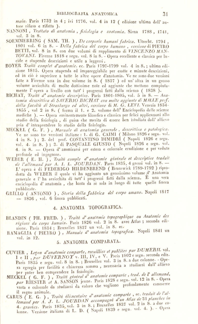 main> Paris 1/32 in 4 ; ivi 1776. voi. 4 in 12 ( edizione ultima dell* au- tore rifusa e rifatta ). NANNONI , Trattato di anatomia .fisiologia e zootomia. Siena 1788 , 1741, voi. 3 in 8. SOEMMERRING ( SAM. TH. ) , De corporis humani fabrica, Utrecht. 1794 , 1801 voi. 6 in 8. - Della fabrica del corpo humano , di PIETRO BETTI, voi. 8 in 8* con due volumi di supplimento di V11SCD1S7.0 MAIS- TOVANL Fi rcnze 1818 e segu. voi. 8 in 8, - Opera eccellente e classica per lu- cide e stupende descrizioni e utile a leggersi. BOYER Traité compiei d'*anatomie, ec. Paris 1797-1799 voi. 4 in 8, ; ultima edi- zione 1815. Opera stupenda ed impareggiabile per esatte e minute descrizioni, ed in ciò è superiore a tutte le altre opere d’anatomia. Ve ne sono due versioni fatte a Firenze una in due volume in 8. ( 1837 ) ed un’ altra in un grosso volume arricchita di molte dottissime note ed aggiunte che mettono compiuta- mente l’ opera a livello con tutt’ i progressi fatti dalla scienza ( 1838 ). BICHAT, Traité d^ anatomie descriptipe. Paris 1801-1805, voi. 5 in 8. — Ana- tomia dcscrittipa di SAVEDlO BICHAT con molte aggiunte dì MALIE prof, della facoltà di Strasburgo ed altri, persiane di M. G. LEVI. Venezia 1834- 1855 , voi 2 in 8. ( forma il 1. e 2. volume dell’ Enciclopedia delle scienze mediche ). — Opera eminentemente filosofica e classica per felici applicazioni allo studio della fisiologia , di guisa che merita di essere ben isliuliafa dall’ allievo pria d’ intraprendere lo studio della fisiologia. MECKEL ( G. F. ) , Manuale di anatomia generale , descrittipa e patologica. Ve ne sono tre Versioni italiane : 1. di G. CAIMI ( Milano 1826 e segu. voi. 4 in 8. ) ; 2. del prof. COSTANTINO DIMIDRI ( Napoli 1826 e segu. voi. 4. in 8. ) ; 3. di PASQUALE GIUSTO ( Napoli 1826 e segu. voi. 4. in 8. — Opera d’ ammirarsi per estesa e colossale erudizione e per vedute profonde ed ingegnose. AVEBER ( E. H. ), Traité compie d'anatomie générale et descriptipc traduit de rallemand par A. I. L. JOUBDAN. Paris 1835, 4 grossi voi. in 8. — L’ opera è di FEDERIGO HILDENBREND ( Brunswick 1789-1792 ) ripro- dotta da WEBER il quale vi ha aggiunto un grossissimo volume d’ Anatomia generale e T ha arricchita di tutt’ i progressi fatti dalla scienza. E una vera enciclopedia d’ anatomia , che basta da se sola in luogo di tutte quelle finora pubblicate. grillo ( ANTONIO ), Storia della fabbrica del corpo umano, Napoli 1817 — 1836 , voi. 6 finora pubblicati. 4. ANATOMIA TOPOGRAFICA. BLANDIN ( PH. FRED. ) , Braité d' anatomie topographigue ou Anatomie des régions da corps humain. Paris 1826 voi. 2 in 8. avec Atlas ; seconda edi- zione. Paris 1834 ; Bruxelles 1837 un voi. in 8. ec. RAMAGLIA ( PIEIRO ) , Manuale d' anatomia topografica. Napoli 1841 un voi. in 12. 5. ANATOMIA COMPARATA. CUVIER , Lecon d'anatomie comparée, recuillies et publiées par DVMEBIL voi. I e li ,par DVVEBNOY y. Ili, IV, e V. Paris 1802 e segu. seconda edrz. Paris 1835 e segu. voi. 8 iu 8. ; Bruxelles voi. 3 in 8. a due ra egregia per facilità e chiarezza somma , necessaria a studiarsi da per poter ben comprendere la fisiologia. ^ . s j v MECKEL ( G. F. ) , Traité S^^^ral d' anatomie comparse , trad. de la^ par RIESTER et A SANSON jeune. Parrs 1828 e segu. voi. 12 . p Casta e crossale da studiarsi da coloro che vogliono conoscere il regno animale. . ///. Vnl- ’rfjZ tZ ZfZZTfsZvAJus .837 voi. 2 in 8. a due co- lonne. Versione italiana di L. D. ( Napoli 1839 e segu. voi. 4. ). - Opera