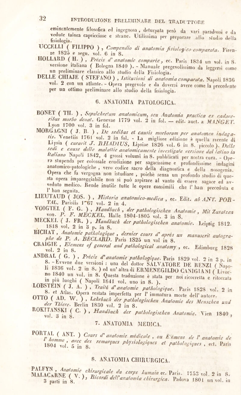 INTRODUZIONE PRELIMINARE DEL TRaDI'TTORF. emintnfemente filosofica ed ingegnosa , delurpata però da vari j)aradossi e da vedute talora capricciose e strane. Utilissima per preparare allo studio della Tisiologia. UCCELLI^ FILIPPO ) , Compendio di anatomia fisiologi co-comparata. Firen- ze 18io e segu. voi. G in 8. IIOLLAllD (_H. ) , Trécìs d' anatomie comparée y ec. Paris 1834 un voi. in 8. versione italiana ( Bologna 1840 ). - Manuale pregevolissimo da leggersi come un preliminare classico allo studio della Fisiologia. DELLE CHIAJE ( STEFANO) , Istituzioni di anatomia comparata. Napoli 183G voi. 2 con un atlante. - Opera pregevole e da doversi avere come la precedente per un ottimo preliminare allo studio della fisiologia. 6. ANATOMIA PATOLOGICA. BONET ( TH. ) , Sepnìc/t return anatomicum^ seu Anatomia p radica ex cadave- ri bus morbo denat. Genevae 1779 voi. 2 in fol. — edit. auct. a M-iNGET Lyon 1700 voi. 3 in fol. MORGAGNI ( 4. B-^ ) , iJe sedibus et causis morborum per anaturfien indaga- is. Venetiis 1761 voi. 2 in fol. * La migliore edizione è quella recente di Lipsia ( curavit J. BHADIUS, Lipsiae 1826 voi. 6 in 8. piccolo). Delle sedi e cause delle malattie anatomicamente ineesLigate versione dal latino in italiano Napoli 1842, 4 grossi volumi in 8. pufifiiicati per nostra cura. - Ope- ra stupenda per colossale erudizione per sagacissime e profondissime indagini anatomico-patologiche , vero codice sacro della diagnostica e della nosogenia. pera c e fa vergogna non istudiare , poiché senza un profondo studio di que- sta opera impareggiabile non si può aspirare al vanto di essere sagace ed av- veduto medico. Rende mutile tutte le opere consimili che 1’ han preceduta e 1 lian seguita. ^ LIEOTAUD ( JOS. ) , Histona anatomico-medica , ec. Edit. ab ANT. POR- lAL. Pansiis U'67 voi. 2 in 4. VOIGIEL ( G. ) , Handbuc/i , dcr pathologisc/ien Anatomie , Mit Zusatzen von. P. F. MECKEL. Halle 1804-1805 voi. 3 in 8. MECKEL ( J. FR. ), Handbach der patitologischen anatomie. Leipsig 1812. , 1818 voi. 2 m 3 p. m 8. t. >1' aprés un mmmscril autogrù- pJie de P. A, RÈCLARD. Pans 1825 un voi in 8. CRAmiE^, Elemeas of generai and patliological anatomy , ec. Edimhurg 1828 ANDRAI. ( G. ) , Précis anatomie pathologique. Paris 1829 voi. 2 in 3 p in V 18m\ SALVATORE DE RENZI { Napo- Ì‘ i^ln altra di ERMENEGILDO CANTGIANI ('j.ivir- no 1840 un voi. in 8. Questa traduzione è stala per noi ricorretta e ritoccata ^ 8. ). ^ ^ s aIi ^ d’anatomie pathologique. Paris 1828 voi. 2 in OTTO / ad immatura morte dell’autore. 7^/ D V P'^^^^^^Siiseheu Anatomie des Menschen und der ìhiere. Berlin 1830 voi. 2 in 8. ROKi rANSKI ( C. ) , Handbach der pathologischieri Anatomie. Yien 1840 , voi. o in 8. ^ 7. ANATOAIIA MEDICA. ^ d' anatomie, médicale , ou È^émcns de V anatomie de 1804 yo\. Tin physiologiqnes et palhologiques , ed. Paris 8. ANATOMIA CHIRURGICA. ec. Paris. 3 parti in 8 * ^ ^^t:ordi dciranatornia chirurgica. Padova 1753 V ol. 2 in 8. 801 un voi, in