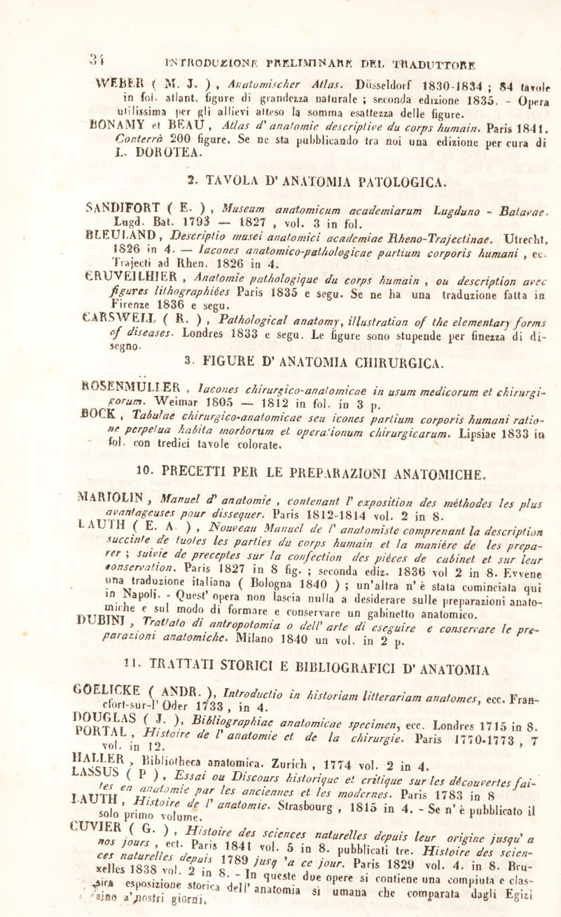 V* f INTRODUiSiONK PRELT!VnNARf!: DRl. TRADUTTORE VVEBE.U ( IVI. J. ) , Aìiatomischer Alias. Diisseldorf 1830-1834 ; 84 tavola in foi. allant. figure di grandma naturale ; seconda edizione 1835. - Opera utilissima per gli allievi atteso la somma esattezza delle figure. BONAMY et BRAU , Alias d' anatomie descripLiee du corps humairi. Paris 1841. (Conterrà ^00 figure. Se ne sta. pufihlicando tra noi una edizione uer cura di DOROTEA. ^ 2. TAVOLA D’ ANATOMIA PATOLOGICA. SANDIFORF (E. ) » Museum anatomicum academiarum hugduno - Saiaeae. Lugd. Bai. 1793 — 1827 , voi. 3 in ibi. BLEULAND , Descriplio musei anatomici acadcmiae Rkeno-Trajectinae. Utrecht, 1826 in 4. lacones anatomico-palhologicae partium corporis humani , ec. Trajecti ad Rhen. 1826 in 4, CRUVEILHIER , Anatomie pathologiqae du corps humain , ou description aeec figures lilhographiées Paris 1835 e segu. Se ne ha una traduzione fatta in Firenze 1836 e segu. CARSWELIj ( R. ) , Palhological anatomy, illustration of thè elemenlary forms of diseases. Londres 1833 e segu. Le figure sono stupende per finezza di di- segno. 3. FIGURE D’ ANATOMIA CHIRURGICA. « * ROSENAÌULIER , lacones chirurgico-anatoimcae in usum medicorum et chirurgi-^ gorum. Weimar 1805 — 1812 in ibi. in 3 p. JBOCK , Taòulae chirurgico-anatomicae seu icones partium corporis humani ratio- ne perpetua kaòita morborum et operationum chirurgicarum. Lipsiae 1833 in foJ. con tredici tavole colorate. 10. PRECETTI PER LE PREPARAZIONI ANATOMICHE. MARIOLIN , Manuel d' anatomie , conlenant V exposition des méthodes les plus aeantageuses pour disseguer. Paris 1812-1814 voi. 2 in 8. LAUfH ( E. A. ) , Noueeau Manuel de d anatomisle comprenant la description succinte de tuotes les parties du corps humain et la manière de les prepa- rer ; suieie de preceptes sur la confection des piéces de cabinet et sur leur tonsereaiion. Paris 1827 in 8 fig. ; seconda ediz. 1836 voi 2 in 8. Evvene una traduzione ilaliona ( Bologna 1840 ) ; un’allra n’è stata cominciata qui jn Napoli. * Quest opera non lascia nulla a desiderare sulle preparazioni analo- hitrint'' r'. « conservare un gabinetto anatomico. 1 UUJNJ , Trattalo di anlropolomia o deW arte di eseguire e consertare le pre- parauoni anatomiche. Milano 1840 un voi. in 2 p. 11. TRATTATI STORICI E BIBLIOGRAFICI D’ANATOMIA ‘^^^cL^slUl^n^’s'rTnT' “ ecc.Fran- ^\^^^°Sraphiae anatomicae specimen.^ ecc. Londres 1715 in 8. voi in I^ la chirurgie. Paris 1770.1773 ,7 Zuricìi , 1774 voi. 2 in 4. ^ te^ Pn ' l ' Dtscoars historique et critique surlesdécoueertesfai- lATITH et les rnodernes. Paris 1783 in 8 ^ solo’prim'f voTume. • 18*5 in 4. - Se n’ è pubblicato il L’i naturelles depuis leur origine Jasju’ a ces ZurkuddÌ T 1 vei' ^ des slien- xelics 1838 voi. 8 ZlLix 7 ™'‘ “*■ / tino comparala dagl* Egiri