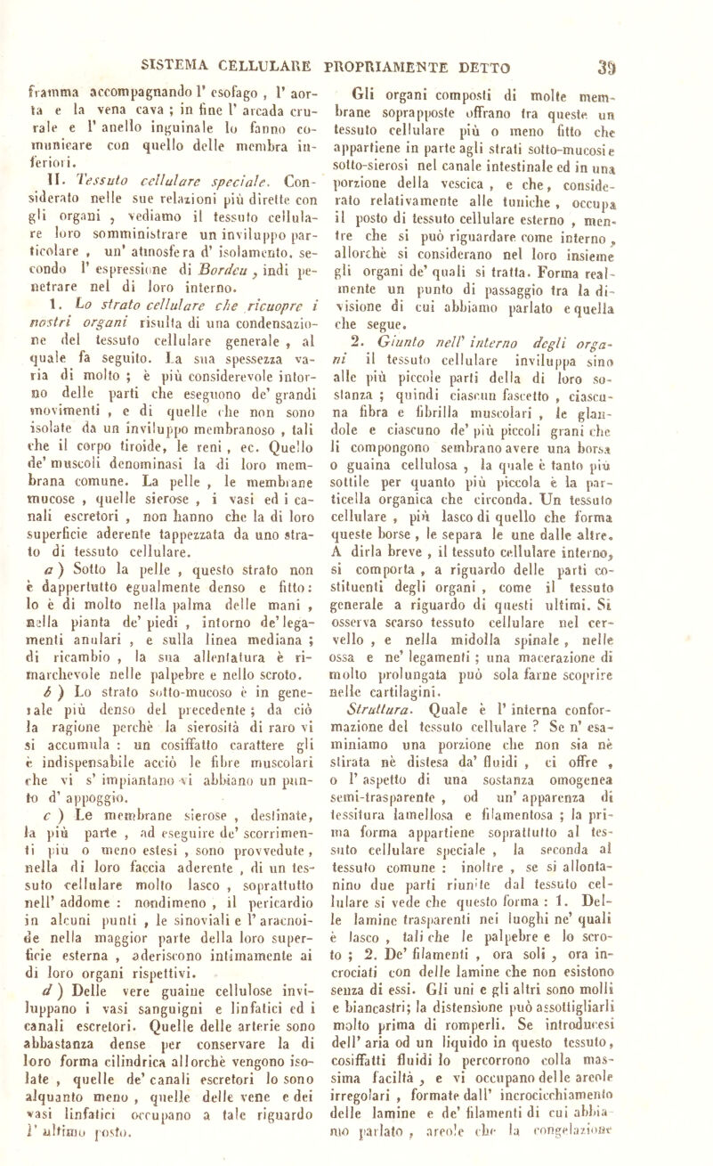 framma accompagnando T esofago , 1’ aor- ta e la vena cava ; in line V accada cru- rale e r anello inguinale lo fanno co- municare con quello delle membra in- feriori. II. Tessuto cellulare spedale. Con- sideralo nelle sue relazioni più dirette con gli organi , vediamo il tessuto cellula- re loro somministrare un inviluppo par- ticolare , un’ atmosfera d’ isolamento, se- condo 1’ espressione di 3ordcu ^ indi pe- netrare nel di loro interno. 1. ho strato cellulare che rìcuopre i nostri organi risulta di una condensazio- ne del tessuto cellulare generale ^ al quale fa seguito. La sua spessezza va- ria di molto ; è più considerevole intor- no delle parti che eseguono de’ grandi movimenti , e di quelle che non sono isolate da un inviluppo membranoso , tali che il corpo tiroide, le reni , ec. Quello de’ muscoli denominasi la di loro mem- brana comune. La pelle , le membrane mucose , quelle sierose , i vasi ed i ca- nali escretori , non hanno che la di loro superficie aderente tappezzata da uno stra- to di tessuto cellulare. a ) Sotto la pelle , questo strato non c dappertutto egualmente denso e fitto; lo è di molto nella palma delle mani , Bella pianta de’piedi , intorno de’lega- menti anulari , e sulla linea mediana ; di ricambio , la sua allentatura è ri- marchevole nelle palpebre e nello scroto. à ) Lo strato siùto-mucoso è in gene- lale più denso del precedente; da ciò la ragione perchè la sierosità di raro vi si accumula : un cosiffatto carattere gli è indispensabile acciò le fibre muscolari che vi s’ impiantano vi abbiano un pun- f-o d’ appoggio. c ) Le membrane sierose , destinate, fa più parte , ad eseguire de’ scorrimen- ti piu o meno estesi , sono provvedute , nella di loro faccia aderente , di un tes- suto cellulare mollo lasco , soprattutto nell’ addome : nondimeno , il pericardio in alcuni punti , le sinoviali e 1’aracnoi- de nella maggior parte della loro super- ficie esterna , aderiscono intimamente ai di loro organi rispettivi. d ) Delle vere guaine cellulose invi- luppano i vasi sanguigni e linfatici ed i canali escretori. Quelle delle arterie sono abbastanza dense per conservare la di loro forma cilindrica allorché vengono iso- late , quelle de’ canali escretori lo sono alquanto meno , quelle delle vene e dei vasi linfatici occupano a tale riguardo r ultimo posto. Gli organi composti di molte mem- brane soprapposte offrano fra queste un tessuto cellulare più o meno fitto che appartiene in parte agli strati sotto-mucosi e sotto-sierosi nel canale intestinale cd in una porzione della vescica, e che, conside- rato relativamente alle tuniche , occupa il posto di tessuto cellulare esterno , men- tre che si può riguardare come interno^ allorché si considerano nel loro insieme gli organi de’ quali si tratta. Forma real- mente un punto di passaggio fra la di- visione di cui abbiamo parlalo e quella che segue. 2. Giunto neir interno degli orga- ni il tessuto cellulare inviluppa sino alle più piccole parli della di loro so- slanza ; quindi ciascun fascetto , ciascu- na fibra e fibrilla muscolari , le glan- dole e ciascuno de’ più piccoli grani che li compongono sembrano avere una borsa 0 guaina cellulosa , la quale è tanto più sottile per quanto più piccola è la par- ticella organica che circonda. Un tessuto cellulare , più lasco di quello che forma queste borse , le separa le une dalle altre, A dirla breve , il tessuto cellulare interno;, si comporta , a riguardo delle parti co- stituenti degli organi , come il tessuto generale a riguardo di questi ultimi. Si osserva scarso tessuto cellulare nel cer- vello , e nella midolla spinale , nelle ossa e ne’ legamenti ; una macerazione di mollo prolungata può sola farne scoprire nelle cartilagini. Struttura. Quale è 1’ interna confor- mazione del tessuto cellulare ? Se n’ esa- miniamo una porzione che non sia nè stirata né distesa da’ fluidi , ci offre , o 1’ aspetto di una sostanza omogenea semi-trasparente , od un’ apparenza di tessitura lamellosa e filamentosa ; la pri- ma forma appartiene sopratlutto al tes- suto cellulare speciale , la seconda ai tessuto comune : inoltre , se si allonta- nino due parti riunite dal tessuto cel- lulare si vede che questo forma : 1. Del- le lamine trasparenti nei luoghi ne’ quali è lasco , tali che le palpebre e lo scro- to ; 2. De’ filamenti , ora soli , ora in- crociati con delle lamine che non esistono senza di essi. Gli uni e gli altri sono molli e biancastri; la distensione può assolligliarli molto prima di romperli. Se ìnfroducesi dell’ aria od un liquido in questo tessuto, cosiffatti fluidi lo percorrono colla mas- sima faciltà j e vi occupano delle arcole irregolari, formate dall’ incrocicchiamenlo delle lamine e de’ filamenti di cui abbiii mo parlato , areolc che la congelazione