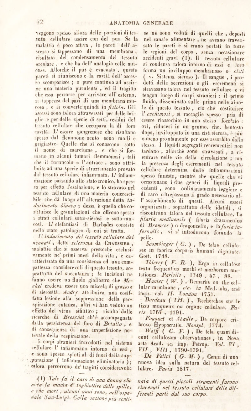 veggono sptsso allora delle porzioni (11 tes- suto cellulare uscire con del pus. .Se la inalalfia è poco attiva , le pareli dell’ a- sccsso si fappezzano di una membrana , risultato del condensamento del fessufo areniare , e che ha dell’analogia colle mu- cose. Allorché il pus c evacualo , f[uesfc pareli si riuniscono c la cavila dell’ asces- so scomparisce ; o pure continua ad uscir- ne una materia purulenta , ed il tragitto che essa percorre per arrivare all’ esterno, si tappezza del pari di una membrana mu- cosa , e si converte quindi in fistola. Gli ascessi sono talora attraversati per delle bri- glie c per delle specie di setti, residui del tessuto cellulare che occupava la di loro (avita. L’ escare gangrenose che risultano spesso dal flemmone acuto sono molli e grigiastre. Quelle che si conoscono solfo il nome di marciume , e che si for- mano in alcuni tumori flemmonosi , tali (he il furuncolo e l’antrace , sono attri- buite ad una specie di strozzamento provato dal tessuto cellulare infiammato. 1/ infiam- mazione passando allo sfato cronico, ha spes- so per elfelto l’esalazione, e lo stravaso nel tessuto cellulare di una materia concresci- bile che dà luogo all’ alterazione detta in- durimento bianco ; dessa c quella che co- st’tuiscc le granulazioni che offrono spesso ì strati cellulari sotto-sierosi e sotto-mu- cosi. L’ elefantiasi di Barbades consiste nello stato patologico di cui si tratta. V indurimento del tessuto cellulare dei neonati , detto scleroma da Chaussier , malattia che si osserva pressoché esclusi- vamente ne’ primi mesi della vita , è ca- ratterizzata da una consistenza ed una com- pattezza considerevoli di questo tessuto, so- prattutto del suceutaneo ; le incisioni ne fanno uscire un fluido giallastro che Me- ckel credeva essere una miscela di grasso e di sierosità. Andry attribuiva una cosif- fatta lesione alla soppressione della per- spirazione cutanea, altri vi han veduto un fftetfo del virus sifilitico ; risulta dalle ricerche di Brcscket eh’è accompagnata dalla persistenza del foro di Botallo , e di conseguenza di una imperfezione no- tevale della respirazione. I corpi stranieri introdotti nel sistema cellulare 1’ infiammano intorno di essi , « sono spesso spinti al di fuori dalla sup- .parazione ( infiammazione eliminatoria ) ; talora percorrono de’ tragitti considerevoli: {)) lale fu il caso di una donna che acca la manìa d* inghiottire delle spille, e che mori , alcuni anni sono, nelVospe- dalc San-Luigì. Culla sezione più centi' se ne sono veduti di quelli che , deposli nel cana'e alimentare , ne aveano traver- sato le pareti e si erano portali in tutte le regioni del corpo , senza occasionare accidenti gravi (1). II tessuto cellulare si condensa talora inforno di essi c loro forma un inviluppo membranoso o cisti ( V. Sistema sieroso ). Il sangue , i pro- dotti delle secrezioni e gli escrementi si stravasano talora nel tessuto cellulare e vi tengon luogo di corpi stranieri : il primo fluido, disseminato sulle prime nelle aiuo- le di questo tessuto , ciò che costituisce i’ ecchimosi , si raccoglie spesso pria di essere riassorbito in uno stesso foco'aio : ovi, riducesi in un grumo, che, bentosto dopo, inviluppato in una cisti sierosa, è più 0 meno prontamente per esse assorbito dallo stesso. I liquidi segregati recremenlizi non tardano , allorché sono stravasati , a ri- entrare nelle vie della circolazione ; ma la presenza degli escrementi nel tessuto cellulare determina delle infiammazioni spesso funeste, mentre che quelle che vi occasionano i (lue generi di liquidi pre- cedenti , sono ordinariamente leggiere e di raro oltrepassano il grado necessario al- r assorbimento di questi. Alcuni esseri organizzati , soprattutto delle idatidi , si riscontrano talora nel tessuto cellulare. La filaria medincnsis ( filaria dracuncnlus di Bremser ) o dragoncello, e Infuria in- ferir ali s , vi s’ introducono forando la pelle. Scomhinger ( G. ) , De teine celliilo- sae in fahrica corporis hiimani digniiate. Goff. 1748. Thierry ( F. B. Ergo in celluloso texfu frequentius morbi et morhorum mu- tationes. Parisiis , 1749 , 57 , 88. Hunter ( W. ) , Remarks on thè ccl- lular membrane , eie. in Med. obs, and inqu. voi. U. London 1757. ^ Bordeau ( TH. ) , Recherches sur le tissu muqueux ou ergane cellulare. Pa- ris 1767 , 1791. Fouquet et Abadie , De torpore cri- broso Hyppocratis. MonspU 1774. Wolf ( C. F. ), De tela quam di- cunt cellulosam observationes , in Nova acta Acad. Se. imp. Pelrop. Voi. VI, 17/, Vili, 1790-1791. De Felici { G. M. ) , Cenni di una nuova idea sulla natura del tessuto cel- lulare. Paria 1817. naia di questi piccoli strumenti furono rinrenuti nel tessuto cellulare delle dif ferenti parti dal suo corpo.