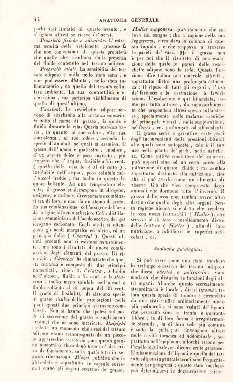 jKxhi vasi linfatici di questo tessuto , e s’ ignora altresì se riceve de’ nervi. Proprietà fisiche e chimiche, L’ estre- ma tenuità delle vescichette grassose fa elle non conosciamo di queste proprietà che quelle che risultano dalia presenza del fluido contenuto nel tessuto adiposo. Proprietà fitali. La sensibilità del tes- suto adiposo è nulla nello stato sano , e non può essere distinta , nello stato in- fiammatorio , da quella del tessuto cellu- lare ambiente. La sua contrattilità è o- s' Uiissima , ma partecipa visibilmente di quella di quest’ ultimo. Funzioni. Le vescichette adipose ser- pono di riserbatoio alia sostanza conosciu- ta sotto il nome di grasso , la quale è fluida durante la vita. Questa sost;^nza va- ria , in quanto al suo colore , alla sua consistenza , al suo odore , secondo le specie d’animali ne’quali si esamina, il grasso dell’ uomo è giallastro , inodore , d’ un sapore dolce e poco marcato , più leggiero che P acqua, fusibile a 15. cent. ( quello delle ossa lo è al di sotto ) , insolubile nell’ acqua , poco solubile nel- r alcool freddo , ma mollo in questo li- quore bollente. Ad una temperatura ele- vata, il grasso si decompone in idrogeno, ossigene, e carbone, diversamente combina- ti tra di loro, e non dà un atomo di azoto. sua combinazione coll’ossigenedeli’aria da oiigine all’acido sebacico. Co'la distilla- zione somministra dell’acido acetico, del gas idrogeno carbonato. Cogli alcali si otten- t^ouo gii acidi margarico ed oleico, ed un pùncipio dolce ( Cheereul ). Questi ul- timi prodotti non vi esistono naturalmen- te , ma sono i risultati di nuove cornili- ojiioni degli elementi del grasso. Di ri- c ir.bio , Chevreul ha dimostrato che que- sta sostanza è composta di due principii iininediati , cioè ; 1. Veiaina , solubile neii’ alcool , fluida a 7. cent, e la stea- rina , molto meno solubile nell’alcool e fluida soltanto al di sopra del 3S cent. H grado di fusibilità di ciascuna specie di grasso risulta dalie pro[iOrzioni nelle quali questi due principii si trovano com- i>!n-(ti. Non si hanno che ipotesi su! mo- di» di secrezione del grasso e sugli agenti < r;:anici che ne sono incaricati. Malpighi v tcdefte un momento che i vasi del tessuto adiposo erano accompagnati da un picco- lo .1 ppareerhio secretorio ; ma questo gran- de anatomico abbandonò tosto un’ idea pri- va di fondamento, sulla qua'e altri in se- guito ritornarono. Riegei pubblicò che le glilandole e sopraltuito le capsule surre- ùdi erano gli organi secretori de! gr.isso. Mailer supponeva grafuitainerile che co- lava col sangue ; che a cagione della sua leggerezza, circondava la colonna di que- sto liquido , e che scappava a traverso le pareli de’ vasi. AD il grasso non è per noi che il risultato di una esala- zione della quale le pareti delle vesci- chette adipose sono la sede. Questa fun- zione offre talora una notevole attività , soprattutto dietro una prolungata astinen- za ; il riposo di tulli gli organi , 1’ uso de’ farinacei e la castrazione la favori- scono, L’esalazione è qui bilanciata, co- me per tutto altrove , da un assorbimen- to che prepondera altresì spesso sulla stes- sa ^ specialmente nelle malattie croniche de’ principali visceri , nelle suppurazioni, ne’flqssi , ec. prolungali od abbondanti. Il grasso serve a garentire certe parti dagl’ inconvenienti delle pressioni abituali alle quali sono sottoposte , tale è il suo uso nella pianta de’ piedi , nelle natiche, ec. Come cattivo conduttore del calorico, può opporsi sino ad un certo punto alla sottrazione di questo fluido ; ma sembra soprattutto destinalo alia nutrizione , cior che si può averlo come un alimento di riserva. Ciò che vien comprovato dagli animali che dormono tutto 1’ inverno. I! grasso delle ossa non sembra avere altro destino che quello degli altri organi. Sen- za ragione alcuna si è detto che rendeva le ossa meno fratturabili ( Mailer), che serviva al di loro consolidamento dietro delle fratture ( Mailer ) , alla di loro nutrizione, a lubrificare le supierfici arti- colari , ce. Anatomia patologica. Si può avere come uno shalo inoibtso lo sviluppo eccessivo del tessuto adiposo che dicesi obesità o polisarcia ; sfato morboso che disturba le funzioni degli al- iti organi. Allorché questo accrescimento straordinario è locale , dicesi lipoma \ ta- lora questa specie di tumore è circondato da una cisti : offre ordinariamente uno o più peduncoli ; si sono veduti de* lipomi che pesavano sino a trenta e quaranta libbre ; la di loro forma è irregolarmen- te sferoide , la di loro sede più comune è sotto la pelle ; si rinvengono altre.sì nelle cavità toracica ed addominale , so- prattutto neil’epiploon; allorché escono per l’anello inguinale, ec. diconsi ernie grassose. L’in barn ma zio ne de’lipomi e quella del tes- suto adiposo io generale terminano frequente- mente per gangrena ; questo stato morboso può determinarvi le degenerazioni scirro-