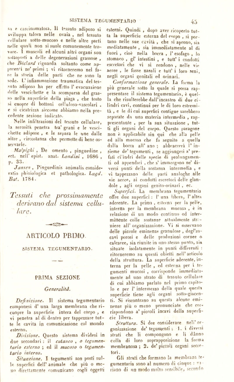 SISTEMA tegumentario sa p cariiiiomatos.i. Il tessuto adiposo si sviluppa talora nelle ovaia , nel tessuto eellulare sotto-mucoso e nelle altre parti nelle quali non si suole comunemente tro- vare. 1 muscoli ed alcuni altri organi sou si)ttoi>osti a delle degenerazioni grassose , che Béclard riguarda soltanto come ap- pareuG ne’ primi ; vi ritorneremo nel fa- re la storia delle parti che ne sono la sede. L’ infiammazione traumatica del tes- stito adiposo ha per effetto 1’ evacuazione delle vescichette e la scomparsa del gras- so nella superficie della piaga , che tosto si cuopre di bottoni celluloso-vascolari . e si cicatrizza siccome abbiamo nella pre- cedente sezione indicato. Nelle, infiltrazioni del tessuto cellulare, la serosità penetra tra’ grani e le vesci- chette adipose , e le separa le une dalle altre, circostanza che permette di bene os- servarle. Malpighl , De omento , pinguedine , ect. nell’ epist. anal. Londini , 1680 , p. oo* Janscn , Pinguedinis animalis conside- ratio phisiologica et pathologica. hugd. Bat, 1784. Tessuti che prossimamente derivano dal sistenm cellu- lare, - ARTÌCOLO PRIMO SISTEMA TFXUMENTARIO. PRIMA SEZIONE Generalità. Definizione. II sistema tegumentario componesi d’ una larga membrana che ri- cuopre la superficie intera del corpo e vi penetra al di dentro per tappezzare tut- te le cavita in comunicazione col mondo esterno. Divisione. Questo sistema dividesi in due secondari : il cutaneo , o tegumen- tario esterno ; ed il mucoso o tegumen- tario interno. Situazione. I tegumenti son posti sul- le superfici dell’ animale che più o me- no direttamente comunicano cogli oggetti esterni. Quindi , dopo aver ricoperto tut- ta la superficie esterna del corpo , si por- tano nelle sue cavità , che si aprono, si.a mediatamente , sia immedialamcnle al dì fuori , cioè nella bocca , l’esofago , lo stomaco , gl’ intestini , e tutt’ i condotti escretori che vi si rendono , nelle vie aeree , le fosse nasali e luti’ i loro seni, negli organi genitali ed orinari. Conformazione generale. I.a forma la più generale sotto la quale si possa rap- presentare il sistema tegumentario, è quel- la che risulterebbe dall’incastro di due ci- lindri cavi, continui per le di loro estremi- tà , e le di cui superfici contigue sarebbero separate da una materia intermedia , rap- presentante , per la sua situazione , tut- ti gli organi del corpo. Questo paragone non è applicabile sin qui che alla pelle ed alla mucosa che fa seguito a quella dalla bocca all’ ano ; abbraccerà 1’ in- sieme de’ tegumenti, se aggiungesi a’ pre- fati ci'indri delle specie di prolungamen- ti od ap|)endiri , che s’ immergono ne’ di- versi punti della sostanza intermedia , e vi tappezzano delle parli analoghe alle vie aeree, ai condotti escretori dello, glan- dole , agli organi genitn-orinari , ec. Superfici. La membrana tegumentaria offre due superfici: l’una libera, l’altra aderente. La prima , esterna per la pelle, interna per la membrana mucosa , è in relazione di un modo continuo od inter- mittente colle sostanze attualmente stra- niere all’ organizzazione. Vi si osservano delle piccole eminenze granulose , degl’in- eavi porosi e delle produzioni cornee o calcaree, sia riunite in uno stesso punto, sia situate isolatamente in punti differenti : ritorneremo su questi obietti nell’articolo della struttura. La superficie aderente, in- terna per la pelle , ed esterna per i te-r gnmenti mucosi , corrisponde immediata- mente ad uno strato di tessuto cellulare di cui abbiamo parlato nel primo capito- lo e per 1’ intermezzo della quale questa superficie tiene agli organi sotto-giacen- ti. Si riscontrano su questa alcune emi- nenze più 0 meno pronunciate che cor» rispondono a’ piccoli incavi della superfi- cie libera. Struttura. Si dee CQùsiderare nell’ or- ganizzazione de’tegun'ienti ; 1. i diversi strati che li compongono e li danno colla di loro soprapposizione la forma membranosa ; 2. de’ piccoli organi secre- tori . Gli strali che formano la membrana te- gumentaria sono al numero di cinque : va- riano di un modo molto sensibile, secondo