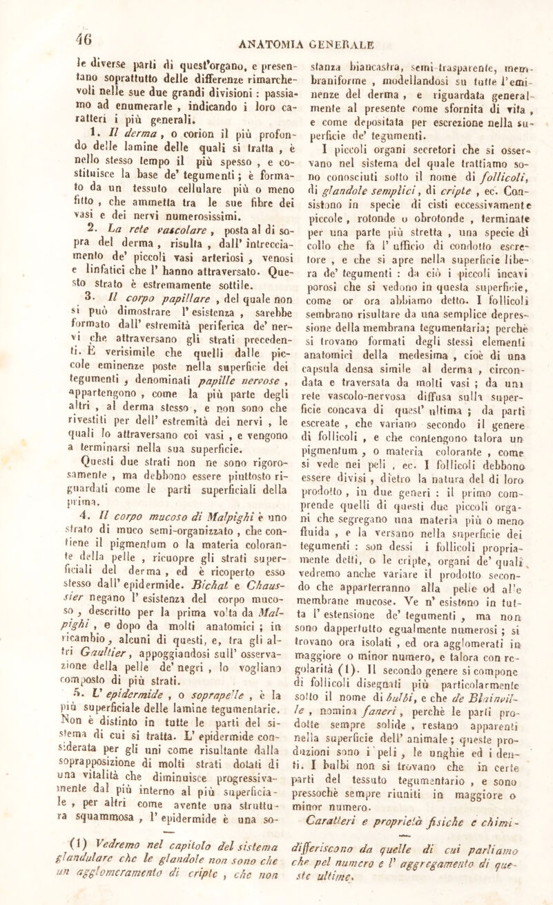 ANATOMIA GIÌNEHALE le diverse parli di ques^organo, e presen- tano soprattutto delle differenze rimarche- voli nelle sue due grandi divisioni : passia- mo ad enumerarle , indicando i loro ca- ratteri i più generali, 1. Il derma ^ o corion il più profon- do delle lamine delle quali si tratta , è nello stesso tempo il più spesso , e co- stituisce la base de’ tegumenti ; è forma- to da un tessuto cellulare più o meno ftto , che ammetta tra le sue fibre dei vasi e dei nervi numerosissimi. 2. La rete cascolare , posta al di so- pra del derma , risulta , dall* intreccia- menlo de’ piccoli vasi arteriosi , venosi e linfatici che 1’ hanno attraversato. Que- sto strato è estremamente sottile. 3. Il corpo papillare , del quale non si può dimostrare l’esistenza , sarebbe formato dall’ estremità periferica de’ ner- vi che attraversano gli strati preceden- ti. E verisimile che quelli dalle pic- cole eminenze poste nella superficie dei tegumenti ^ denominali papille nervose , appartengono , come la più parte degli altri , al derma stesso , e non sono che rivestili per dell’ estremità dei nervi , le quali Io attraversano coi vasi , e vengono a terminarsi nella sua superficie. Questi due strati non ne sono rigoro- samente , ma debbono essere piuttosto ri- guardali come le parti superficiali della prima. 4. Il corpo mucoso di Malpighi è uno sfrato di muco se mi-organi zzato , che con- tiene il pigmenfum o la materia coloran- te della pelle , ricuopre gli strali super- ficiali del d erma , ed è ricoperto esso stesso dall’ epidermide. Jììchal e Chaus- sier negano 1’ esistenza del corpo muco- so ^ descritto per la prima vo'ta da Mal- pighi , e dopo da molti anatomici ; in ricambio ^ alcuni dì questi, e, tra gli al- tri Gaultier, appoggiandosi sull’osserva- zione della pelle de’ negri , lo vogliano composto di più strati. V epidermide , o soprapeUe , è ìa più superficiale delle lamine tegumentarie, hton è distinto in tutte le parli del si- stema di cui si tratta. L’ epidermide coa- s:derata per gli uni come risultante dalla soprapposizione di molti strati dolati di una vitalità che diminuisce progressiva- mente dal più interno al più superficia- le , per altri come avente una struttu- ra squammosa ^ 1’ epidermide è una SO- CI) Vedremo nel capìtolo del sistema glandulare che le glaudole uoa sono che un aggl0meramento di cripte , che non stanza biancastra, scrnl-trasparenfe, inerr»- braniforme , modellandosi su tutte l’emi- nenze del derma , e riguardata general- mente al presente come sfornita di vita , e come depositata per escrezione nella su- perficie de’ tegumenti. I piccoli organi secretori che si osser^ vano nel sistema del quale trattiamo so- no conosciuti sotto il nome di follicoli^ di glandolo semplici, di cripte , ec. Con- sistono in specie di cisti eccessivamente piccole , rotonde o obrotonde , terminale per una parte più stretta , una specie di collo che fa 1’ ufficio di condotto escre- tore , e che si apre nella superficie libe» ra de’ tegumenti : da ciò i piccoli incavi porosi che si vedono in questa superficie, come or ora abbiamo detto. I follicoli sembrarlo risultare da una semplice depres- sione della membrana tegumentaria; perchè si trovano formati degli stessi elementi anatomici della medesima , cioè di una capsula densa simile al derma , circon- data e traversata da molti vasi ; da uni rete vascolo-nervosa diffusa sulla super- ficie concava di quest’ ultima ; da parti escreate , che variano secondo il genere di lollicoli , e che contengono talora un pigmenfum , o materia colorante , come si vede nei peli , ec. I follicoli debbono essere divisi , dietro la natura del di loro prodotto , iu due generi : il primo com- prende quelli di questi due piccoli orga- ni che segregano una materia più o meno fluida , e la versano nella superficie dei tegumenti ; son dessi i follicoli propria- mente detti, o le cripte, organi de’quali\ vedremo anche variare il prodotto secon- do che apparterranno alla pelle od al'e membrane mucose. Ve n’ esistono in tut- ta r estensione de’ tegumenti , ma non sono dappertutto egualmente numerosi ; si trovano ora isolati , ed ora agglomerati in maggiore o minor numero, c talora con re- golarità (l). Il secondo genere si compone di follicoli disegnati più particolarmente sotto il nome di hai hi, e che de JBlain^il~ le , nomina faneri, perchè le parti pro- dotte sempre solide , restano apparenti nella superficie dell’ animale ; queste pro- duzioni sono i peli ^ le ungìaie ed i den- ti. I bulbi non si trovano che in certe parti del tessuto tegumentario , e sono pressoché sempre riuniti in maggiore a minor numero. Caratteri e proprietà fisiche e chimi-- differiscono da quelle di cui parliamo che pel numero e V aggregamento di que- ste ultime»