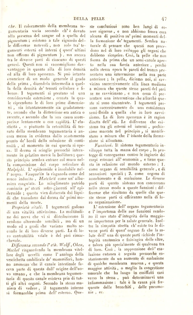 €/if. ti coloramento tlella membrana te- gumentaria varia secondo eh’ è dovuto alla presenta del sangue od a quella del pigmeiitum ; esistono a tale riguardo del- le differenze notevoli , non solo tra’ te- gumenti esterni cd inferni ( quest’ ultimi non offrono di pigmenfum ) , ma ancora Ira le diverse parli di ciascuno di questi generi. Questi non si rassomigliano dav- vantaggio in quanto alla di loro densità ed alla di loro spessezza. Si può intanto enunciare di un modo generale il grado della prima , dicendola intermedia a quel- la della densità de’ tessuti cellulare e fi- broso. I tegumenti si prestano ad una considerevole estensione , cessata la qua- le riprendono le di loro prime dimensio- ni t sia istantaneamente sia gradatamen- te, secondo che la distensione era antica o recente, e secondo che la sua causa scom- parisce lentamente o con rapidità. L’ ela- sticità , 0 piuttosto la retrattilità di tes- suto della membrana tegumentaria è an- cora messa in evidenza dallo scostamento pronto de’ bordi della soluzione di conti- nuila , al momento in cui questa si ope- ra. II derma si scioglie pressoché intera- mente in gelatina mercè la bollitura; que- sto principio sembra entrare col muco nel- la composizione del corpo reticolare di Mnlpighi, L’ epidermide è insolubile nel- r acqua. Vauquelin la risguarda come del muco indurito , Hatcheli come un’ albu- mina coagulata. Lo scioglimento putrido comincia pe’ strati sotto-giacenti all’ epi- dermide ; questa vien distaccata dai liqui- di che trasudano dal derma da’ primi mo- menti della morte. Proprietà eitali~ I tegumenti godono di una vitalità attivissima. J.a moltitudi- ne dei nervi che vi si distribuiscono li rendono oìtremodo sensibili , ma di un modo ed a gradi che variano molto se- condo le di loro diverse parti. La di lo- ro contrattilità vitale è del pari rimar- chevole. Differenza secondo V età. Wolff, Oken, Meckel risguardando la membrana vitel- lare degli uccelli come 1’ analoga della vescichetta omhilicale de’ mammiferi, han- no ammesso che il canale intestinale fa- ceva parte di questa dall’ origine dell’uo- vo umano, e che la membrana tegumen- taria di questo canale esisteva pria di tut- ti gli altri organi. Secondo la stessa ma- niera di vedere , il tegumento interno si formarehbe prima dell’ esterno, Que- ste conclusioui sono ben lungi di es- sere rigorose , e non abbiamo finora cosa alcuna di positivo su’ [uimi momenti del- la formazione de’ tegumenti. Sembra na- turale di pensare che questi non prece- dono nel di loro sviluppo gli organi che debbono ricoprire. Così, la pelle che non forma da prima che un semi-canale aper- to nella sua faccia anteriore , perchè nella stessa epoca le pareti del tronco pre- sentano una interruzione nella sua parte anteriore ; la pelle, diciamo noi, si rav- vicina successivamente alla linea mediana a misura che queste stesse pareli del pari se ne ravvicinano , e non cessa di pre- sentare una interruzione ohe allorché que- ste si sono riscontrate. I tegumenti pas- sano successivamente da una consistenza semi-fluida a quella che in loro ravvi- siamo. La di loro spessezza è in ragion diretta dell’ età. Le differenze che esi- stono tra gli esterni ed interni , pocliis- simc marcate nel principio , si manife- stano a misura che ì’ istante della forma- zione si allontana. Funzioni. Il sistema tegumentario in- viluppa tutta la massa del corpo , lo pro- tegge di conseguenza contro le ingiurie dei corpi estranei all’ economia , e tiene que- sta in relazione col mondo esterno : 1. come organo di sensibilità generale , e di sensazioni speciali ; 2. come organo di assorbimento e di esalazione. Le diverse parti di <[aesto sistema non concorrono nello stesso modo a queste funzioni : dif- ferenze che risultano da quelle che que- ste stesse parli ci offriranno nella di lo- ro organizzazione. I,’ estensione dell’ organo tegumentario e 1’ importanza delle sue funzioni rendo- no il suo stato d’integrità della maggio- re importanza per la salute generale. Inol- tre la simpatia stretta eh’ esiste tra le di- verse parti di quest’ organo fa che la sa- lute dell’ una di queste partì richiede l’in- tegrilà anatomica e fisiologica delle .altre, e talora più specialmente di qualcuna tra di loro. Così . la soppressione dell’ esa- lazione cutanea è seguila pressocchè co- stantemente da un aumento di esalazione di qualche membrana mucosa , e questa maggior attività, o meglio la congestione umorale che ha luogo in cosiffatti casi verso la stessa , può determinarvi una infiammazione : tale è la causa più fre- quente delle bronchili , delle pnenmo- nie , ec.