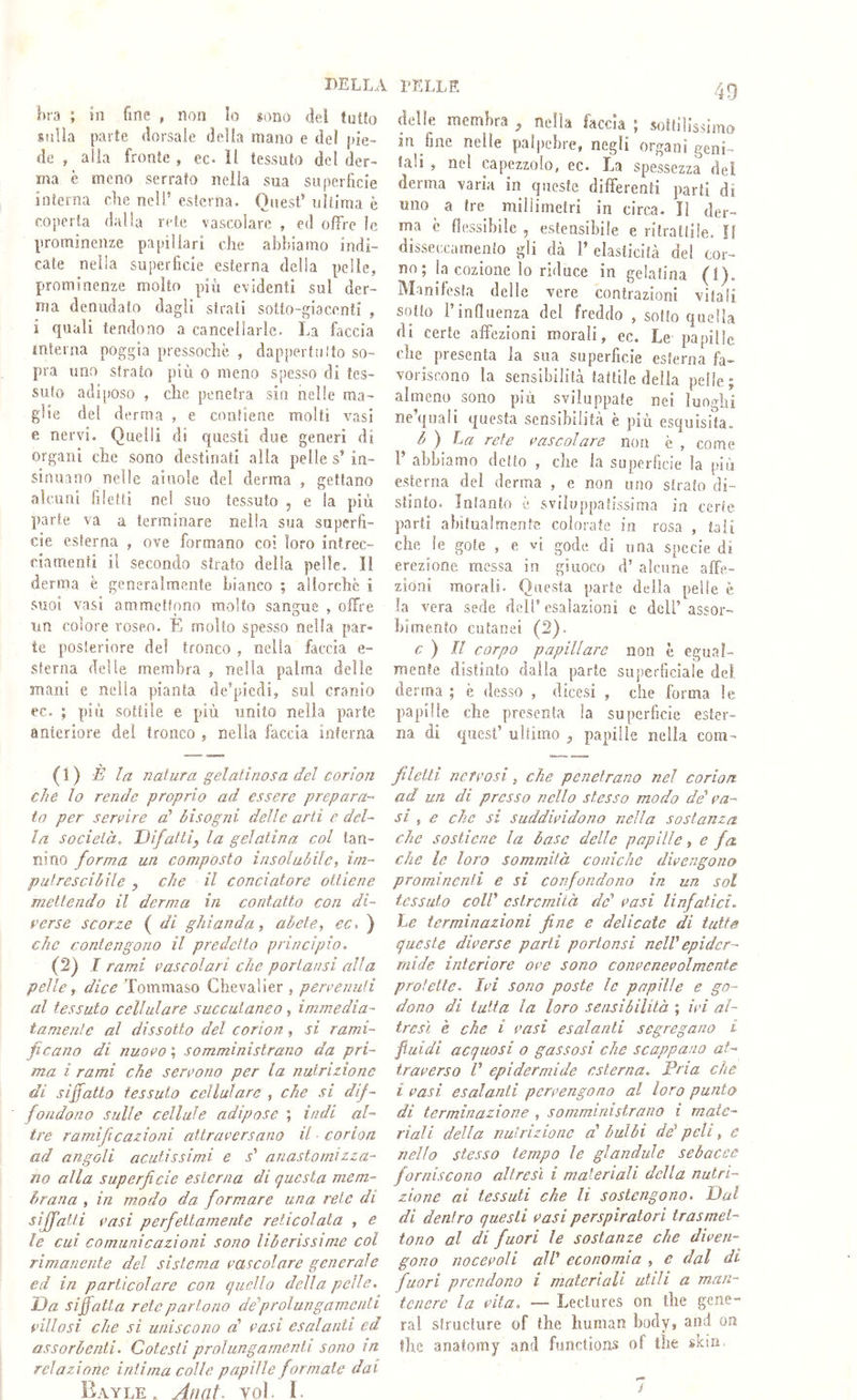 bella hra ; in fine , non lo sono del tuiJo siiUa parte dorsale della mano e del pie- de , alia fronte , ec. il tessuto del der- ma è meno serrato nella sua superficie interna che nell’ esterna. Quest’ ultima è coperta dalla rete vascolare , ed offre le prominenze papillari che abbiamo indi- cate nella superficie esterna delia pelle, prominenze molto più evidenti sul der- ma denudato dagli sfrati sotto-giacenti , i quali tendono a cancellarle. La faccia mterna poggia pressoché , dappertuìlo so- pra uno strato più o meno spesso di tes- suto adiposo , che penetra sin nelle ma- glie del derma , e contiene molti vasi e nervi. Quelli di questi due generi di organi che sono destinati alla pelle s’ in- sinuano nelle aiuole del derma , gettano alcuni filetti ne! suo tessuto , e la più parte va a terminare nella sua superfi- cie esterna , ove formano coi loro intrec- fiamenti il secondo strato della pelle. Il derma è generalmente bianco ; allorché i suoi vasi ammettono molto sangue , olli-e nn colore roseo. E molto spesso nella par- te posteriore del tronco , nella faccia fi- sterna delle membra , nella palma delle mani e nella pianta de’piedi, sul cranio ec. ; più sottile e più unito nella parte anteriore del tronco , nella faccia interna (1) la natura gelatinosa del corion che lo rende proprio ad essere prepara-” io per servire a' bisogni delle arti e del- la società. Difatti^ la gelatina col tan- nino forma un composto insolubile, im- putrescibile ^ che il conciatore ottiene mettendo il derma in contatto con di- perse scorze ( di ghianda, abete, ec, ) che contengono il predetto principio. (2) I rami vascolari che portansi alla pelle, dice Tommaso Chevalier , pervenuti al tessuto cellulare succulaneo, immedia- tamente al dissotto del corion, si rami- ficano di nuovo ; somministrano da pri- ma i rami che servono per la nutrizione di siffatto tessuto cellulare , che si dif- fondono sulle cellule adipose ; indi al- tre ramificazioni attraversano il ■ corion ad angoli acutissimi e T anastornizza- no alla superficie esterna di questa mem- brana , in modo da formare una rete di siffatti vasi perfettamente reticolala , e le cui comunicazioni sono liberissime col rimanente del sistema vascolare generale ed in particolare con quello della pelle. Da siffatta rete partono de'prolungamenti villosi che si uniscono cb vasi esalanti ed assorbenti. Cotesti prolungamenti sono in relazione intima colle papille formate dai Bayle. Anni. Yol. ì. l’ELLE 49 delle membra ^ nella faccia ; sottilissimo in fine nelle palpebre, negli organi geni- fah , nel capezzolo, ec. La spessezza del derma varia in queste differenti parli di uno a tre millimetri in circa. II der- ma c flessibile , estensibile e ritrattile. !f disseccamento gli dà 1’ elasticità del cor- no ; la cozioiie lo riduce in gelatina (l). Manifesta delle vere contrazioni vitali sotto l’influenza del freddo , sotto quella di certe affezioni morali, ec. Le papille elm presenta la sua superficie esterna fa- voriscono la sensibilità tattile delia pelle; almeno sono più sviluppate nei luoghi ne’quali questa sensibilità è più esquisita. b ) La rete vascolare non è , come r abbiamo detto , che la superficie la più esterna del derma , e non uno strato di- stinto. Intanto è sviluppatissima in certe parti abitualmente colorate in rosa , tali che le gole , e vi gode di una specie di erezione messa in giuoco d’ alcune affe- zioni morali. Questa parte della pelle è la vera sede dell’esalazioni c dell’assor- bimento cutanei (2). c ) Il corpo papillare non è egual- mente distinto dalla parte superficiale del derma ; è desso , dicesi , che forma le papille che presenta la superficie ester- na di quest’ ultimo ^ papille nella com- f letti nervosi, che penetrano nel corion ad un di presso nello stesso modo de va- si ^ e che si suddividoiio nella sostanza che sostiene la base delle papille, e fa che le loro sommità coniche divengono prominenti e si confondono in un sol tessuto coll' estremità de' vasi linfatici. Le terminazioni fine e delicate di tutte queste diverse parli portensi nell' epider- mide interiore ove sono convenevolmente prof elle. Ivi sono poste le papille e go- dono di tutta la loro sensibilità ; ivi al- tresì e che i vasi esalanti segregano i fluidi acquosi o gassosi che scappano at- traverso V epidermide esterna. Pria che i vasi esalanti pervengono al loro punto di terminazione , somministrano i mate- riali della nutrizione a' bulbi de' peli, e nello stesso tempo le glandule sebacee forniscono altresì i materiali della nutri- zione ai tessuti che li sostengono. Dui di dentro questi vasi perspiratori trasmet- tono al di fuori le sostanze che diven- gono nocevoli all' economia , e dal di fuori prendono i materiali utili a man- tenere la vita, — Leclures on thè gene- rai siructure of thè human body, and on thè anatomy and functions of thè skin