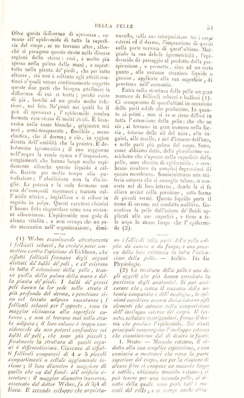 Olire questa aiiTereti^a di spessezza , co- mune all’ epidermide di tutta la superfi- cie del corpo, se ne trovano altre, allor- ché si paragona questo strato nelle diverse regioni dello stesso ; cosi , è molto più spesso nella palina delle mani , e soprat- tutto nella pianta de’ piedi , che per tutto altrove , ciò non è soltanto agli attriti con- tinui a quali vanno continuamente soggette queste due parti che bisogna attribuire la dilFerenza di cui si tratta ; perchè esiste di già , lieiiclic ad un grado molto infe- rioie,^nel feto. Ne’punti nei quali ha il pia ni spessezza , P epideimide ^sembra formata essa-stcssa di molti strati. È bian- castra nelle razze bianche , grigiastra nei ircii , semi-trasparente , flessibile , meno elastica, che il derma; e ciò, in ragion diretta dell’umidità che la penetra. È de- holmente igrometrica ; il suo soggiorno nell’acqua la rende opaca e l’inspessisce, cangiamenti che hanno luogo molto rapi- damente allorché questo liquido è cal- do. Resiste per molto tempo alla pu- trefazione; l’ebollizione non la discio- glie. La potassa e la soda lormaiio con essa de’eoinfìosli saponacei; trattata col- 1 acido nitrico , ingiallisce e si riduce in seguito in pohia. Questi caratteri chimici 1 hanno fatta risguardare come una sostan- za albuminosa. L’epidermide non gode di alcuna vitalità , e non occupa che un po- sto meccanico nell’ organizzazione, dimi- 0) Weber csarninajìdo alt cnt ameni e i follicoli self ac ci , ha creda'o poter am- mettere contro Vopinione <^/£ichhorn, che siffatti follicoli formano degli organi distinti da' halli de' peli , e eh' esistono in tutta V estensione della pelle , tran- ne quella della palma della mano e del- la pianta de'piedi, I halli de' grossi peli hanno la lor sede nello strato il piu profondo del derma, e penetrano si- no nel tessuto adiposo succuianeo ; i follicoli sebacei per V opposto , sono in fnoggior vicinanza alla superficie cu- tanea , e non si troiano mai nello sì ra- to adiposo ; il loro eolume è troppo con- sidercvole da non potersi confondere coi halli de' peli i che sono più piccoli ; finalmente la struttura di questi orga- ni è differentissima. Ciascuno di siffat- ti follicoli componesi di 4 a 5 piccoli cornparlinienti o cellule aggi omerale in- sieme ; il loro diametro è maggiore di quello che ca dal fondi all' orificio c- scretore : il maggior diametro trascerso, osservalo dal dottor W^eber,yh di 3/4 di linea. Il secondo sviluppo che acquista-' nuendo, colla sua interposizione tra \ corpi esterni cd il derma, l’impressione di questi sulla parie nervosa di quest’ultimo. Mal- grado la sua debole igromeiriejfà , l’epi- dermide da passaggio al prodotto della per- spirazioiie , e permette , sino ad un certo punto _, alle sostanze straniere liquide o gassose , applicate alla sua superficie j di penetrare nell’ economia. Eiitia nella stiottura della pelle un gran numero di follicoli sebacei e bulbosi (i). Ci occuperemo di quest’ultimi in occasione delle parti solide che producono. In quan- to ai pi imi , non si sa se sieiio diffusi in tutta l’estensione della pelle; che che ne sia , si trovano in gran numero nella fac- cia , intorno delle ali del naso , alle in- guini, alle ascelle, e ne! d’intorno deH’ano, e nelle parti più pelose del corpo. Sono, come abbiamo detto, delle piccolissime ve- scichette che s’aprono nella superficie della pelle, sono sfornite di epidermide, e sem- hrano risultare da semplici depressioni di questa membrana. Somministrano una ma- teria ontuosa die sì raccoglie talora, si con- creta nel di loro Interno , donde la si fa allora uscire colla pressione , sotto forma di piccoli vermi. Questo liquido porla il nome di cerume nel condotto auditivo. Ga- rantisce la pelle daH’azione de’ fluidi ap- plicati alle sue superfici , e tiene a ta- le uopo lo stesso luogo che T epidcrmi- de (2). no i follicoli nelle parli deVa pelle coU pile da cancro o da fungo, è una prno- ca della loro esistenza in tutPi Vesten- sione della pelle. — Archiv. fiir die Physiologie. (2) La tessitura della pelle e uno de- gli- oggetti che più hanno esercitato la pazienza degli anatomici. Si può assi- curare che , senza il soccorso delia no- to mi a comparata c dell' analogìa , le opi- nioni sarchierò ancora dimise intorno agli elementi che entrano nella composizione dell' iiipiìitppo esterno del corpo, li tes- suto, cellulare restrigendosi, forma il der- ma che produce /’epidermide. Sei strali principali compongono P inviluppo esterna clic esamineremo dal di dentro in fuori'. 1. Strato. — Muscolo cutaneo. È ri- dotto alla sua semplice espressione.^ e non comincia a mostrarsi che cerso la parte supcriore del corpo, ore per la riunione di aicune fibre si compone un muscolo largo e sottile, chiamato muscolo cutaneo ; può teucre per una seconda pelle, al di- sotto della quale sono posti luiP i mu- scoli del collo i e si scorge anche altra-