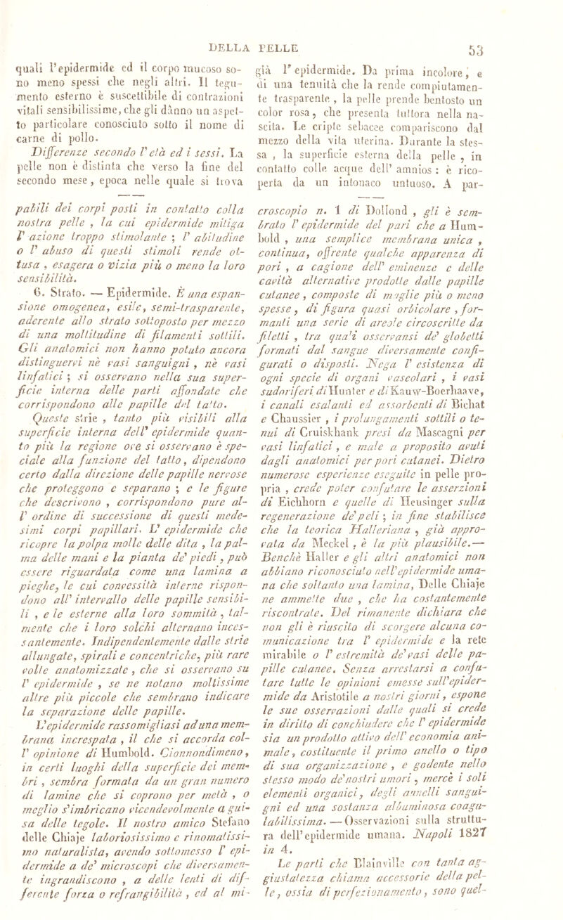 quali repklerniifie ecl il corpo mucoso so- no meno spessi die negli altri. Il tegu- mento esterno è suscettibile di contrazioni vitali sensibilissime, che gli danno un aspet- to particolare conosciuto sotto il nome di carne di pollo. Differenze secondo Veia ecl i sessi. La pelle non è distinta che verso la fine del secondo mese, epoca nelle quale si trova pahìli dei corpi posti in conlatìo colla nostra pelle , la cui epidermide mitiga V azione troppo stimolante \ V abitudine o r abuso di cjuesti stimoli rende ot- tusa , esagera o vizia più o meno la loro sensibilità. 6. Strato. — Epidermide. È una espan- sione omogenea, esile, senii-traspurente, aderente allo strato sottoposto per mezzo di una moltitudine di filamenti soUili. Gli anatomici non hanno potuto ancora distinguerei ne vasi sanguigni , ne vasi linfatici ; si osservano nella sua super- ficie interna delle parli affondate che corrispondono alle papille del ta'to. Queste strie , tanto più visibili alla superficie interna deld epidermide quan- to più la regione ove si osservano è spe- ciale alla fiunzione del tatto, dipendono certo dalla direzione delle papille nervose che proteggono e separano c le figure che descrivono , corrispondono pure ai- li’ ordine di successione di questi mede- simi corpi papillari. V epidermide che ricopre la polpa molle delle dita , la pal- ma delle mani e la pianta de' piedi, può essere riguardata come una lamina a pieghe, le cui convessità interne rispon- dono all' intervallo delle papille sensibi- li , e le esterne alla loro sommità , tal- mente che i loro solchi alternano inces- santemente. Indipendentemente dalle strie allungate, spirali e concentriche, più rare volle anatomizzate , che si osservano su V epidermide , se ne notano moltissime altre più piccole che sembrano indicare la separazione delle papille. D epidermide rassomigliasi ad una mem- brana increspata , il che si accorda col- r opinione Humhold. Cionnondimeno, in certi luoghi della superficie dei mem-^ òri , sembra formala da un gran numero di lamine che si coprono per metà , o meglio s'imòricano vicendevolmente a gui- sa delle tegole. Il nostro amico Stelaao delle Ghiaie laboriosissimo e rinomatissi- mo naturalista, avendo sottomesso l' epi- dermide a de' microscopi che diversamen- te ingrandiscono , a delle lenti di difi- ferente forza o rcfirangiòilità , ed al mi' già E epidermide. Da prima incolore, e di una tenuità che la rende compiularaen- fe trasparente , la pelle prende bentosto un color rosa 5 che presenta tuttora nella na- scita, Le cripte sebacee compariscono da! mezzo della vita uterina. Durante la stes- sa , la superfeie esterna della pelle , in contatto colle acque dell’ amnios : è rico- perta da un intonaco untuoso. A par- croscopio n. 1 di Doliond , gli e sem- brato V epidermide del pari che aWixm- hold , una semplice membrana unica , continua, ojjrente qualche apparenza di pori , a cagione dell' eminenze e delle cavità alternative prodotte dalle papille cutanee, composte di maglie più o meno spesse, di figura quasi orbicoìare , for- manti una serie dì are ole circoscritte da filetti , tra quaH osscrvansi de' globetti formati dal sangue diversamente confi- gurati o disposti. Diega V esistenza di ogni specie di organi vascolari , i vasi sudoriferi ìlunter e z/iKauw-Boerhaave, i canali esalanti ed a ^sorbenti di Bichat e Chaussier , / prolungamenti sottili o te- nui di Cruislchank presi da Mascagni per vasi linfatici , e male a proposito avuti dagli anatomici per pori cutanei. Dietro numerose esperienze eseguite in pelle pro- ])ria , crede poter confutare le asserzioni di Eichhorn e quelle di Heusinger sulla regenerazione de'peli \ in fine stabilisce che la teorica Halleriana , già appro- vala da Meckeì . è la più plausìbile.—“ Denchè e gli altri anatomici non abbiano riconosciuto nell'epidermide uma- na che soltanto una lamina, Delle Chiaje ne ammette due , che ha costantemente riscontrate. Del rimanente dichiara che non gli è riuscito di scorgere alcuna co- municazione tra r epidermide e la rete mirabile o V estremità de'vasi delle pa- pille cutanee. Senza arrestarsi a confu- tare tutte le opinioni emesse sull'epider- mide da Aristotile a nostri giorni, espone le sue osservazioni dalle quali si crede in diritto di con chiudere che V epidermide sìa un prodotto cdtivo dell' economia ani- male, costituente il primo anello o tipo di sua organizzazione , e godente nello stesso modo de'nostri umori , merce i soli elementi organici, degli annelli sangui- gni ed una sostanza albuminosa coagu- labilissinia.—Osservazioni sulla struttu- ra dell’epidermide umana. Napoli 1827 in 4. Le parli che Blainville con tanta ag- giustatezza chiama accessorie della pel- le, ossia di perfezionamento, sono quel-