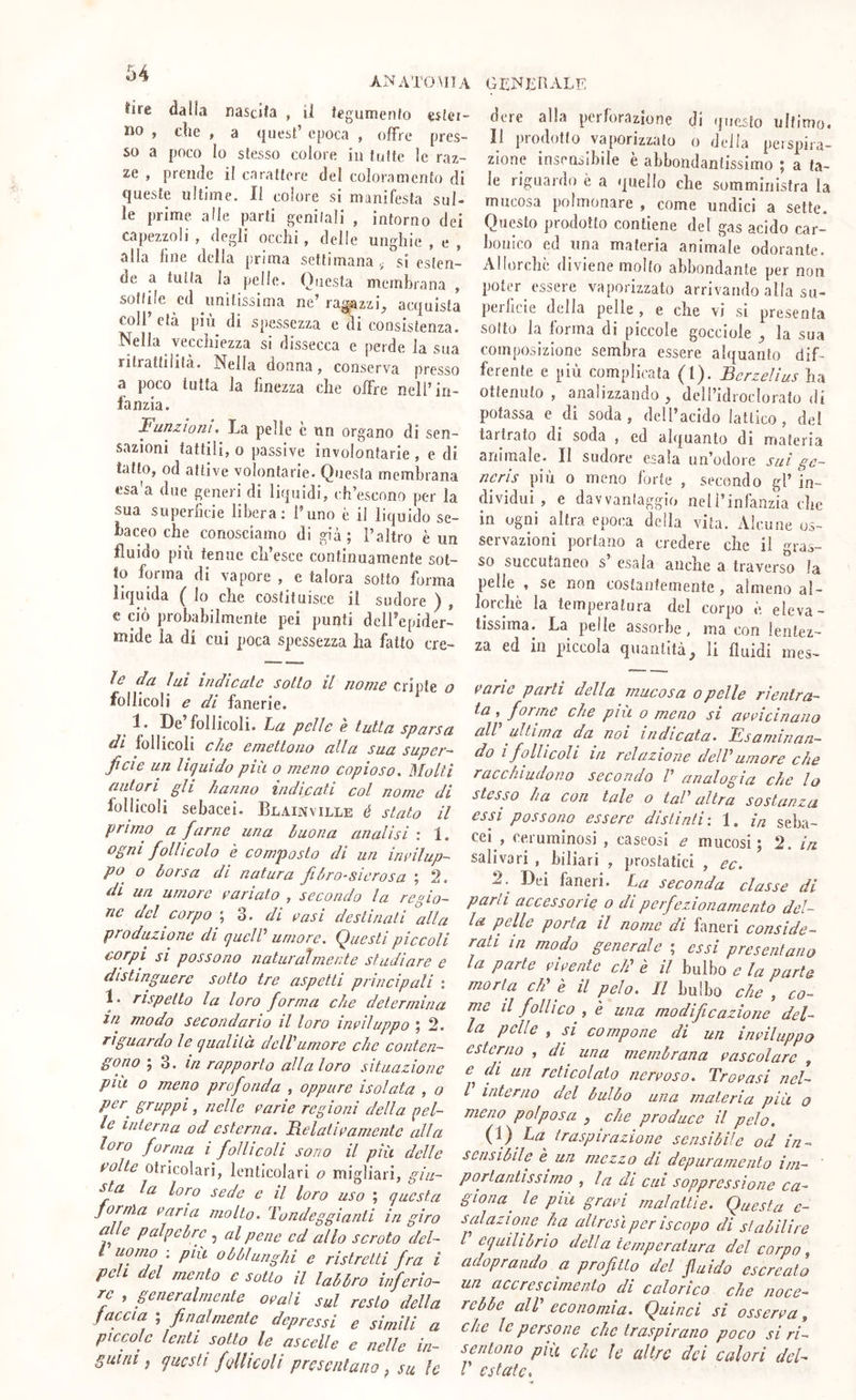 64 ANATOMIA tire dallii nascita , il tegumento ester no , die , a quest’ epoca , offre pres- so a poco Io stesso colore in tutte ìc raz- ze , prende il carattere del coloramento di queste ultime, li colore si manifesta sul- le prime alle parti genitali , intorno dei capezzoli , degli occhi, delle unghie , e , alla fine della prima settimana,, si esten- de a tutta la pelle. ()iiesla membrana , sottile ed unitissima ne’ ra^azzi^ acquista coll’ età più di spessezza e di consistenza. Nella vecchiezza si dissecca e perde la sua ritrattilifà. Nella donna, conserva presso a poco tutta la finezza che offre nell’in- fanzia. Funzioni• La pelle c un organo di sen- sazioni tattili, o passive involontarie , e di tatto, od attive volontarie. Questa membrana esa'a due generi di liquidi, ch’escono per la sua superficie libera: l’uno è il liquido se- baceo che conosciamo di già; l’altro è un fluido più tenue ch’esce continuamente sot- to forma di vapore , c talora sotto forma liquida ( Io che costituisce il sudore ) , e ciò probabilmente pei punti dclPepider- niide la di cui poca spessezza ha fatto cre- ìe da lui indicate sotto il nome cripte o follicoli e di fanerie. 1. De follicoli. Tsu pelle e tutta spaesa di follicoli che emettono alla sua super- ficie un liquido più o meno copioso. Molti autori gli hanno indicati col nome di follicoli sebacei. Blainville é stato il primo a farne una buona analisi : 1. ogni follicolo è composto di un inrilup- po o borsa di natura fibro-sicrosa ; 2. di un umore cariato , secondo la regio- ne del corpo ; 3. di casi destinali °alla produzione di quelP umore. Questi piccoli corpi si possono naturatmecte studiare e distinguere sotto tre aspetti principali : 1. rispetto la loro forma che determina in modo secondario il loro incìluppo ; 2. riguardo le qualità dell'umore che conten- gono ; 3. in rapporto alla loro situazione pili o meno profonda , oppure isolata , o pcr^ gruppi, nelle carie regioni della pel- le interna od esterna, Relaticamentc alla loro forma i follicoli sono il più delle colle Otricolari, lenticolari o migliali, giu- sta la loro sede c il loro uso ; questa jornìa caria molto. Tondeggianti in giro alle palpebre , al pene cd allo scroto del- l uomo ; pili obblungili e ristretti fra i peli del mento e sotto il labbro inferio- re , generalmente ocali sul resto della faccia ; finalmente depressi e simili a piccole lenti sotto le ascelle e nelle in- guini ^ questi follicoli presentano ^ su le l GliX^ERALE ' dcre alla perforazione di questo ultimo. • Il prodotto vaporizzalo o deila peispira- • zione insensibile è abbondantissimo ; a ta- le riguardo è a quello che somministra la mucosa polmonare , come undici a sette. Questo prodotto contiene del gas acido car- bonico ed una materia animale odorante. Allorché diviene molto abbondante per non poter essere vaporizzalo arrivando alla sii- peihcie della pelle, e che vi si presenta sotto la forma di piccole gocciole ^ la sua composizione sembra essere alquanto dif- ferente e più complicata (1). Bcrzelius ha ottenuto , analizzando ^ deH’idroclorafo di potassa e di soda, deU’acido lattico, del tartrato di soda , ed alquanto di materia animale. Il sudore esala un’odore sui ge- neris più 0 meno forte , secondo gl’ in- dividui , e davvantaggio nell’infanzia che in ogni altra epoca della vita. Alcune os- servazioni portano a credere che il gras- so succutaneo s’ esala anche a traverso la pelle , se non costantemente, almeno al- lorché la temperatura del corpo è eleva- tissima. La pelle assorbe, ma con lentez- za ed in piccola quantità, li fluidi mes- carie parli della mucosa opelle rientra- ta forme che più o meno si accicinano all' ultima da^ noi indicata. Esaminan- do I follicoli in relazione dell' umore che racchiudono secondo V analogìa che lo stesso ha con tale o tal' altra sostanza essi possono essere distinti: 1. in seba- cei, reruminosi , caseosi e mucosi ; fi. in salivari , biliari , prostatici , ec. 2.^ Dei faneri. La seconda classe di parli accessorie o di perfezionamento del- la pelle porta il nome di faneri conside- rali in modo generale ; essi presentano la parte cicentc di' è il bulbo e la parte morta di è il pelo. Il bulbo che , rne il folli co , è una modificazione del- la pelle , si compone di un inciluppo esterno , di^ una membrana cascolare , di un reticolato ncrcoso. Trocasi nel- l interno del bulbo una materia più o meno polposa , che produce il pelo {\) La traspirazione sensibile od in- sensibile è^un mezzo di depuramento im- ' portantissimo , la di cui soppressione ca- giona ^ le più graci malattie. Questa c- s al azione ha altresì per iscopo di stabilire I equilibrio della temperatura del corpo adoprando a profitto del fluido escreato un accrescimento di calorico che noce- re bbe all' economia. Quinci si essere a, che le persone che traspirano poco si ri- sentono più che U altre dei calori del- r estate.