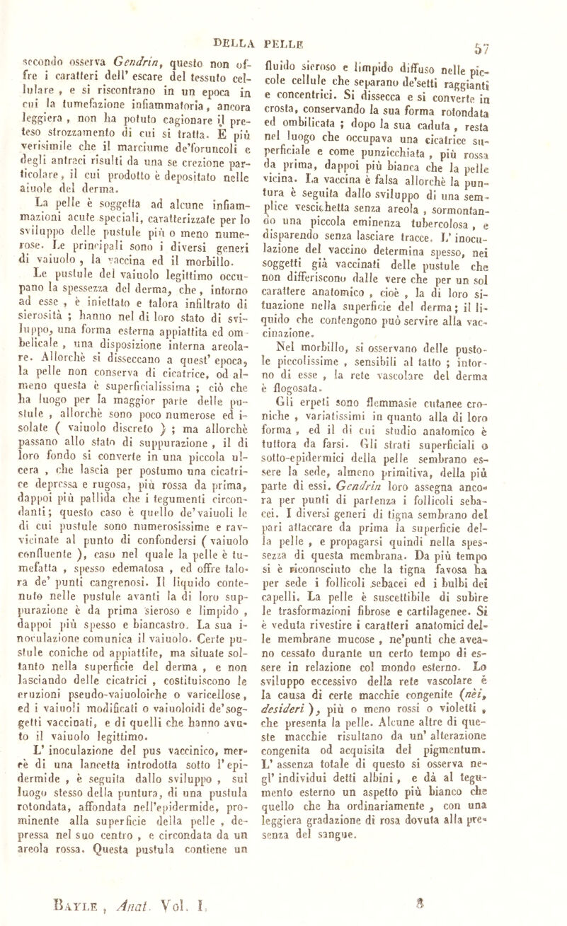 della 'fecondo osserva Gendrin, questo non of- fre i caratteri dell’ escare del tessuto cel- lulare , e si riscontrano in un epoca in cui la tumefazione infiammatoria, ancora leggiera , non lia potuto cagionare i.l pre- teso strozzamento di cui si tratta. È più verisimile che il marciume de’foruncoli e degli antraci risulti da una se erezione par- ticolare, il cui prodotto è depositato nelle aiuole del derma. La pelle è soggetta ad alcune infiam- mazioni acute speciali, caratterizzate per lo sviluppo delle pustole piu o meno nume- rose. Le principali sono i diversi generi di vainolo , la vaccina ed il morbillo. Le pustole del vainolo legittimo occu- pano la spessezza del derma, che, intorno ad esse , è iniettato e talora infiltrato di sierosità ; hanno nel di loro stato di svi- luppo, una forma esterna appiattita ed om belicale , una disposizione interna areola- re. Allorché sì disseccano a quest’ epocaj la pelle non conserva di cicatrice, od al- meno questa è superficialissima ; ciò che ha luogo per la maggior parte delle pu- slule , allorché sono poco numerose ed i- solate ( vainolo discreto } ; ma allorché passano allo stato di suppurazione , il di loro fondo si converte in una piccola ul- cera , che lascia per postumo una cicatri- ce depressa e rugosa, più rossa da prima, dappoi più pallida che i tegumenti circon- danti; questo caso é quello de’vaiuoli le di cui pustule sono numerosissime e rav- vicinate al punto di confondersi ( vaiuolo confluente ), caso nel quale la pelle è tu- mefatta , spesso edematosa , ed offre talo- ra de’ punti cangrenosi. II liquido conte- nuto nelle pustule. avanti la di loro sup- purazione é da prima sieroso e limpido , dappoi più spesso e biancastro. La sua i- nocLilazione comunica il vaiuolo. Certe pu- slule coniche od appiattite, ma situate sol- tanto nella superficie del derma , e non lasciando delle cicatrici , costituiscono le eruzioni pseudo-vaiuoloiche o variceilose, ed i vainoli modificati o vaìuoìoidi de’sog- getti vaccinati, e di quelli che hanno avu- to il vaiuolo legittimo. L’ inoculazione del pus vaccìnico, mer- cé di una lancetta introdotta sotto l’epi- dermide , è seguita dallo sviluppo , sui luogo stesso della puntura, di una pustula rotondata, affondata neH’epidermide, pro- minente alla superficie della pelle , de- pressa nel suo centro , e circondata da un areola rossa. Questa pustula contiene un PELLE fluido sieroso e limpido ditfuso nelle pic- cole cellule che separano de’setti raggianti e concentrici. Si dissecca e si converte in crosta, conservando la sua forma rotondala ed ombilicata ; dopo la sua caduta , resta nel luogo che occupava una cicatrice su- perficiale e come punzicchiata , più rossa da prima, dappoi più bianca che la pelle vicina. La vaccina è falsa allorché la pun- tura è seguita dallo sviluppo di una sem- plice vescichetta senza areola , sormontan- do una piccola eminenza tubercolosa , e disparendo senza lasciare tracce. L’inocu- lazione^ del vaccino determina spesso, nei soggetti già vaccinati delle pustule che non differiscono dalle vere che per un sol carattere anatomico , cioè , la di loro si- tuazione nella superficie del derma; il li- quido che contengono può servire alla vac- cinazione. Nel morbillo, si osservano delle pusto- le piccolissime , sensibili al tatto ; infor- no di esse , la rete vascolare del derma è flogosata. Gli erpeti sono flemmasie cutanee cro- niche , variatissimi in quanto alla di loro lorma , ed il di cui studio anatomico è tuttora da farsi. Gli strati superficiali a sotto-epidermici della pelle sembrano es- sere la sede, almeno primitiva, della più parte di essi. Gcndrin loro assegna anco»* ra per punti di partenza i follicoli seba- cei. I diversi generi di tigna sembrano del pari attaccare da prima la superficie del- la pelle , e propagarsi quindi nella spes- sezza di questa membrana. Da più tempo si é piconosciuto che la tigna favosa ha per sede i follìcoli sebacei ed i bulbi dei capelli. La pelle è suscettibile di subire le trasformazioni fibrose e cartilagenee. Si è veduta rivestire i caratteri anatomici dei- le membrane mucose , ne’punti che avea- no cessato durante un certo tempo di es- sere in relazione col mondo esterno. Lo sviluppo eccessivo della rete vascolare è la causa di certe macchie congenite (/zèr, desideri ), più o meno rossi o violetti , che presenta la pelle. Alcune altre di que- ste macchie risultano da un’ alterazione congenita od acquisita del pigmentum. L’ assenza totale di questo si osserva ne- gl’ individui detti albini , e dà al tegu- mento esterno un aspetto più bianco che quello che ha ordinariamente , con una leggiera gradazione di rosa dovuta alla pre» senza del sangue. Bayle Anal. Voi. f,