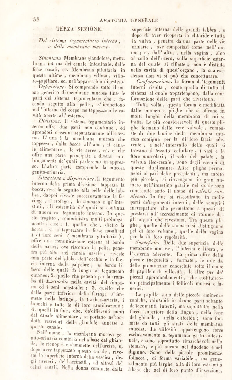 anatomia TERZA SEZIONE. Ve/ sisU'ma fegumentnrìo interno , o delie membrane mucose. Sinonimia. Membrane glandolose, mem- brana inferna del canale inlcslinale, delle fosse nasali, ec. Membrana pituitaria in queste ultime , membrana villosa , villo- so-papillare, ec. neli’appareccliio digestivo. Definizione. Si comprende sotto il no- me generico di membrane mucose tutte le parti del sistema tegumentario che , fa- cendo seguito alla pelle , s’ immettono nell’ interno del corpo ne tappezzano le ca* vita aperte all’ esterno. Divisione. Il sistema tegumentario in- terno offre due partì non continue , ed aprendosi ciascuna separatamente ali’esler- no, L una è la membrana mucosa che tappezza , dalla bocca all’ ano , il cana- le alimentare , le vie aeree , ec. e che offre una parte principale e diversi pro- lungamenti de’quali parleremo in appres- so. L altra parte comprende la mucosa genlto-orinaria. Situazione e disposizione.W tegumento interno della prima divisione tappezza la bocca, ove fa seguito alla pelle delle lab- bra , dappoi riveste successivamente la fa- ringe , T esofago , lo stomaco e gl’ inte- stini , ali’ estremità de’ quali si continua di nuovo col tegumento interno. In que- sto tragitto , somministra molli prolnnga- inenti ^ cioè ; 1. quello che , dietro la bocc<i , va a tappezzare le fosse nasali ed i di loro seni ( membrana pituitaria ) , offre una comunicazione esterna al bordo delle narici, ove riscontra la pelle, pene- tra piu alto nel canale nasale , riveste una parte del globo dell’occhio e la fac- cia interna delle palpebre , al bordo li- bero delle quali fa luogo al tegumento cutaneo; 2. quello che penetra per la trom- ba di Eustachio nella cavità del timpa- no ed i seni mastoidei ; 3. quello che dalla parte inferiore della faringe s’ im- mette nella laringe , la trachea-arteria, i bronchi c tutte le di loro ramificazioni ; T. quelli infine, che, da’differenfi punti -del canale alimentare , si portano ne’con- dotti escretori delle glandole annesse a questo canale. Nell uomo , la membrana mucosa ge- nito-orinaria comincia nella base del ghian- de, lo ricuopre e s’immette nell’uretra, e, dopo aver tappezzato questo canale , rive- ste la superheie interna della vescica, de- gli ureteri , de’ haccinelti , ed altresì de’ renali. Nella donna comincia dalla superficie interna delle grandi labbra , e dopo di aver ricoperta la clitoride e tutta la vulva , penetra da una parte nelle vie orinarie , ove comportasi come nell’ uo- mo ; e j dall’ altra , nella vagina , sino al collo dell’utero, sulla superficie ester- na del quale si riflette ; non è distinta nella cavità di quest’ organo , la sua esi- stenza non vi si può che concetturare. Conformazione. La forma de’tegumenti interni risulta , come quella di tutto il sistema al quale appartengono, dalla con- formazione delle partì che rivestono. Tutta volta , questa forma è modificata dalle numerose plighe che si offrono in molti luoghi della membrana di cui si tratta. Le più considerevoli dì queste pli- ghe formano delle vere valvole , compo- ste di due lamine della membrana mu- cosa contigue per la di loro faccia ade- rente , e nell’ intervallo delle quali si trovano il tessuto cellulare , i vasi e le fibre muscolari ; il velo del palato , la valvola iieo-cecale , sono degli esempi di queste duplicature. Altre plighe perma- nenti al pari delie precedenti , ma molto più piccole , si rinvengono in gran nu- mero nell’intestino gracile nel quale sono conosciute sotto il nome di ealeuìe con- niventi. In fine sì riscontrano in molte parli de’tegumcnli interni , delle semplici increspature che permetfono a questi di preslarsi all’ accrescimento di volume de- gli organi che'^ rivestono. Tra queste pli- ghe , quelle dello stomaco si distinguono pel di loro volume , quelle della vagina per la di loro regolarità. Superficie. Delle due superficie delle membrane mucose , l’interna è libera , e 1’ esterna aderente. la prima offre delie piccole inegualità , formate , le une da delle prominenze conosciute sotto il nome di papille odi villosità , le altre per de’ piccoli approfondamenti , che costituisco- no principalmente i follicoli mucosi e fa- nerici. Le papille sono delle piccole eminenze coniche, valutabili in alcune parli soltanto de’legumenli interni, ma soprattutto nella faccia superiore della lingua , nella base del ghiande , nella clitoride ; sono for- mate da tutti gli strali della membrana mucosa. Le villosità appartengono forse esclusivamente al tegumento gastro-intesti- nale, e sono soprattutto rimarchevoli nello stomaco, e più ancora nel duodeno e nel digiuno. Sono delle piccole prominenze foliacee , di forma variabile , ma gene- ralmente più larghe alla di loro estremità libera c^e nel di loro punto d’inserzione,