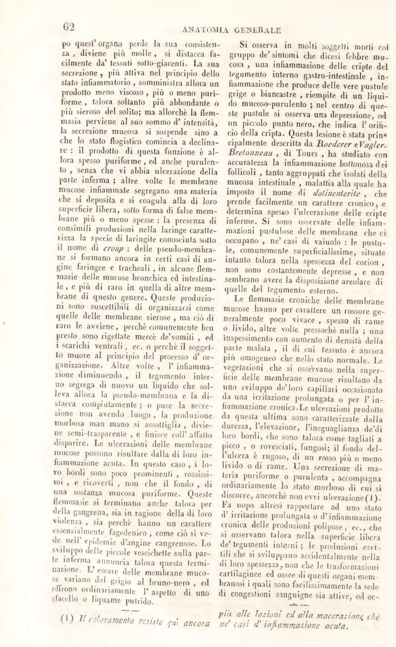 ANATOMIA generale po quest’organo perde la sua consisten- za , diviene più molle , si distacca fa- cilmente da’ tessuti sotto-giacenti. La sua secrezione , più attiva nel principio dello stato infiammatorio , somministra allora un prodotto meno viscoso , più o meno purì- f’orme , talora soltanto più abbondante o più sieroso del solito; ma allorché la flem- masia perviene al suo sommo d’ intensità, la secrezione mucosa si sospende sino a che Io stato flogistico comincia a declina- re : il prodotto di questa funzione è al- lora spesso puriforme , ed anche purulen- to , senza che vi abbia ulcerazione della parte inferma ; altre volte le membrane mucose infiammate, segregano una materia che si deposita e si coagula alla di loro superficie libera, sotto forma di false mem- brane piu o meno spesse : la presenza di consimili produzioni nella laringe caratte- rizza la specie di laringite conosciuta sotto il nome di croup ; delle pseudo-membra- ne si formano ancora in certi casi di an- gine faringee e tracheali , in alcune flem- masie delle mucose bronchica ed intestina- le , e più di raro in quella di altre mem- brane di questo genere. Queste produzio- ni sono suscettibili di organizzarsi come quelle delle membrane sierose , ma ciò di raro le avviene, perchè comunemente ben presto sono rigettate mercè de’vomiti , ed i scarichi ventrali, ec. o perchè il sogget- to muore al principio del processo d’ or- ganizzazione. Altre volte , 1’ infiamma- zione diminuendo , il tegumento inter- no segrega di nuovo un liquido che sol- leva allora la pseudo-membrana e la di- stacca compiutamente ; o pure la secre- zione non avendo luogo , la produzione morbosa man mano si assottiglia , divie- ne semi-trasparente , e finisce coll’affatto disparire. Le ulcerazioni delle memljiane mucose possono risultare dalla di loro in- fiammazione acuta. In questo caso , i lo- ro bordi sono poco prominenti , rossissi- mi , e ricovcrli , non die il fondo , di una sostanza mucosa puriforme. Queste ilemmasie si terminano anebe talora per della gangrena, sia in ragione della di loro violenza , sia perchè hanno un carattere eSòcnzialmenfe fagedctilco , come ciò si ve- dc nell epidemie d’angine cangrenose. Lo sviluppo delle piccole vescichette sulla par- ie in erma^ annuncia talora cjuesta termi- nazione. L escare delle membrane muco- se vallano da! grigio al bruno-nero , ed offrono ordinariamente I’ aspetto di uno slaccilo 0 liquame putrido. (1) Il coloramento resiste già ancora Si osserva in molli soggetti morti col gruppo de’sintomi che diccsi febbre mu- cosa , una infiammazione delie cripte del tegumento interno gastro-intestinale , in- fiammazione che produce delle vere pustule grige o biancastre , riempite di un liqui- do mucoso-purulento ; nel centro di que- ste pustule si osserva una depressione, od un piccolo punto nero, che indica i’ orifi- cio della cripta. Questa lesione è stata prin* cipalmente descritta da Roederer eVa^ler, Brefonneau , di Tours , ha studiato con accuratezza la infiammazione hoftonosadei follicoli , tanto aggruppati che isolati della mucosa intestinale , malattia alla quale ha imposto il nome di dolìnenterìte , che prende facilmente un carattere cronico, e determina spesso rulccrazione delle cripte inferme. Si sono osservate delle infiam- mazioni pnstulose delle membrane che ci occupano , ne’ casi di vainolo : le puslu- le, comunemente superficialissime, siluate intanto talora nella spessezza del corion , non sono costantemente depresse , e non sembrano avere la disposizione areolare di quelle del tegumento esterno. Le flemmasie croniche delle membrane mucose hanno per carattere un rossore ge- neralmente poco vivace , spesso di rame 0 livido, altre volie pressoché nulla ; uno ìnspessimento con aumenfo di densità della parte malata , il di cui tessuto è ancora più omogeneo che nello stato normale. Le vegetazioni che si osservano nella super- iicie delle membrane mucose risultano da uno sviluppo de’loro capillari occasionato da una irritazione prolungata o per l’in- fiammazione cronica.Le ulcerazioni prodotte da questa ultima sono caratterizzate dalia durezza, l’elevazione, rincguaglianza de’di loio bordi, die sono talora come tagliati a picco , o rovesciati, fungosi; il fondo del- 1 ulceia e rugoso, di un rosso più o meno livido o di rame. Una secrezione di ma- teria puriforme o purulenta , accompagna onlinariamentc lo stalo morboso di cui si discorre, ancorché non evvi ulcerazione(^f). La uopo altresì rapportare ad uno stato d iiritazione prolungala o d’infiammazione cronica delle produzioni polipose, ec., che si osservano talora nella superficie libera de tegumenti interni ; le produzioni eret- tili (he si sviluppano accidentalmente nella di loro spessezza^ non che le Irasformazìoni cartilaginee cd ossee di questi organi mem - hranosi i quali sono facilissimamenfe la sede di congestioni sanguigne sia attive, od oc- pili alle lozioni ed alla macerazione che ììc' casi d' infiammazione acuta.