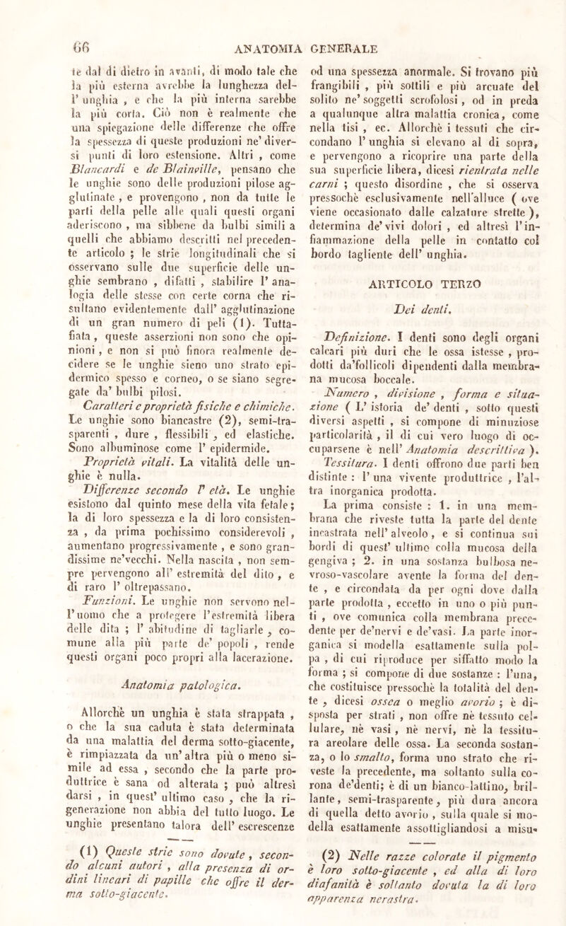 ie dal di dietro in avanti, di modo tale che la più esterna avreldjc la lunghezza del- l’ unghia , e che la più interna sarebbe la più corta. Ciò non è realmente che una spiegazione delle differenze che offre la spessezza di queste produzioni ne’diver- si punti di loro estensione. Altri , come lèìancnrdi e de jBli7Ìni>iUe, pensano che le unghie sono delle produzioni pilose ag- glutinate , e provengono , non da tutte le parti della pelle alle quali questi organi aderiscono , ma sìbbene da bulbi simili a quelli che abbiamo descritti nel preceden- te articolo ; le strie longitudinali che si osservano sulle due superficie delle un- ghie sembrano , difatti , stabilire 1’ ana- logia delle stesse con certe corna che ri- sultano evidentemente dall’ agglutinazione di un gran numero di peli (1). Tutta- fiata , queste, asserzioni non sono che opi- nioni , e non si può finora realmente de- cidere se le unghie sicno uno strato epi- dermico spesso e corneo, o se siano segre- gate da’ bulbi pilosi. Caratteri cproprietà fisiche e chimiche. Le unghie sono biancastre (2), semi-tra- sparenti , dure , flessibili ed elastiche. Sono albuminose come 1’ epidermide. Proprietà aitali. La vitalità delle un- ghie è nulla. Differenze secondo V età. Le unghie esistono dal quinto mese della vita fetale; la di loro spessezza e la di loro consisten- za , da prima pochissimo considerevoli , aumentano progressivamente , e sono gran- dissime ne’vecchi. Nella nascita , non sem- pre pervengono all’ estremità del dito , e di raro 1’ oltrepassano. Funzioni. Le unghie non servono nel- i’nonio che a prolcgere l’estremità libera delle dita ; 1’ abitudine di tagliarle ^ co- mune alla più parte de’ popoli , rende questi organi poco propri alla lacerazione. Anatomia patologica. Allorché un unghia è stata strappata , o che la sua caduta c stata determinata da una malattia del derma sotto-giacente, é rimpiazzata da un’ altra più o meno si- mile ad essa , secondo che la parte pro- duttrice è sana od alterata ; può altresì darsi , in quest’ ultimo caso , che la ri- generazione non abbia del tutto luogo. Le unghie presentano talora dell’escrescenze (1) Queste strie sono dorate , secon- do alcuni autori , alla presenza di or- dini lineari di papille che offre il der- ma sotto-giacente. od una spessezza anormale. Si trovano più frangibili , più sottili e più arcuale del solito ne’ soggetti scrofolosi , od in preda a qualunque altra malattia cronica, come nella tisi , ec. Allorché i tessuti che cir- condano l’unghia si elevano al di sopra, e pervengono a ricoprire una parte della sua superficie libera, dicesi rientrata nelle carni ; questo disordine , che si osserva pressoché esclusivamente neU’alluce ( ove viene occasionato dalle calzature strette ), determina de’vivi dolori , ed altresì l’in- fiammazione della pelle in contatto col bordo tagliente dell’ unghia. ARTICOLO TERZO Dei denti. Definizione. I denti sono degli organi calcari più duri che le ossa istcsse , pro- dotti da’follicoli dipendenti dalla membra- na mucosa boccale. Numero , divisione , fiorma e situa- zione ( L’istoria de’ denti , sotto questi diversi aspetti , si compone di minuziose particolarità , il di cui vero luogo di oc- cuparsene è nell’ Anatomia descrittila ). Tessitura. I denti offrono due parti bea distinte : 1’ una vivente produttrice , l’al- tra inorganica prodotta. La prima consiste : 1. in una mem- brana che riveste tutta la parte del dente incastrata nell’ alveolo, e si continua sui bordi di quest’ ultimo colla mucosa della gengiva ; 2. in una sostanza bulbosa ne- vroso-vascolare avente la forma del den- te , e circondata da per ogni dove dalla parte prodotta , eccetto in uno o più pun- ti , ove comunica colla membrana prece- dente per de’nervi e de’vasi. J.a parte inor- ganica si modella esattamente sulla pol- pa , di cui riproduce per siffatto modo la forma ; si compone di due sostanze : Runa, che costituisce pressoché la totalità del den- te , di cesi ossea o meglio avorio ; é di- sposta per strati , non offre nè tessuto cel- lulare, nè vasi , nè nervi, nè la tessitu- ra areolare delle ossa. La seconda sostan- za, o lo smalto, forma uno strato che ri- veste la precedente, ma soltanto sulla co- rona de’denti; è di un bianco-lattino, bril- lante, semi-trasparente, più dura ancora di quella detto avario , sulla quale si mo- della esattamente assottigliandosi a misn^ (2) Nelle razze colorate il pigmento è loro sotto-giacente , ed alla di loro diafanità è soltanto dorata la di loro apparenza nerastra.