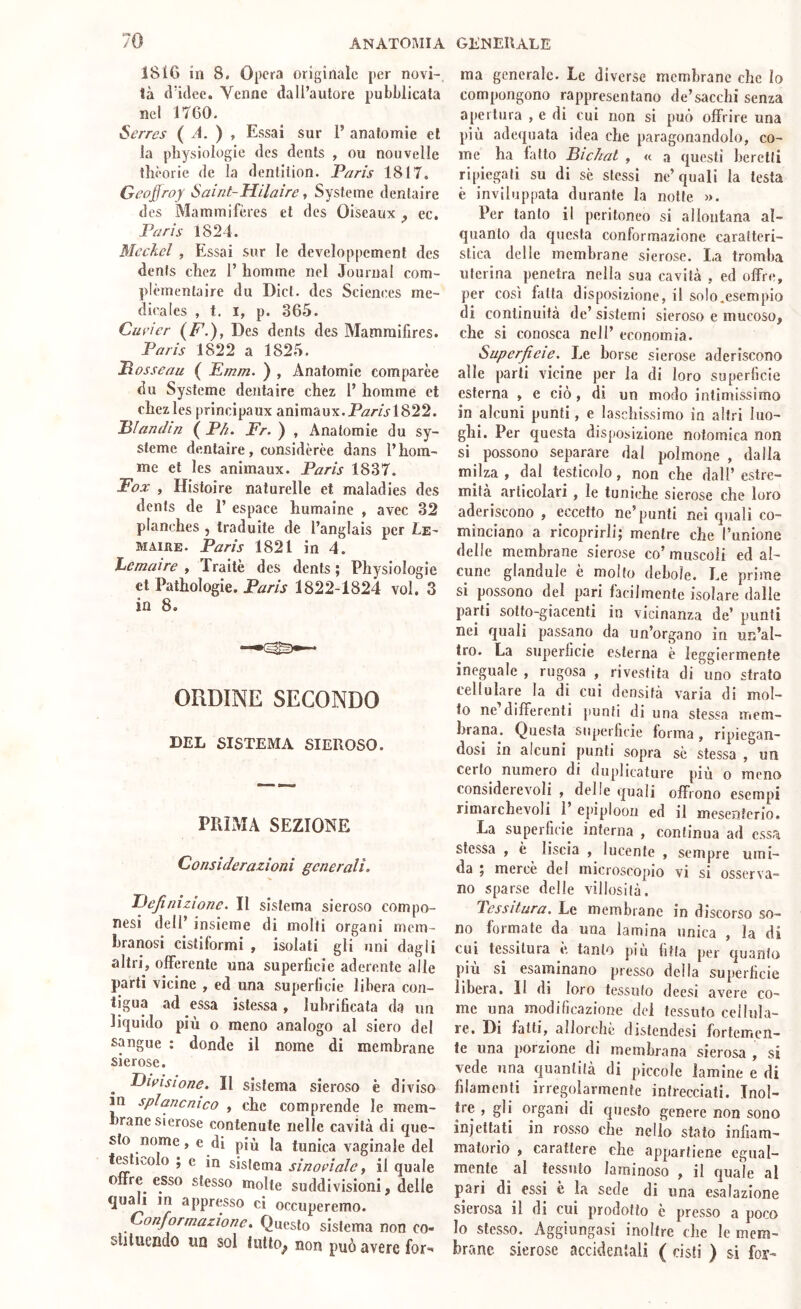 1816 in 8. Opera originale per novi- tà d’idee. Venne dall’autore pubblicala nel 1760. Serrcs ( A. ) , Essai sur 1’ anatomie et la physiologie des dents , ou nouvelle llièorie de la dentition. Paris 1817. Geoffroy Saint-Hilairc, Systeme denlaire des Mammifères et des Oiseaux ^ ec. Paris 1824. Mcckel , Essai sur le dcveloppement des denfs ebez 1’ homme nel Journal com- plèmentaire du Dici, des Sciences me- dicales , t. I, p. 365. Cmner (F.), Des denls des Mammifires. Paris 1822 a 1825. Posseau ( Emm. ) , Anatomie comparèe du Systeme dentaire chez 1’ homme et chezles principaux animaux.P/7ml822. Pìandm ( Ph. Fr. ) , Anatomie du sy- steme dentaire, considerèe dans l’hom- me et les animaux. Paris 1837. Fox , Hisioire naturelle et maladies des dents de 1’ espace humaine , avec 32 planches, traduite de l’anglais per Le- MAIRE. Paris 1821 in 4. ìuCmaire , Traile des dents ; Physiologie et Pathologie. P/zm 1822-1824 voi, 3 in 8. ORDINE SECONDO DEL SISTEMA SIEROSO. PPilMA SEZIONE Considerazioni generali. % Definizione. Il sistema sieroso compo- nesi dell’ insieme di molti organi mem- branosi cisliformi , isolati gli uni dagli altri, offerente una superficie aderente alle parti vicine , ed una superficie libera con- tigua ad essa istessa , lubrificata da un liquido più o meno analogo al siero del sangue : donde il nome di membrane sierose. ^ Divisione. Il sistema sieroso è diviso m splancnico , che comprende le mem- brane sierose contenute nelle cavità di que- sto nome, e di più la tunica vaginale del f^ticolo ; e in sistema sinoeìale ^ il quale offre esso stesso molte suddivisioni, delle quali in appresso ci occuperemo. Conformazione. Questo sistema non co- sliluendo un sol lutto^ non può avere for- ma generale. Le diverse membrane che lo compongono rappresentano de’sacchi senza apertura , e di cui non si può offrire una più adequata idea che paragonandolo, co- me ha latto Bichat , « a questi berciti ripiegati su di se stessi ne’quali la testa è inviluppata durante la notte ». Per tanto il peritoneo si allontana al- quanto da questa conformazione caratteri- stica delle membrane sierose. La tromba uterina penetra nella sua cavità , ed offre, per così fatta disposizione, il solo.esempio di continuità de’ sistemi sieroso e mucoso, che si conosca nell’ economia. Superfieie. Le borse sierose aderiscono alle parti vicine per la di loro superficie esterna , e ciò, dì un modo intimissimo in alcuni punti, e laschissimo in altri luo- ghi. Per questa disposizione notomica non si possono separare dal polmone , dalla milza , dal testicolo, non che dall’ estre- mità articolari , le tuniche sierose che loro aderiscono , eccetto ne’punti nei quali co- minciano a ricoprirli; mentre che l’unione delle membrane sierose co’ muscoli ed al- cune glandule è molto debole. Le prime si possono del pari facilmente isolare dalie parti sotto-giacenti in vicinanza de’ punti nei quali passano da un’organo in un’al- tro. La superficie esterna è leggiermente ineguale , rugosa , rivestita di uno strato cellulare la di cui densità varia di mol- to ne’differenti punti di una stessa mem- brana. Questa superficie forma , ripiegan- dosi in alcuni punti sopra se stessa , un Certo numero di duplicature più o meno considerevoli , delle quali offrono esempi rimarchevoli 1’ epiploon ed il mesenterio. La superficie interna , continua ad essa stessa , è liscia , lucente , sempre umi- da , merce del microscopio vi si osserva- no sparse delle villosità. Tessitura. Le membrane in discorso so- no formale da una lamina unica , la di cui tessitura è, tanto piu fitta per quanto più si esaminano presso delia superficie libera. Il di loro tessuto deesi avere co- me una modificazione del tessuto cellula- re. Di fatti, allorché distendesi fortemen- te una porzione di membrana sierosa , si vede una quantità di piccole lamine e di filamenti irregolarmente intrecciati. Inol- tre , gli organi di questo genere non sono iniettati in rosso che nello stato infiam- matorio , carattere che appartiene egual- mente al tessuto laminoso , il quale al pari di essi è la sede di una esalazione sierosa il di cui prodotto è presso a poco Io stesso. Aggiungasi inoltre che le mem- brane sierose accidentali ( cisti ) si for-