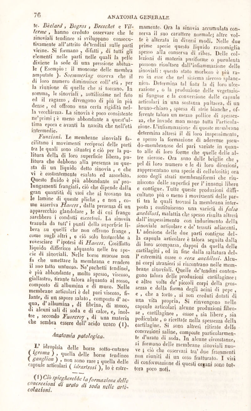 ANATOMIA GENEBALE tc. BècIarJ, Bogros , Breschet e ViU ferme > hanno credulo osservare che le sinoviali tendinee si sviluppano consecu- tivamente all’attrito de’tcndini sulle parti vicine. Si formano , difitti ^ di tutti gli clementi nelle parti nelle quali la pelle diviene la sede di una pressione abitua- le ( Esempio : il moncone delle membra amputate ). Soemmerìng osserva che il di loro numero diminuisce coll’ età , per la riunione di quelle che si toccano, In somma, le sinoviali , sottilissime nel feto ed il ragazzo , divengono di più in più dense , ed offrono una certa rigidità nel- la vecchiezza. La sinovia e poco consistente ne’primi 5 è rneno abbondante a quest’ul- tima epoca e avanti la nascita che nell’età intermedie. ^ Funzioni. Le membrane sinoviali fa- cilitano i movimenti reciproci delle parti ira le quali sono situate? e ciò per la pu- litura della di loro superficie libera, pu- litura che debbono alla presenza su que- sta di un liquido detto sinovia , e che vi è costantemente esalato ed assorbito. Questo fluido è più abbondante su’ pro- lungamenti frangiati, ciò che dipende dalla gran quantità d? vasi che si tiovano tra le lamine di queste pliche , e non , co- me asseriva Hueers, dalla presenza di un apparecchio glandolare ^ le di cui frange sarebbero i condotti escretori, La sinovia trasuda da tult i punti della snperhcie li- bera su quelli che non offrono frange , come sugli altri , e ciò soIq basterebbe a rovesciare l’ipotesi di Cosiffatto liquido differisco alquanto nelle tre spe- cie di sinoviali. Nelle borse mneose non fa che umettare la membrana e rendere il suo tatto untuoso. Ne’pachetti tendinei, è più abbondante, molto spesso, viscoso, giallastro, tirante talora alquanto al rosso, composto di albumina e di muco, Nelle membrane articolari e del pan viscoso, fi- lante, di un sapore salato, composto d’ ac- qua, d’albumina , di fibrina, di muco, di aldini sali di soda e di caffè, inol- tre , secondo Fuorcroy , di una materia che sembra cssme dell’ acido nmco (1), Anatomìa patologica'^ L idropisia delle borse sotto-cutanee f ) , quella delle borse tendinee I ganglion ) non sono rare 5 quella delle capsule articolari ( idrartrosi ), lo è estre- ( 1 ) Ciò spiegherebbe la formazione delle ZT/ZT ‘ mamenfe. Ora la sinovia accumulata con- serva il suo carattere normale; altre vol- te è alterata in diversi modi. Nelle due prime specie questo liquido rassomiglia spesso alla conserva di ribes. Delle col- lezioni di materia pnriforme o purulenta possono risultare dall’infiammazione delle sinoviali : questo stato morboso è più ra- ro in esse che nel sistema sieroso splanc- nico. Determina tal Hata la dì loro ulce- razione , o la pruduzione delle vegetazio- ni fungose e la conversione delle capsule articolari in una sostanza pultacea, di un bruno-chiaro , sparsa di strie bianche, of- ferente talora un mezzo pollice di spessez- za, che invade man mano tutta l’articola- zione. L’inliammazione di queste mombrano determina altresì il di loro inspessimcnto, e spesso la formazione di aderenze pseu- do-membranose del pari vayiate in quan- to alle di loro forme che quelle delle al- tre sierose. Ora sono delle briglie che , pel di loro numero e le di loro direzioni, rappresentano una specie di cellulosità; ora sono degli strati memhraniformi che riu- niscono delle superfici per l’innanzi libere e contigue, Tutte queste produzioni diffi- ciiltano più 0 meno i movimenti delle par- ti tra le cjuali trovasi la membrana inter- posta | costituiscono una varietà di false anchilosi, malattia che spesso risulta altresì dall inspessimenlo con indurimento della sinoyiale articolare e de’ tessuti adiacenti, L adesione delle due parti contigue del- la capsula articolare è talora seguita dalff di loro scomparsa, dappoi da quella delle caitilagini , ed in fine dalla saìtatura del- i estremità ossee 0 cera anchilosi. Alcu- ni corpi stranieri si riscontrano nelle mem- brane sinoviali. Quelle de’tendini conten- gono talora delle produzioni cartilaginee; e altre volte de’ piccoli corpi della gros- sezza e della forma degli acini di pepe , e , che a torto , si son creduli dolati di una vita propria, Si rinvengono nelle capsule articolari qlcune produzioni fibro- se , cartilaginee , ossee , sia libere, sia pediculate , 0 ricettate nella spessezza della cartilagine. Si^ sono altresì ritirate delle concrezioni saline, composte particolarmen- te d urato di soda, In alcune circostanze. Si 101 mano delle membrane sinoviali nuo- ve ; ciò che osservasi tra’ due frammenti non riuniti di un osso fratturato. I vizi di conformazione di questi organi sono tut- tora poco noti,