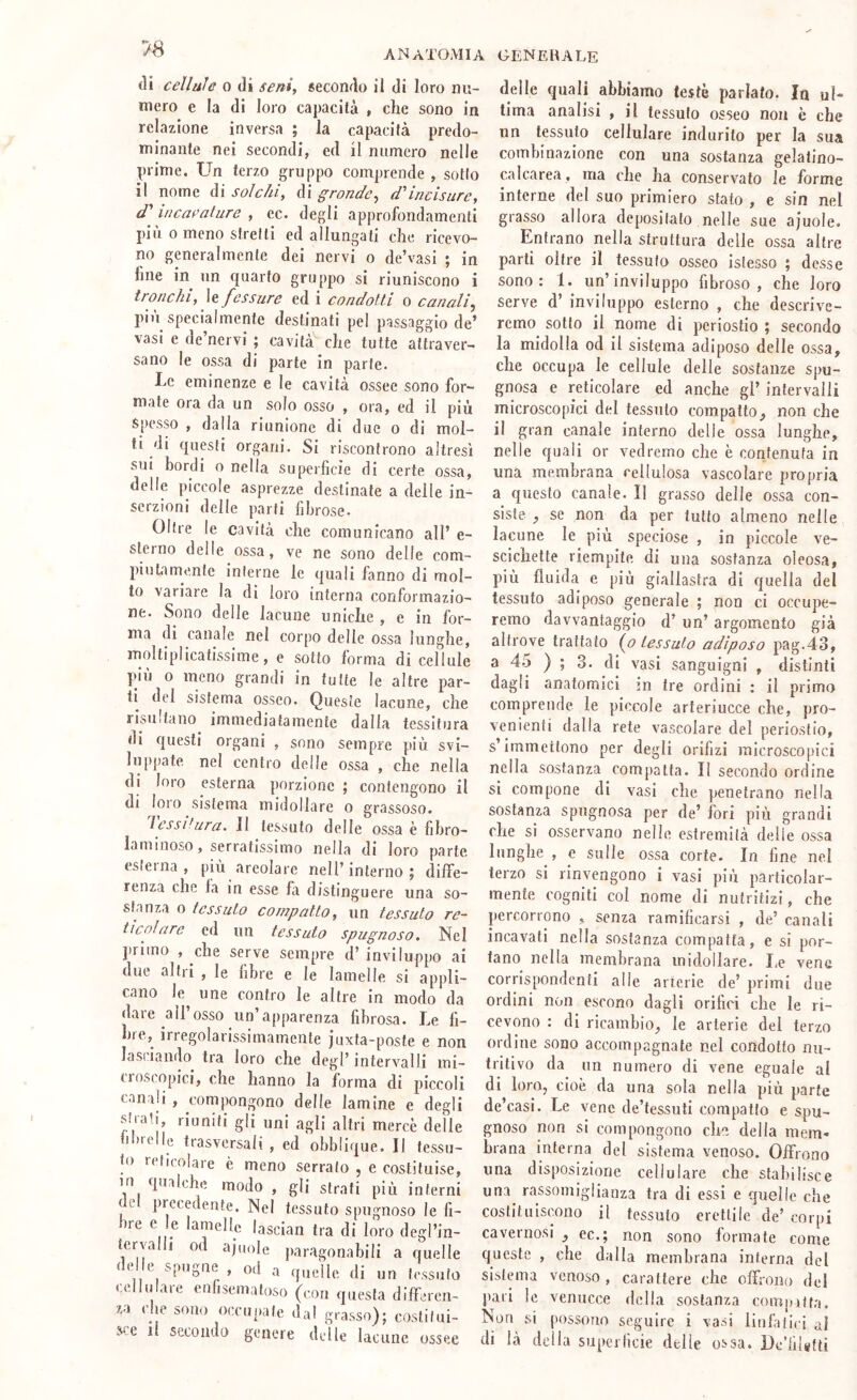 7S di cellule o di seni, secondo il di loro nu- mero e la di loro capacità , che sono in relazione inversa ; la capacità predo- minante nei secondi, ed il numero nelle prime. Un terzo gruppo comprende , sotto il nome di solchi, di gronde, d'incisure, d'incavature , ec. degli approfondamenli più 0 meno stretti ed allungati che ricevo- no generalmente dei nervi o de’vasi ; in fine in un quarto gruppo si riuniscono i tronchi, le fessure ed i condotti o canali, più specialmente destinati pel passaggio de’ vasi e de’nervi ; cavità che tutte attraver- sano le ossa di parte in parte. Le eminenze e le cavità ossee sono for- mate ora da un solo osso , ora, ed il più S[)esso , dalla riunione di due o di mol- ti di questi organi. Si riscontrono altresì sui bordi o nella superfìcie di certe ossa, delle piccole asprezze destinate a delle in- serzioni delle parti fibrose. Oltre le cavità che comunicano all’ e- steino delle ossa, ve ne sono delle com- piutamente interne le quali fanno di mol- to variare la dì loro interna conformazio- ne. Sono delle lacune uniche , e in for- ma di canale nel corpo delle ossa lunghe, moltiplicatissime, e sotto forma di cellule piu 0 meno grandi in tutte le altre par- ti del sistema osseo. Queste lacune, che risultano immediatamente dalla tessitura di questi organi , sono sempre più svi- luppate nel centro delle ossa , che nella di loro esterna porzione ; contengono il di loro sistema midollare o grassoso. lessi tura. 11 tessuto delle ossa è fibro- laminoso, serratissimo nella di loro parte esterna, più areolare nell’interno; diffe- renza che la in esse fa distinguere una so- stanza o tessuto compatto, un tessuto re- ticolare ed un tessuto spugnoso. Nel jirimo , che serve sempre d’ inviluppo ai tliie altii , le libre e le lamelle si appli- cano le une contro le altre in modo da dare all’osso un’apparenza fibrosa. Le fi- bre, irregolarissimamente jiixta-poste e non lasciando tra loro che degl’ intervalli mi- croscopici, che hanno la forma di piccoli canali , compongono delle lamine e degli sti-ati, riuniti gli ,mi agli altri mercè delle fìbtelle trasversali, ed obblique. Il tessu- to reticolare è meno serrato , e costituise, in qualche modo , gli strati più interni < e precedente. Nel tessuto spugnoso le li- bre e le lamelle lascian tra di loro degl’in- teryalli od ajuole paragonabili a quelle del e spugne , od a quelle di un tessuto cellulare enlisematoso (con questa differen- za che sono occupate dal grasso); costitui- sce il secondo genere delle lacune ossee delle quali abbiamo teste parlato. In ul- tima analisi , il tessuto osseo non è che un tessuto cellulare indurito per la sua combinazione con una sostanza gelatino- calcarea, ma che ha conservato le forme interne del suo primiero stato , e sin nel grasso allora depositato nelle sue ajuole. Entrano nella struttura delle ossa altre parti oltre il tessuto osseo istesso ; desse .sono: 1. un’inviluppo fibroso, che loro serve d’ inviluppo esterno , che descrive- remo sotto il nome di periostio ; secondo la midolla od il sistema adiposo delle ossa, che occupa le cellule delle sostanze spu- gnosa e reticolare ed anche gl’ intervalli microscopici del tessuto compatto, non che il gran canale interno delle ossa lunghe, nelle quali or vedremo che è contenuta in una membrana cellulosa vascolare propria a questo canale. 11 grasso delle ossa con- siste , se non da per tutto almeno nelle lacune le più speciose , in piccole ve- scichette riempite di una sostanza oleosa, più fluida e più giallastra di quella del tessuto adiposo generale ; non ci occupe- remo davvantaggio d’ un’ argomento già altrove trattato (^o tessuto adiposo pag.43, a 45 ) ; 3. di vasi sanguigni , distinti dagli anatomici m tre ordini : il primo comprende le piccole arteriucce che, pro- venienti dalla rete vascolare del periostio, s’immettono per degli orifìzi microscopici nella sostanza compatta. Il secondo ordine sì compone di vasi che penetrano nella sostanza spugnosa per de’ fori più grandi che si osservano nelle estremità delie ossa lunghe , e sulle ossa corte. In line nel terzo si rinvengono i vasi più particolar- mente cogniti col nome di nutritizi, che percorrono , senza ramificarsi , de’ canali incavati nella sostanza compatta, e si por- tano nella membrana midollare. I,e vene corrispondenti alle arterie de’ primi due ordini non escono dagli orifìci che le ri- cevono : di ricambio, le arterie del terzo ordine sono accompagnate nel condotto nu- tritivo da un numero di vene eguale al di loro, cioè da una sola nella più parte de’casi. Le vene de’tessuti compatto e spu- gnoso non si compongono che della mem- brana interna del sistema venoso. Offrono una disposizione cellulare che stabilisce una rassomiglianza tra di essi e quelle che costituiscono il tessuto erettile de’ corpi cavernosi , ec.; non sono formate come queste , che dalla membrana interna del sistenna venoso , carattere che olfl-ono del pari le venucce della sostanza compì Ita. Non si possono seguire ì vasi linfatici di là delia superfìcie delie ossa. De’fìlgtti