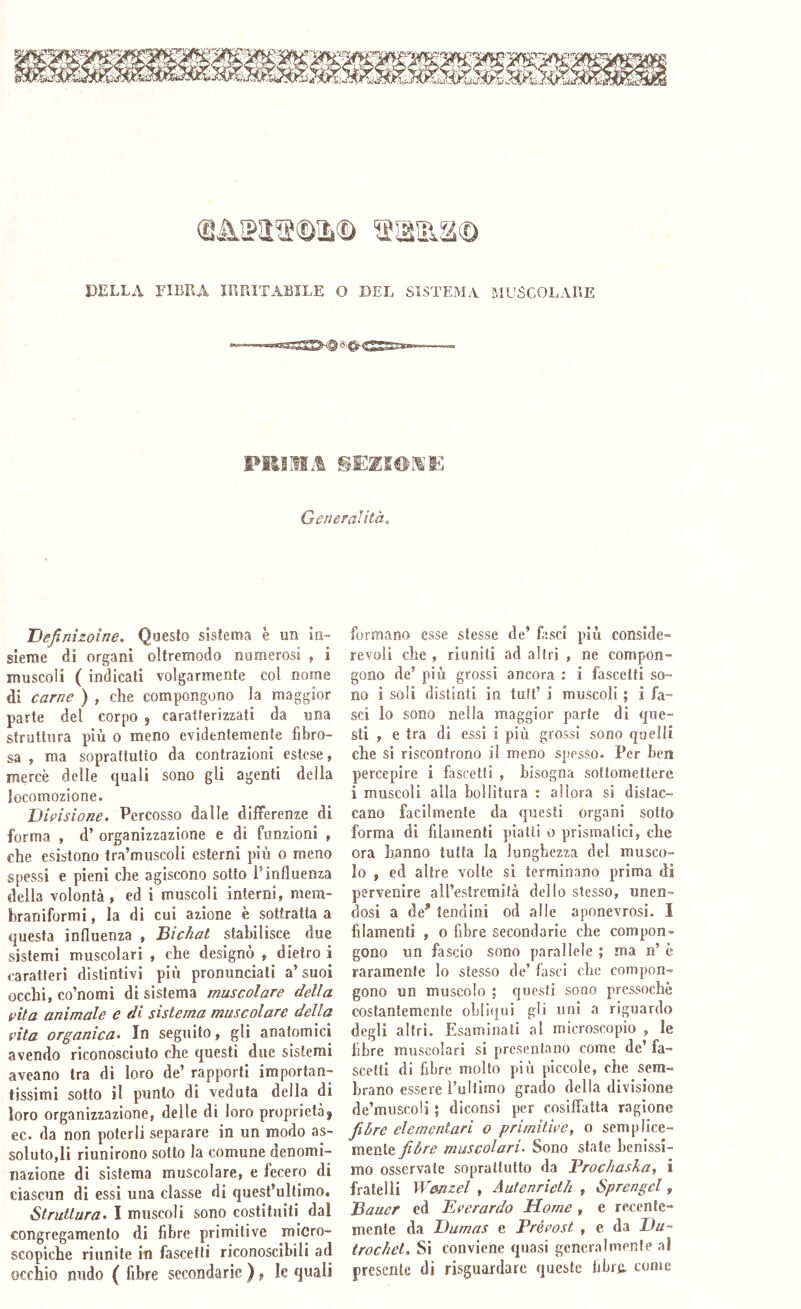 (L‘^SS19©3à© 'Sicilia© DELLA FIBRA IRRITABILE O DEL SISTEMA MUSCOLARE Pili HI.! Generalità., Definizoine. Questo sistema è un in- sieme di organi oltremodo numerosi , i muscoli ( indicati volgarmente col nome di carne ) , che compongono la maggior parte del corpo , caratterizzati da una struttura più o meno evidentemente fibro- sa , ma soprattutto da contrazioni estese, mercè delle quali sono gli agenti della locomozione. JJirisione. Percosso dalle differenze di forma » d’ organizzazione e di funzioni , che esistono tra’muscoli esterni più o meno spessi e pieni che agiscono sotto Finfluenza della volontà , ed i muscoli interni, mem- braniformi, la di cui azione è sottratta a questa influenza , Bichat stabilisce due sistemi muscolari , che designò , dietro i caratteri distintivi più pronunciali a’suoi occhi, co’nomi di sistema muscolare della pila animale e di sistema muscolare della vita organica. In seguito, gli anatomici avendo riconosciuto che questi due sistemi aveano tra di loro de’ rapporti importan- tissimi sotto il punto di veduta della di loro organizzazione, delle di loro proprietà) ec. da non poterli separare in un modo as- soluto,li riunirono sotto la comune denomi- nazione di sistema muscolare, e fecero di ciascun di essi una classe di quest’ultimo. Struttura. I muscoli sono costituiti dal congregamento di fibre primitive micro- scopiche riunite in fascetli riconoscibili ad occhio nudo ( fibre secondarie ), le quali formano esse stesse de’ fisci più conside- revoli che , riuniti ad altri , ne compon- gono de’ più grossi ancora : i fascetti so- no i soli distinti in tutt’ i muscoli ; i fa- sci lo sono nella maggior parte di que- sti , e tra di essi i più grossi sono quelli che si riscontrono il meno spesso. Per ben percepire i fascetti , bisogna sottomettere i muscoli alla bollitura : allora si distac- cano facilmente da questi organi sotto forma di filamenti piatti o prismatici, che ora hanno tutta la lunghezza del musco- lo , ed altre volte sì terminano prima di pervenire all’estremità dello stesso, unen- dosi a de’ tendini od alle aponevrosi. I filamenti , o fibre secondarie che compon- gono un fascio sono parallele ; ma n’ è raramente Io stesso de’ fasci che compon- gono un muscolo ; questi sono pressoché costantemente obliqui gli uni a riguardo degli altri. Esaminati al microscopio , le libre muscolari si presentano come de’ fa- scetli di fibre molto più piccole, che sem- brano essere l’ultimo grado della divisione de’miiscoli 5 diconsi per cosiffatta ragione fibre elementari o primitive, 0 semplice- mente fibre muscolari. Sono state benissi- mo osservate soprattutto da Prochaska^ i fratelli Wmzel , Autenrieth , Sprengel, Bauer ed Ererardo Home , e recente- mente da Dumas e Prérost , e da Da- trochei. Si conviene quasi generalmente al presente di risguardare queste libre, come