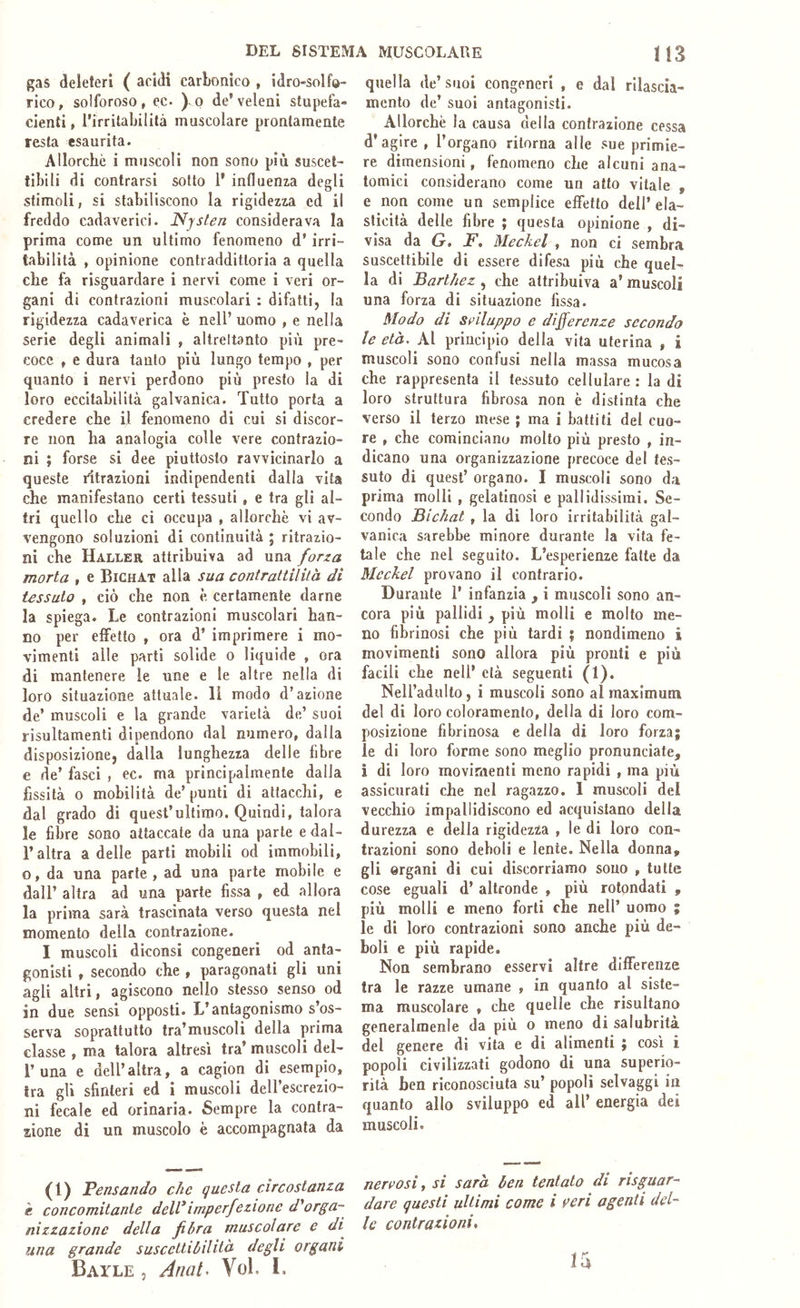 DEL SISTEMA MUSCOLARE li3 gas deleteri ( acidi carbonico , idro-solfo- rico, solforoso, ec. ^o de’veleni stupefa- cienti, l’irritaljilità muscolare prontamente resta esaurita. Allorché i muscoli non sono più suscet- tibili di contrarsi sotto 1’ influenza degli stimoli, si stabiliscono la rigidezza ed il freddo cadaverici. Njslen considerava la prima come un ultimo fenomeno d’irri- tabilità , opinione contraddittoria a quella che fa risguardare i nervi come i veri or- gani di contrazioni muscolari : difalti, la rigidezza cadaverica è nell’ uomo , e nella serie degli animali , altrettanto più pre- coce , e dura tanto più lungo tempo , per quanto i nervi perdono più presto la di loro eccitabilità galvanica. Tutto porla a credere che il fenomeno di cui si discor- re non ha analogia colle vere contrazio- ni ; forse si dee piuttosto ravvicinarlo a queste ritrazioni indipendenti dalla vita che manifestano certi tessuti, e tra gli al- tri quello che ci occupa , allorché vi av- vengono soluzioni di continuità ; ritrazio- ni che Haller attribuiva ad una forza morta , e Bichat alla sua contrattilità di tessuto , ciò che non é certamente darne la spiega. Le contrazioni muscolari han- no per effetto , ora d’ imprimere i mo- vimenti alle parti solide o liquide , ora di mantenere le une e le altre nella di loro situazione attuale. Il modo d’azione de’ muscoli e la grande varietà de’ suoi risultamenti dipendono dal numero, dalla disposizione, dalla lunghezza delle fibre e de’ fasci , ec. ma principalmente dalia fissità o mobilità de’ punti di attacchi, e dal grado di quest’ultimo. Quindi, talora le fibre sono attaccate da una parte e dal- r altra a delle parti mobili od immobili, o, da una parte, ad una parte mobile e dall’ altra ad una parte fissa , ed allora la prima sarà trascinata verso questa nel momento della contrazione. I muscoli diconsi congeneri od anta- gonisti , secondo che , paragonati gli uni agli altri, agiscono nello stesso senso od in due sensi opposti. L’antagonismo s’os- serva soprattutto tra’muscoli della prima classe , ma talora altresì tra’ muscoli del- r una e dell’altra, a cagion di esempio, tra gli sfinteri ed i muscoli deH’escrezio- ni fecale ed orinaria. Sempre la contra- zione di un muscolo è accompagnata da (1) Pensando che questa circostanza e concomitante dell*imperfezione d'orga- nizzazione della fibra muscolare e di^ una grande suscettibilità degli organi Batle 5 Anat, Voi. 1. quella de’suoi congeneri , e dal rilascia- mento de’ suoi antagonisti. Allorché la causa della contrazione cessa d’agire , l’organo ritorna alle sue primie- re dimensioni, fenomeno che alcuni ana- tomici considerano come un atto vitale , e non come un semplice effetto dell’ ela- sticità delle fibre ; questa opinione , di- visa da G, F, Meckel , non ci sembra suscettibile di essere difesa più che quel- la di Barthez , che attribuiva a’ muscoli una forza di situazione fissa. Modo di sviluppo e differenze secondo le età. Al principio della vita uterina , i muscoli sono confusi nella massa mucosa che rappresenta il tessuto cellulare : la di loro struttura fibrosa non è distinta che verso il terzo mese ; ma i battiti del cuo- re , che cominciano molto più presto , in- dicano una organizzazione precoce del tes- suto di quest’ organo. I muscoli sono da prima molli , gelatinosi e pallidissimi. Se- condo Bichat , la di loro irritabilità gal- vanica sarebbe minore durante la vita fe- tale che nel seguito. L’esperienze fatte da Meckel provano il contrario. Durante 1’ infanzia , i muscoli sono an- cora più pallidi, più molli e molto me- no fibrinosi che più tardi ? nondimeno i movimenti sono allora più pronti e più facili che nell’ età seguenti (1). Nell’adulto, i muscoli sono al maximum del di loro coloramento, della di loro com- posizione fibrinosa e della di loro forza; ie di loro forme sono meglio pronunciate, ì di loro movimenti meno rapidi , ma più assicurati che nel ragazzo. 1 muscoli del vecchio impallidiscono ed acquistano della durezza e della rigidezza , le di loro con- trazioni sono deboli e lente. Nella donna, gli organi di cui discorriamo souo , tutte cose eguali d’ altronde , più rotondati , più molli e meno forti che nell’ uomo ; le di loro contrazioni sono anche più de- boli e più rapide. Non sembrano esservi altre differenze tra le razze umane , in quanto al siste- ma muscolare , che quelle che risultano generalmenle da più o meno di salubrità del genere di vita e di alimenti ; così i popoli civilizzati godono di una superio- rità ben riconosciuta su’ popoli selvaggi in quanto allo sviluppo ed all’ energia dei muscoli. nervosi i si sarà ben tentato di risguar- dare questi ultimi come i veri agenti del- le contrazioni, la