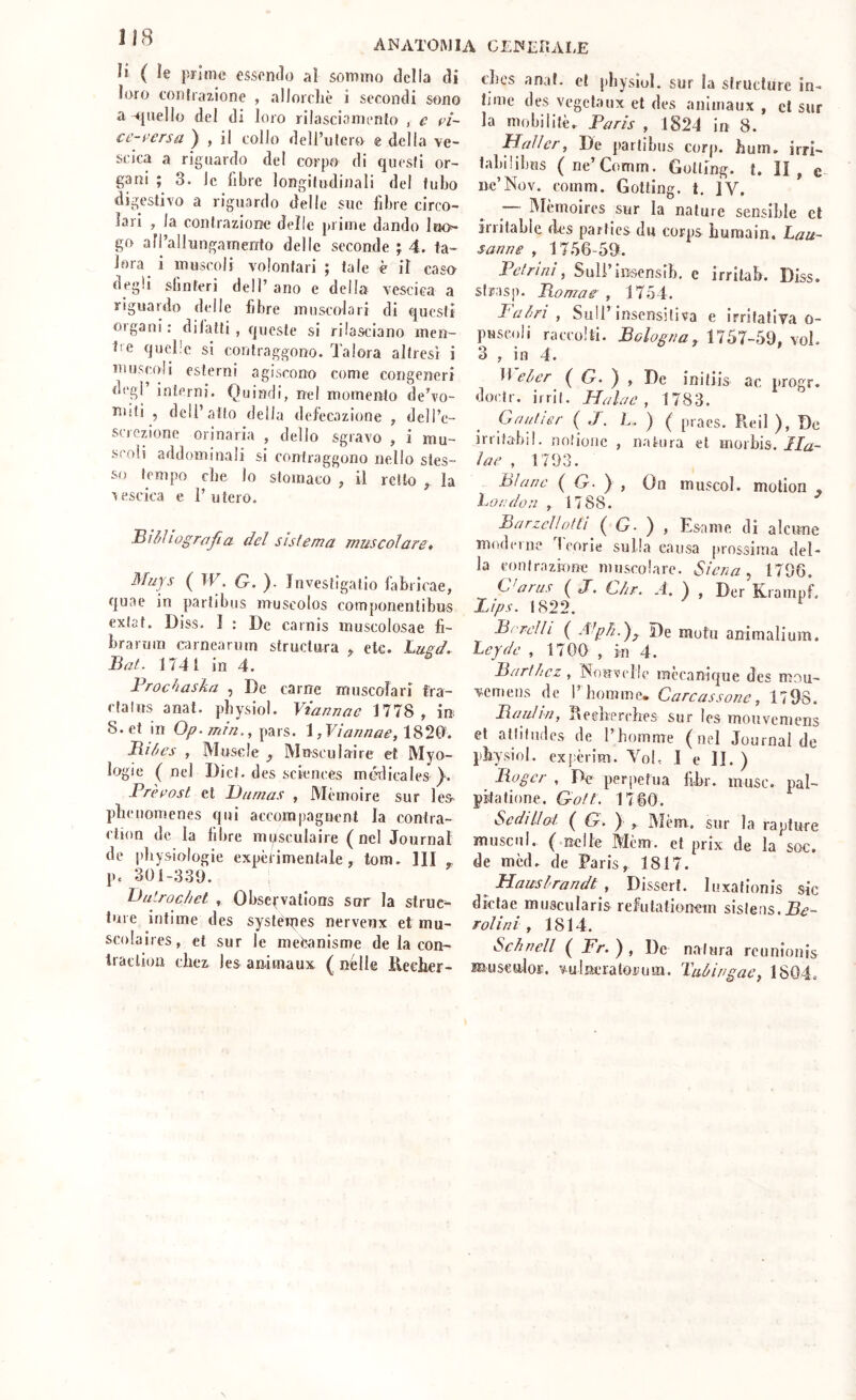 li ( le prime essendo al sommo della di loro contrazione , allorché i secondi sono a -cjnello del di loro rilasciamento , c fi- ct’-i’ersa^ , il collo dell’utero e della ve- scica a riguardo del corpo di questi or- gani ; 3. le fibre longitudinali del tubo digestivo a riguardo delle sue fibre circo- lari , la contrazione delle prime dando luo- go all’allungamento delle seconde ; 4. ta- lora i muscoli volontari ; tale è il caso degli sfinteri dell’ano e delia vescica a riguardo delle fibre muscolari di questi organi: di fatti , queste si rilasciano men- tie quelle si coiilraggono. Talora altresì i muscoli esterni agiscono come congeneri degl interni. Quindi, nel momento de’vo- miti , dell’atto della defecazione , dell’e- screzione orinaria , dello sgravo , i mu- scoli addominali si contraggono nello stes- si) tempo che lo stomaco , il retto ^ la ■vescica e l’utero. Mihìiograjia del sislema muscolare, Muys ( IV. G. ). Jnvestigatio fabricae, quae in partibus muscolos componentibus exlat. Diss. I : De carnis muscolosae fì- brarum c-arnearuin structura , ete. Lugd, Baf. 1741 in 4. Brochasha , De carne muscolari fra- cfalus anat. pbysiol. Viannae 1778 , in S.et in Op.mìn., pars. \ ,Viannae,\'^'^^‘ Biòes , Muscle ^ Mnsculaire et Myo- logie (nel Dici, des Sciences mé'dicales Prerost et Dumas , Mèmoire sur les pbeiiomenes qui accompagnent la contra- etion de la fibre musculaire (nel Journal de pbysiologie expèlimentale, tora. IH Pc 301-339. Didrochet , Obscfvations sur la struc^ iure intime des systéipes nerveux et mu- scolaires, et sur le mefcanisme de la con- iraclion ebez les animaux ( nelle Reeber- ebos anat. et pbysiol. sur la slruclurc ìn- time des vegeta ux et des animaux, et sur la niobilitèr Paris , 1824 in 8. Hallcr, De partibus corp. bum. irri- ialiilibus (ne’Comm. Gotling. t. II , e nc’Nov. comm. Gotting. t, iv. IVIèmoires sur la nature sensible et irritable des parlies du corps buraain, Lau- sanne , 17.56-59. Pefrinì ^ Suli’insensib. e irritab. Diss. sirasp. Bomae , 175 4. l'airi , Sull’ insensitiva e irritativa o- puscoli raccolti. Bologna^ 1757-59, voi. 3 , in 4. 11 el/er ( O. ) , De inifiis ac progr. docir. il rii. Ha lue , 1783. (junlier { J. L. ) ( [)raes. Reil ), De irritabil. nnlioiic , natura et morbis. TT2- ìae , 1793. Bìanc ( G. ) , On muscol. molion , London , 1788. Bnrzellofti ( G- ) , Esame di alcune moderne Teorie sulla causa prossima del- la conirazione muscolare. Siena ^ 1796. Varus ( J”. Cìir. A. ) , Der Krampf. Z/ps. 1822. Bordi i ( A^ph.^^ De mutu ani mali um. Leyde , 1709 , in 4. BarUiez , INonvelle mccanique des mou- vcmeiis de 1’bomme. Carcassone, 1798. Baulin, Redrerebes sur les mouveniens et atliludcs de l’homme (nel Journal de pbysiol. expèrim. VoL 1 e li. ) Boger , De perpetua fibr. muse, pal- pÉtatione. GoU. 1760. Sedi Hot, ( G, ) , Mèm.. sur la rapture muscul. (.Rclfe Mèm. et prix de la soc. de mcd. de Paris, 1817. ^ Haitslrandt , Dissert. luxationis sic dktae muscularis reliitationem sislens. rolini , 1814. Schnell ( Fr. ) , De natura rcunionis rauscolor. vuhècratoruin. Tubingac^ 1804.