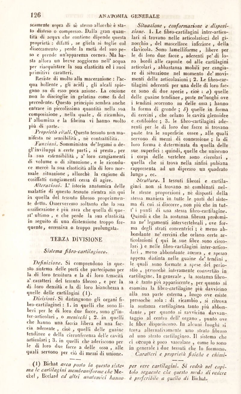 scamenle sopra tli se slesso allorché è sta- lo disleso 0 compresso. Dalla gran quan- tità di acqua che contiene dipende questa proprietà : dilalli , se gliela si toglie col diseccainenfo ^ perde la metà del suo pe- so e prende un’apparenza cornea. Ma ba- sta allora un breve soggiorno nell’ acqua per riacquistare la sua elasticità ed i suoi primitivi caratteri. Kesisle di molto alla macerazione : l’ac- qua bollente , gli acidi , gli alcali spie- gano su di esso poca azione. La coziojie non lo discioglie in gelatina come fa del precedente. Questo princi[)io sembra anche entrare in piccolissima quantità nella sua composizione , nella quale , di ricambio, r albumina e la librina vi hanno mollo più di parte. Proprietà eifali. Questo tessuto non ma- nifesta nè sensibilità , nè contraUililà. Funzioni, Somministra de’leganri o de- gl’inviluppi a certe parti, si presta, per la sua estensibilità , a’ loro cangiamenti di volume o di situazione, e le ricondu- ce mercè la sua elasticità alla di loro nor- male situazione , allorché la cagione di cosiffatti cangiamenti cessa di agire. Alterazioni. L’ istoria anatomica delle malattie di questo tessuto rientra sin qui in quella del tessuto fibroso propriamen- le detto. Osserveremo soltanto che la sua ossificazione è più rara che quella di que- st’ ultimo , e che jìerde la sua elasticità in seguito dì una distensione troppo fre- quente, eccessiva o troppo prolungata. TERZA DIVISIONE Sistema fibro-carlilagineo. TAefinizione. Si comprendono in que- sto sistema delle parti che partecipano per la di loro tessitura e la di loro tenacità a’ caratteri del tessuto fibroso , e per la di loro densità eia di loro bianchezza a quelle delle cartilagini (1). Fieisionì. Si distinguono gli organi fi- bro-cartilaginei : 1. in quelli che sono li- beri per le di loro due facce, sono gl’in- ter-arlicolari , o menischi ; 2. in quelli che hanno una faccia libera cd una fac- (ìa aderente , cioè , quelli delle guaine tendinee e della circonferenza delle cavità articolari ; 3. in quelli che aderiscono [)er le di loro due facce a delle ossa , alle quali servono per ciò di mezzi di unione. Situazione , conformazione e disposi-- zionc. 1. Le fihro-carlilagini inler-arlico- lari si trovano nelle articolazioni del gi- nocchio , del mascellare inferiore , della clavicola. Sono lamelliforme , libere per le di loro due facce , aderenti pe’ di lo- ro bordi alle capsule od alle cartilagini articolari , abbastanza mobili per cangia- re di situazione nel momento de’ movi- menti delle articolazioni ; 2. Le fibro-car- tilaginl aderenti per una delle di loro fac- ce sono di due specie , cioè ; a) quelle delle guaine tendinee, poste ne’liioghi ove i tendini scorrono su delle ossa ; hanno la forma di gronde ; quelle in forma di cercini , che orlano le cavità glenoidee c cotiloidee ; 3. le libro-cartilagini ade- renti per le di loro due facce si trovano poste tra le superficie ossee , alle quali servono di mezzi di connessione ; la di loro forma è determinala da quella delle sue superlici : quindi, quelle che uniscono i corpi delle vertebre sono circolari , quella che si trova nella sinfisi piibiana rappresenta ad un dipresso un quadrato lungo , ec. Struttura. I tessuti fibrosi e cartila- ginei non si trovano nè combinati nel- le stesse proporzioni , nè disposti della stessa maniera in tutte le parti del siste- ma di cui si discorre, non più che in tul- t’ i punti (li una stessa libro-cartilagine. Quindi è che la sostanza fibrosa predomi- na ne’ legamenti intervertebrali , ove for- ma degli strali concentrici ; è meno ab- Ixmdante ne’ cercini che orlano certe ar- ticolazioni ( qui le sue fibre sono circo- lari ) e nelle lìbro-caiiilagini inter-arlico- lari , meno abbondante ancora , e spesso appena distinta nelle guaine de’ tendini , le quali sono formate a. sjiese del perio- stio , ]tressocliè interamente convertilo in cartilagine. Ingenerale , la sostanza fibro- sa è tanto più appariscente, per quanto si esamina la libro-Cfirtilagine più davvicino alla sua parte esterna , luogo ove esiste jircssocliè sola : di ricambio , si ritrova la sostanza cartilaginea lanto più abbon- dante , per quanto si ravvicina davvan- taggio al centro dell’ organo , punto ove le fibre dispariscono. In alcuni luoghi si trova allernalivameute uno strato fibroso ed lino strato cartilagineo. 11 sistema che ci occupa è poco vascolare , come Io sono in generale i due tessuti clic Io formano. Caratteri e proprietà fisiche c chimi^ { ) Bii hat area posto in e/uesto sistc-^ per cere cartilagini. Si cedra nel capi- chcMt- loto seguente che questo modo di cedere cLeI , licclard ed altri anaiumici hanno è preferibile a quello di Bichat.