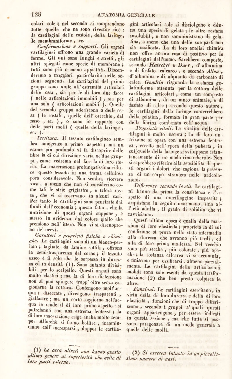 colari sole ; nel secondo si comprendono tulle quelle che ne sono rivestile cioè : le cartilagini delle coslole, delia laringe, le roembraniforme , ec. Conformazione e rapporti. Gli organi cartilaginei oiFrono una grande varietà di forme. Gli uni sono lunghi e stretti, gli altri spiegati come specie di membrane ; tulli sono più o meno appiattiti. Discen- deremo a maggiori particolarità nelle se- zioni seguenti. I.e cartilagini del primo gruppo sono unite all’estremità articolari delle ossa , sia per le di loro due facce ( nelle articolazioni immobili ) , sia per una sola ( articolazioni mobili ). Quelle del secondo gruppo aderiscono a delle os- sa ( le costali , quelle dell’ orecchio, del naso , ec. ) , o sono in rapporto con delle parti molli ( quelle della laringe , ec. ). Tessitura. Il tessuto cartilagineo sem- bra omogeneo a primo aspetto ; ma un esame più profondo vi fa discoprire delle fibre la di cui direzione varia ne’due grup- pi , come vedremo nel fare la di loro sto- ria. La macerazione prolungatissima ridu- ce questo tessuto in una trama cellulosa poco considerevole. Non sembra ricevere vasi , a meno che non si considerino co- me tali le strie grigiastre , e talora ros- se y che vi si osservano in alcuni casi. Per tanto le cartilagini sono penetrate dai fluidi dell’economia ; questo fatto , che la nutrizione di questi organi suppone ^ è messo in evidenza dal colore giallo che prendono nell’ ittero. Non vi si discuopro- no de’ nervi. Caratteri e proprietà fisiche e chimi- che. Le cartilagini sono di un bianco-per- iato ; tagliate da lamine sottili , offrono la semi-trasparenza del corno ; il tessuto osseo è il solo che le sorpassa in durez- za ed in densità (1). Sono intanto divisi- bili per lo scalpello. Questi organi sono molto elastici ; ma la di loro distensione non si può spingere tropp’ oltre senza ca- gionarne la rottura. Contengono molt’ac- qua ; diseccate , divengono trasparenti , giallastre ; ma un corto soggiorno nell’ac- qua le rende il di loro primo aspetto : si putrefanno con una estrema lentezza ; la di loro macerazione esige anche molto tem- jm. Allorché si fanno bollire , incomin- ciano coli’ incresparsi , dappoi le cartiia- gini articolari sole si disciolgono e ddn- no una specie di gelata ; le altre restano insolubili, e non somministrano di gela- tina, a meno che una delle sue parti non sia ossificata. La di loro analisi chimica non offre ancora cosa di positivo per le cartilagini dcH’iiomo. Sarebbero composte, secondo Hatschet e Dat>y , d’ albumina e di fosfato calcareo , e secondo Alien , d’albumina e di alquanto di carbonato di calce. Gendrin risguarda la sostanza ge- latiniforme ottenuta per la cottura delle cartilagini articolari , come un composto di albumina , di un muco animale, e di fosfato di calce ; secondo questo autore , le cartilagini della laringe conterrebbero della gelatina, formala in gran parte per della fibrina combinata coll’ acqua. Proprietà pitali. La vitalità delle car- tilagini è molto oscura ; la di loro nu- trizione si opera con una estrema lentez- za , eccetto nell’ epoca della pubertà , in <^ni^quelle della laringe si sviluppano istan- taneamente di un modo rimarchevole. Non si saprebbero riferire alla sensibilità di que- sti organi i dolori che cagiona la presen- za di un corpo straniero nelle articola- zioni. ^ Differenze secondo le età. Le cartilagi- ni hanno da prima la consistenza e l’a- spetto di una mucillaggine inspessita ; acquistano in seguilo man mano, sino al- 1 età adulta , il grado di solidità che vi ravvisiamo. Quest’ ultima epoca è quella della mas- sima di loro elasticità ; proprietà la di cui condizione si prova nello stato intermedio alla durezza che avranno più tardi , ed alla di loro prima mollezza. Nel vecchio sono più secche , più colorate , più opa- che ; la sostanza calcarea vi si accumula, e finiscono per ossificarsi, almeno parzial- mente. Le cartilagini delle articolazioni mobili sono sole esenti da questa trasfor- mazione (2) che ben presto colpisce le altre. Funzioni. Le cartilagini esercitano, in virtù della di loro durezza e della di loro elasticità , funzioni che di troppo differi- scono , secondo i gruppi a’quali questi organi appartengono per essere indicati in questa sezione , ma che tutte si pos- sono paragonare di un modo generale a quelle delle molli. (1) Le ossa altresì non hanno questo ultimo genere di superiorità che nelle di loro parti esterne. (2) 5/ OS sere a intanto in un pie colisa simo numero di casi.