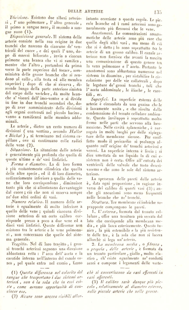 DELLE D/ i-usioTìC» Esistono (ìi]6 nìbcri arterio- si , l’ uno |)olmonare , 1’ altro generale , il primo a sangue nero, il secondo a san- gue. rosso (')• Disposizione generai e. II sistema delle arterie consiste nella sua origine in due tronchi che nascono da ciascuno de’ ven- tricoli del cuore , e dei quali 1’ uno, do- po di essersi biforcato , invia a ciascun polmone una branca che vi si ramifica , mentre che l’altro , portandosi da prima verso la parte superiore del torace, som- ministra delle grosse branche che si ren- dono al collo , alla testa ed alle membra superiori ; dopo di che si ricurva , di- scende lungo della parte anteriore sinistra del corpo delle vertebre , dà molte bran- che a’ visceri dell’ imo-ventre e si divide in fine in due tronchi secondari che, do- po di aver somministrato delle divisioni agli organi contenuti nel piccolo bacino , vanno a ramificarsi nelle membra addo- minali. Le arterie , dietro un certo numero di divisioni (una ventina, secondo Haller e Bichat ) , si terminano nel sistema ca- pillare , ove si continuano colle radici delle vene (2). Situazione. La situazione delle arterie è generalmente più profonda che quella di queste ultime e de’ vasi linfatici. Forma e diametro. La di loro forma è più costantemente cilindrica che quella delle altre specie , ed il di loro diametro, ordinariamente inferiore a quello delle ve- ne che loro corrispondono , diminuisce tanto più che si allontanano davvantaggio dal cuore ; ciò che non si osserva sempre ne’due altri ordini di vasi. Numero relativo. 11 numero delle ar- terie è egualmente di molto inferiore a quello delle vene ; quindi ciascuna divi- sione arteriosa di un certo calibro cor- risponde presso a poco a due vene ed a dieci vasi linfatici. Queste dilFerenze non esistono tra le arterie e le vene polmona- ri , non concernano che quelle del siste- ma generale. Tragitto. Nel di loro tragitto , i gros- si tronchi arteriosi seguono una direzione abbastanza retta : 1’ arco dell’ aorta e la carotide interna neirinterno del canale os- seo , pel quale entra nel cranio , fanno (1) Questa differenza nel colorito del sangue che trasportano i due sistemi ar- teriosi , non é la sola che in essi esi- ste , come aeremo opportunità di con- vìncer ene, (2) Alcune sono ancora risihìU allor-^ ARTERIE 135 intanto eccezione a questa regola. Le pic- cole branche ed i rami arteriosi sono ge- neralmente più flessuosi che le vene. Anastomosi. Le comunicazioni anoslo- motiche delle arterie sono più rare che quelle degli altri vasi , ma meno di ciò che si è detto ; lo sono soprattutto fra le arterie di un grosso calibro. Il canale ar- terioso non fornisce che avanti la nascita una comunicazione di questo genere fra la vena polmonare e 1’ aorta. Pertanto le anostomosi sono abbastanza numero,se m-1 sistema in disamina , per ristabilire la cir- colazione per delle vie collaterali , dopo le legature de’ grossi tronchi , tali che l’aorta addominale, le iliache, le caro- tidi , ec. Supcrfici. La superficie esterna delle arterie è circondata da una guaina che, le c lascamente unita , e che risulta dalla condensazione del tessuto cellulare ambien- te. Questo inviluppo è soprattutto molto fermo nelle parti che servono alla loco- mozione. Nelle cavità splancniclie , è. sur- rogata in molti luoghi per delle ripiega- ture delle membrane sierose. Per cosif- fatto modo il pericardio si prolunga al- quanto sull’ origine de’ tronchi arteriosi e venosi. La superficie interna è liscia ; si dice umettata da un liquido la di cui e- sistenza non c certa. Offre all’entrata dei ventricoli delle valvole che tosto descri- veremo e che sono le sole del sistema ar- terioso. La spessezza delle pareti delle arterie è, data ogni proporzione , in ragione in- versa del calibro di qimsti vasi (.3) ; an- che gli aneurismi sono meno frequenti nelle branche che ne’ tronchi. Struttura, Tre membrane ciiindriciie so- prapposle compongono le pareti. 1. V esterna, ioì indiìa dal tessuto cel- lulare , offre una tessitura più serrala dal lato che corrisponde alla membrana me- dia , e più lasca esteriormente. Questa tu- nica , la più estensìbile c la j>iù resisten- te delle tre, è la sola che non si lacera allorché si lega un’arteria. 2. La rnemLrana media , o fibrosa , 0 propria , delle arterie , è formata da un tessuto particolare , giallo , molto ela- stico , eh’ esiste egualmente ne’ condotti aerei e compone i legamenti delle verle- chè si convertiscono da vasi efferenti in vasi aderenti. (3) Il calibro sarà dunque più pic- colo , relativamente al diametro esterno^ nelle piccole arterie che nelle grosse.