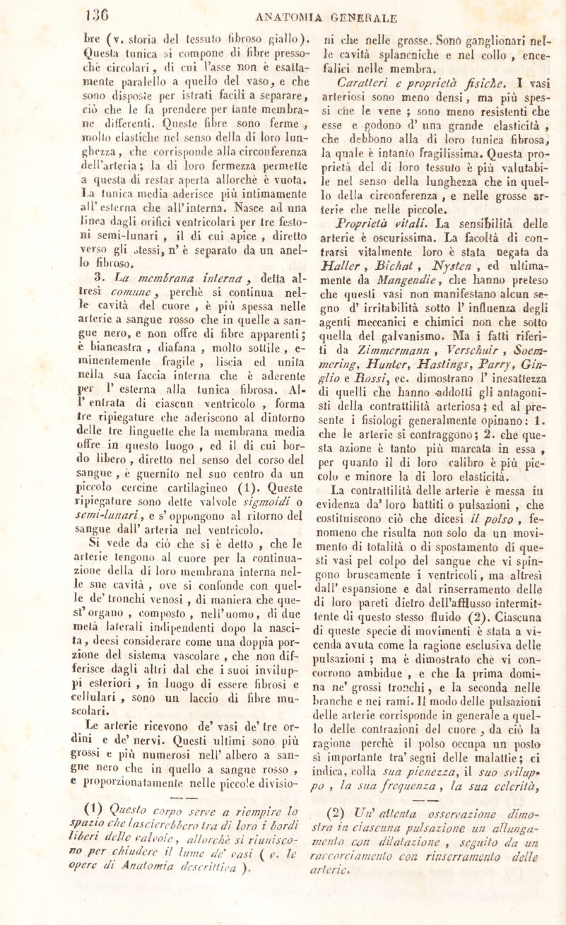 bre (v. sloria del lessufo llbroso f;iaIlo). Questa tunica si compone tli libre presso- ché circolari, di cui l’asse non è esatta- mente paraleilo a quello del vaso, e che sono disposte per isfrati facili a separare, ciò che le fa prendere per tante membra- ne dilFerenli. Queste fibre sono ferme , molto elastiche nel senso della di loro lun- ghezza , che corrisponde alla circonferenza dell’arteria; la di loro fermezza permette a questa di restar aperta allorché c vuota, ha tunica media aderisce più intimamente airesterna che all’interna. Nasce ad una linea dagli orifici ventricolari per tre festo- ni semi-lunari , il di cui apice , diretto verso gli olessi, n’ è separato da un anel- lo fibroso. 3. La membrana interna, detta al- iresì comune, perché si continua nel- le cavità del cuore , è più spessa nelle arterie a sangue rosso che in quelle a san- gue nero, e non offre di fibre apparenti ; è biancastra , diafana , molto sottile , e- minentemente fragile , liscia ed unita nella sua faccia interna che è aderente per 1’ esterna alla tunica fibrosa. Al- r entrata di ciascun ventricolo , forma tre ripiegature che aderiscono al dintorno delle tre linguette che la membrana media offre in questo luogo , ed il di cui bor- do libero , diretto nel senso del corso del sangue , è gucrnito nel suo centro da un piccolo cercine cartilagineo (1). Queste ripiegature sono dette valvole sigmoidi o semi-lanari, c s’ oppongono al ritorno del sangue dall’ arteria nel ventricolo. Si vede da ciò clic si è detto , che le arterie tengono al cuore per la continua- zione della di loro membrana interna nel- le sue cavità , ove si confonde con quel- le de’ tronchi venosi , di maniera che que- st’organo , composto, nell’uomo, di due metà laterali indipendenti dopo la nasci- ta , deesi considerare come una doppia por- zione del sistema vascolare , che non dif- lerisce dagli altri dal che i suoi invilup- pi esteriori , in luogo di essere fibrosi e cellulari , sono un laccio di fibre mu- scolari. Le arterie ricevono de’ vasi de’ tre or- dini e de’ nervi. Questi ultimi sono più grossi e più numerosi nell’ albero a sali- gne nero che in quello a sangue rosso , e proporzionatamente nelle piccole divisio- ni che nelle grosse. Sono ganglionari nel- le cavità splancniche e nel collo , ence- falici nelle membra. Caratteri e proprietà fisiche, I vasi arteriosi sono meno densi, ma più spes- si Cile le vene ; sono meno resistenti che esse e godono d’ una grande elasticità , che debbono alla di loro tunica fibrosa, la quale è infanto fragilissima. Questa pro- prietà del di loro tessuto è più valutabi- le nel senso della lunghezza che in quel- lo della circonferenza , e nelle grosse ar- terie che nelle piccole. Froprietà eitali. La sensibilità delle arterie è oscurissima. La facoltà di con- frarsi vitalmente loro è stala negata da Haller , Bìchat , Nysten , ed ultima- mente da Mangendie i che hanno preteso che questi vasi non manifestano alcun se- gno d’ irritabilità sotto 1’ influenza degli agenti meccanici e chimici non che sotto quella del galvanismo. Ma i fatti riferi- ti da Zimmermann , Verschuir , Soern- merìng, Hunter, Hastings, Parry, Gin- gilo e Rossl^ ec. dimostrano 1’ inesattezza di quelli che hanno -addotti gli antagoni- sti della contrattilità arteriosa ; ed al pre- sente i fisiologi generalmente opinano : 1. che le arterie si contraggono; 2. che que- sta azione è tanto più marcata in essa , per quanto il di loro calibro è più pic- colo e minore la di loro elasticità. La contrattilità delle arterie è messa in evidenza da’ loro battiti o pulsazioni , che costituiscono ciò che dicesi il polso , fe- nomeno che risulta non solo da un movi- mento di totalità 0 di spostamento di que- sti vasi pel colpo del sangue che vi spin- gono bruscamente i ventricoli, ma altresì dall’ espansione e dal rlnserramento delle di loro pareti dietro dell’afflusso intermit- tente di questo stesso fluido (2). Ciascuna di queste specie di movimenti è stata a vi- cenda avuta come la ragione esclusiva delle pulsazioni ; ma è dimostrato che vi con- corrono ambidue , c che la prima domi- na ne’ grossi tronchi, e la seconda nelle branche c nei rami. 11 modo delle pulsazioni delle arterie corrisponde in generale a quel- lo delle contrazioni del cuore , da ciò la ragione perchè il polso occupa un posto sì importante tra’segni delle malattie; ci indica, colia saa pienezza, il suo seilup» po , la sua frequenza , la sua celerità^ (1) Questo corpo serre a riempire lo^ (2) Ud attenta osserrazione dirno- spazio che lascierebbero ira di loro i bordi sfra in ciascuna pulsazione un allunga- liberi delle ealroìe, allorché si riunisco- mento con dilatazione , seguito da un no per chiudere il lume de casi ( r’. le raccorci amento con rlnserramento delle opere di Anatomia descritHea ). arterie.