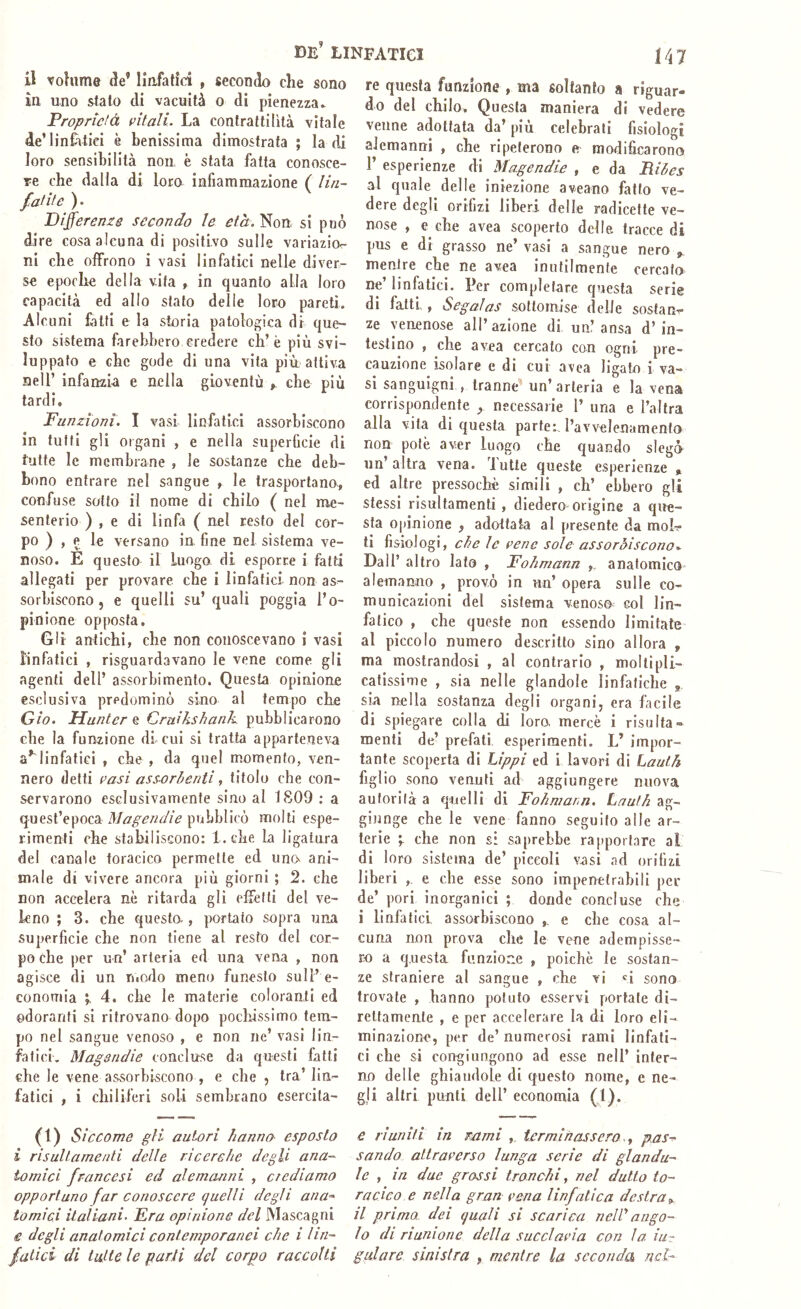 il volume de’ Ilafatici , secondo che sono in uno stalo di vacuità o di pienezza- Proprìdà t’itali. La contrattilità vitale de’linCìtici è Lenissima dimostrata ; la di loro sensibilità non, è stata fatta conosce- re che dalla di loro infiammazione ( lin- fatite ). Pifferems secondo le età. Non si può dire cosa alcuna di positivo sulle variazio^ ni che offrono i vasi linfatici nelle diver- se epoche della vita , in quanto alla loro capacità ed allo stato delle loro pareti. Alcuni fatti e la storia patologica di que- sto sistema farebbero credere eh’è più svi- luppato e che gode di una vita più attiva nell’ infanzia e nella gioventù , che più tardi. Funzioni. I vasi linfatici assorbiscono in tutti gli organi , e nella superficie di tutte le membrane , le sostanze che deb- bono entrare nel sangue ^ le trasportano, confuse sotto il nome di chilo ( nel me- senterio ) , e di linfa ( nel resto del cor- po ) , e le versano in, fine nel sistema ve- noso. E questo il Luogo di esporre i fatti allegati per provare che i linfatici non as- sorbiscono , e quelli su’ quali poggia l’o- pinione opposta. Gli antichi, che non conoscevano i vasi linfatici , risguardavano le vene come gli agenti dell’ assorbimento. Questa opinione esclusiva predominò sino al tempo che Gio. Hunter % Cruikshank. pubblicarono che la funzione di cui si tratta apparteneva a’'linfatici , che , da quel momento, ven- nero detti casi assorbenti, titolo che con- servarono esclusivamente sino al 1809 ; a quest’epoca pubblicò molti espe- rimenti che stabiliscono: 1. che la ligatura del canale toracico permette ed uncv ani- male di vivere ancora più giorni ; 2. che non accelera nè ritarda gli effetti del ve- leno ; 3. che questo., portato sopra una superficie che non tiene al resto del cor- po che per un’ arteria ed una vena , non agisce di un ruodo meno funesto sull’ e- conomia 4. che le materie coloranti ed ©doranti si ritrovano dopo pochissimo tem- po nel sangue venoso , e non ne’ vasi lin- fatici. Magsndie concluse da questi fatti che le vene assorbiscono , e che , tra’ lin- fatici , i chiliferi soli sembrano esercila- (1) Siccome gli autori hanno esposto i risultarne liti delle ricerche degli ana- tomici francesi ed alemanni , crediamo opportuno far conoscere quelli degli ana^ tornici ilaliani. Era opinione del Mascagni e degli anatomici contemporanei che i lin- fatici di tutte le parti del corpo raccolti re questa funzione , ma soltanto a riguar- do del chilo. Questa maniera di vedere venne adottata da’ più celebrali fisiologi alemanni , che ripeterono e modificarono r esperienze di Magendie , e da Ribes al quale delle iniezione aveano fatto ve- dere degli orifizi liberi delle radicette ve- nose , e che avea scoperto delle, tracce di pus e di grasso ne’ vasi a sangue nero j, mentre che ne avea inutilmente cercato ne’ linfatici. Per completare questa serie di fatti, Segalas sottomise delle sostane ze yenenose all’azione di un’ansa d’in- testino , che avea cercato con ogni pre- cauzione isolare c di cui avea ligato i va- si sanguigni , tranne' un’ arteria e la vena corrispondente ^ necessarie 1’ una e l’altra alla vita di questa parte:, l’avvelenamento non potè aver luogo che quando slegò un’altra vena, lutte queste esperienze * ed altre pressoché simili , eh’ ebbero gli stessi risultamenti , diedero origine a que- sta opinione , adottata al presente da moh ti fisiologi, che le rene sole assorbiscono.. Dall’ altro lato , Eohmann ,. anatomico alemanno , provò in un’ opera sulle co- municazioni del sistema venoso col lin- fatico , che queste non essendo limitate al piccolo numero descrìtto sino allora , ma mostrandosi , al contrario , mollipli- catissime , sia nelle glandoie linfatiche , sia nella sostanza degli organi, era fàcile di spiegare colla di loro, mercè i risa Ita- menti de’ prefati esperimenti. L’ impor- tante scoperta di hìppi ed i lavori di Lauth figlio sono venuti ad aggiungere nuova auforifà a quelli di Eohmann. Lauth ag- giunge che le vene fanno seguilo alle ar- terie che non s: saprebbe rapportare al di loro sistema de’ piccoli vasi .ad orifizi liberi ,, e che esse sono impenetrabili per de’ pori inorganici ; donde concluse che i linfatici assorbiscono ,, e che cosa al- cuna non prova che le vene adempisse- ro a questa funzione , poiché le sostan- ze straniere al sangue , che vi sono trovale , hanno potuto esservi portale di- rettamente , e per accelerare la di loro eli- minazione, per de’ numerosi rami linfati- ci che si congiungono ad esse nell’ inter- no delle ghiandole di questo nome, e ne- gli altri punti dell’ economia (1). e riuniti in rami , terminassero.., pas^ sando attraverso lunga serie di glandu- le , in due grossi tronchi, nel dulto to- racico e nella gran vena linfatica destra^ il prima dei quali si scarica neW ango- lo di riunione della succlavia con la iu- gulare sinistra , mentre la seconda nel-