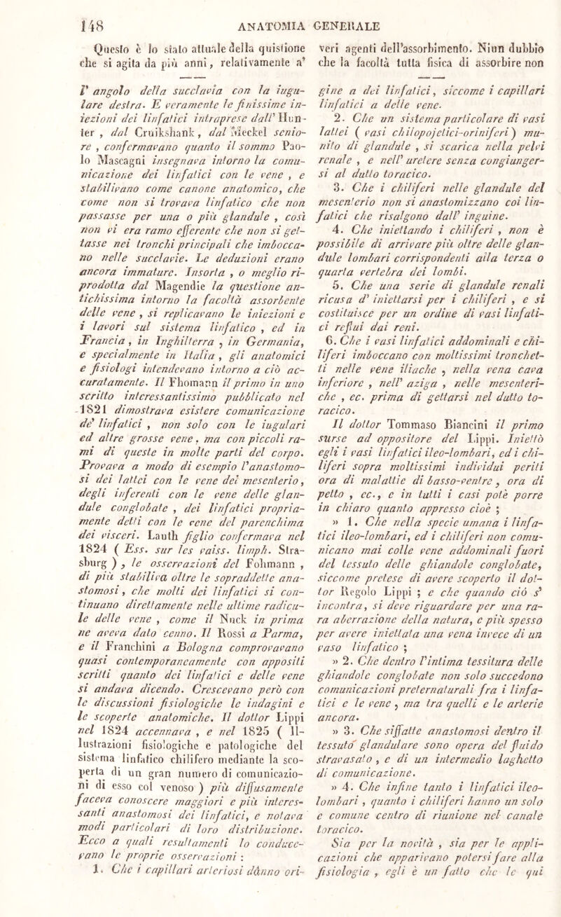 Qiicslo c lo sialo alluale^eJìa quisliorie die si agita da più anni, relafivamente a’ r angolo della succlavia con la iugu- lare destra- E veramente le finissime in- iezioni dei linfatici intraprese dalPWwTì- ier , dal Cruikshank, dal ùieckel senio- re , confiermavano ijuanio il sommo Pao- lo Mascagni insegnava intorno la comu- nicazione dei linfiatici con le vene , e stalrilivano come canone anatomico, che come non si trovava linfiatico che non passasse per una o più gl a ridale , così non VI era ramo efferente che non si get- tasse nei tronchi principali che imbocca- no nelle succlavie. Le deduzioni erano ancora immature. Insorta , o meglio ri- prodotta dal Ma gentile la questione an- tichissima intorno la facoltà assorbente delle vene , si replicavano le iniezioni e i lavori sul sistema linfiatico , ed in Francia , in Inghilterra j in Germania, e specialmente in Italia , gli anatomici e fisiologi intendevano intorno a ciò ac- curatamente. Il Fliomann il primo in uno scritto interessantissimo pubblicato nel 1821 dimostrava esistere comunicazione dd linfiatici , non solo con le iugulari ed altre grosse vene, ma con piccoli ra- mi di queste in molte parti del corpo. Frova va a modo di esempio V anastomo- si dei lattei con le vene del mesenterio, degli infierenti con le vene delle gl an- dai e conglobate , dei linfiatici propria- mente detti con le vene del parenchima dei vìsceri. Lautli figlio confiermava nel 1824 ( Ess. sur les vaiss. lirnph. Slra- shurg ), le osservazioni del Folimann , di più stabiliva oltre le sopraddette ana- stomosi , che molti dei linfiatici si con- tinuano direttamente nelle ultime radica- le delle vene , come il Nnck in prima ne aveva dato cenno. Il Rossi a Parma, e il Franchini a Fologna comprovavano quasi contemporaneamente con appositi scritti quanto dei linfiatici e delle vene si andava dicendo. Crescevano però con le discussioni fisiologiche le indagini e le scoperte anatomiche. Il dottor Lippi nel 1824 accennava , e nel 1825 ( Il- lustrazioni fisiologiche c patologiche del sistema linfatico chilifero mediante la sco- perta di un gran numero di comunicazio- ni di esso col venoso ) più diffusamente faceva conoscere maggiori e più interes- santi anastomosi dei linfiatici, e notava modi particolari di loro distribuzione. Ecco a quali resultamenti lo conducc- vano le proprie osservazioni : 1» Che ì capillari arteriosi danno ori- veri agenti delPassorbiincnfo. Niun dubbio che la facoltà tutta fisica di assorbire non gine a dei linfiatici, siccome i capillari linfiatici a delle vene. 2. Che un sistema particolare di vasi lattei ( vasi chilopojelici-orinifieri') mu- nito di glandule , si scarica nella pelvi renale , e nelV uretere senza congiunger- si al dutlo toracico. 3. Che i chiliferi nelle glandule del mesenterio non si anastornizzano coi lin- fatici che risalgono dall inguine. 4. Che iniettando i cidiiferi , non è possibile di arrivare più oltre delle glan- dule lombari corrispondenti alla terza o quarta vertebra dei lombi. 5. Che una serie di glandule renali ricusa d^ iniettarsi per i cinlifieri , e si costituisce per un ordine di vasi linfati- ci reflui dai reni. G. Che i vasi linfatici addominali e chi- liferi imboccano con moltissimi tronchet- ti nelle vene iliache j nella vena cava inferiore , nell' a zig a , nelle mesenteri- che , ec. prima di gettarsi nel dutlo to- racico. Il dottor Tommaso Biancini il primo surse ad oppositore del lòppi. Iniettò egh i vasi linfiatici ileo-lombari, ed i chi- liferi sopra moltissimi individui periti ora di malattie di basso-ventre, ora di petto , ec., c in tutti i casi potè porre in chiaro quanto appresso cioè ; » 1. Che nella specie umana i linfia- tici ileo-lombari, ed i chiliferi non comu- nicano mai colle vene addominali fuori del tessuto delle ghiandole conglobate, siccome pretese di avere scoperto il dot- tor Regolo Lippi ; e che quando ciò s' incontra, si deve riguardare per una ra- ra aberrazione della natura, c più spesso per avere iniettata una vena invece di un vaso linfatico ; » 2. Che dentro l'intima tessitura delle ghiandole conglobate non solo succedono comunicazioni preternaturali fra i linfa- tici e le vene j ma tra quelli e le arterie ancora. » 3. Che siffatte anastomosi dentro il tessuto' gl andai are sono opera del fui do stravasato , e di un intermedio laghetto di comunicazione. j) 4. Che infine tanto i linfatici ileo- lombari , quanto i chiliferi hanno un solo e comune centro di riunione nel canale toracico. Sia per la novità , sia per le appli- cazioni che apparivano potersi fare alla fisiologia , egli è un fatto che le qui