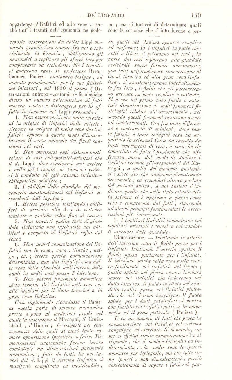 appartenga a’ linfatici eri alle vene , per- che tutt’ i tessuti dell’ economia ne godo- esposfe ossenmzìoni del dotine me- nando grandissimo romore fra noi e spe- cialmente in Francia , oiòligarono gli anatomici a replicare gli sforzi loro per comprovarle od escluderle. Nè i tentati- vi andarono vani. Il professore Baito- lummeo Panizza analormco insigne , ed onorato grandemente per le sue finissi- me iniezioni , nel 1830 il primo ( Os- servazioni antropo - zontomico - lisiologidie dietro un numero notevolissimo di fatti moveva contro e distruggeva per lo af- fatto le scoperte del I.ippi provando : 1. Non essere verificata dalle iniezio- ni la origine di linfatici dalle arterie , siccome la origine di molte vene dai lin- fatici ; opporsi a questo modo d'inoscu- lazione il corso naturale dei fluidi con- tenuti nei vasi. 2. Non mostrarsi quel sistema parti- colare di vasi chilopoietici-oriniferi che il d. Lippi dice scaricarsi nelV uretere € nella pelvi renale , nè tampoco veder- si il condotto cF egli chiama linfatico- chilopoietico-orinifero ; 3. I chiliferi delle gl and al e del me- senterio anastomizzarsi coi linfatici a- scendenti dall' inguine ; 4. Fssere possibile iniettando ì chili- feri di arrivare alla 4. e 5. vertebra lombare e qualche volta fino al sacro ; 5. Non trovarsi quella serie di glan- dulc linfatiche non injettabile dai chi- liferi c composta di linfatici reflui dal rene ; 6. Non aversi comunicazione dei lin- fatici con le vene , cava , iliache , azi- ga , cc. ; essere questa comunicazione determinata , non dai linfatici, ma dal- le vene delle glandule nell' interno delle quali in molti casi passa /’ iniezione. 7. Non potersi finalmente ammettere altro termine dei linfatici nelle vene che alle iugulari per il dutto toracico e la gran vena linfatica. Così ragionando ricondusse il Paniz- za questa parte di scienza anatomica presso a poco al medesimo grado nel quale la lasciarono il Mascagni_, il Cniik- shanlc , /’ Hunter ; le scoperte per con- seguenza delle quali si menò tanto ro- morc appariscono ipotetiche o false. Di- mostrazioni anatomiche furono invero combattute da dimostrazioni parimente anatomiche , fatti da fatti. Se nei la- vori del d. Lippi il sistema linfatico si manifestò complicato ed inestricabile , no ; ma si tralterà di determinale quali sono le sostanze che s’ introducono c per- in quelli del Panizza apparve semplice ed uniforme', là i linfatici in parte rac- colti e liberi si gettavano nei reni , in parte dai rem refluivano alle glandule vertebrali senza formare anastomosi ; qua tutti uniforrncmcnle concorrevano al canal toracico ed alla gran vena linfa- tica , SI anastomizzavano indefinitamen- te fra loro , i fluidi che gli percorreva- no avevano un moto regolare e costante. Si aveva nel primo caso facile e natu- rale dimostrazione di molti fenomeni fi- siologici relativi all' assorbimento , nel secondo questi fenomeni restavano oscuri od indeterminati. Ora fra tante differen- ze e contrarietà di opinioni, dopo tan- te fatiche c tante indagini cosa ha ac- quistato la scienza^ Cosa ha raccolto da tanti esperimenti di vero , o cosa ha ri- conosciuto di falso ? finalmente che dif- ferenza spassa dal modo di studiare i linfatici secondo gV insegnala enti del Ma- scagni , a quello dei moderni anatomi- ci ? Fcco ciò che anderemo dimostrando brevemente ; ed essendosi altrove parlato del metodo antico , a noi basterà l' in- dicare quello che nello stato attuale del- la scienza si è aggiunto a questo come vero c comprovato dai fatti , riduccndo ad alcuni principii fondamentali le osser- vazioni più interessanti, 1. I capillari linfatici comunicano coi capillari arteriosi c venosi e coi condot- ti escretori delle glandule. Dimostrazione. — Iniettando le arterie dell' intestino retto il fluido passa per i linfatici. Iniettando V arteria epatica il fluido passa parimente per i linfatici. L' iniezione spinta nella vena porta scor- re facilmente nei linfatici del fegato ; quella spinta nel plesso venoso lombare scorre nei linfatici che imboccano nel dutto toracico. Il fluido iniettato nel con- dotto epatico passa nei linfatici piutto- sto che nel sistema sanguigno. Il flu:do spinto per i dutti galattofori si mostra con facilità nei linfatici posti su la mam- mella ed il gran pettorale ( Panizza ). Deca un numero di fatti che prova la comunicazione dei linfatici col sistema sanguigno ed escretore. Si domanda, co- me si effettui simile comunicazione ? e si risponde , che il modo è incognito ed in- determinato , che molte sono le ipotesi ammesse per ispicgarlo, ma che tutte so- no ipotesi e non dimostrazioni , perciò conlctilianwci di sapere i fatti coi qua-