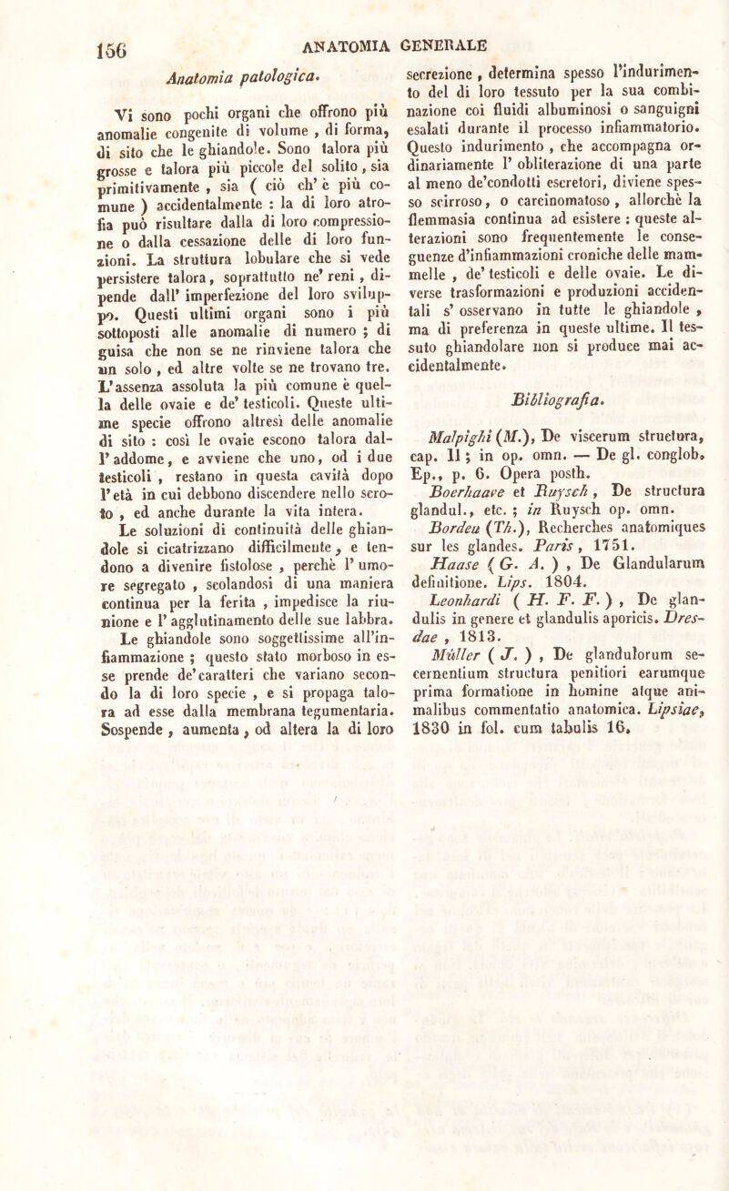 Anatomìa patologica^ Vi sono pochi organi che offrono più anomalie congenite di volume > di formaj di sito che le ghiandole. Sono talora più grosse e talora più piccole del solito, sia primitivamente , sia ( ciò eh’ c più co- mune ) accidentalmente ; la di loro atro- fia può risultare dalla di loro compressio- ne o dalla cessazione delle di loro fun- zioni. La struttura lobulare che si vede persistere talora, soprattutto ne’ reni, di- pende dall* imperfezione del loro svilup- po. Questi ultimi organi sono i più sottoposti alle anomalie di numero ; di guisa che non se ne rinviene talora che wn solo , ed altre volte se ne trovano tre. L’assenza assoluta la più comune è quel- la delle ovaie e de’ testicoli. Queste ulti- me specie offrono altresì delle anomalie di sito : così le ovaie escono talora dal- l’addome, e avviene che uno, od i due testicoli , restano in questa cavità dopo l’età in cui debbono discendere nello scro- to , ed anche durante la vita intera. Le soluzioni di continuità delle ghian- dole si cicatrizzano difficilmente, e ten- dono a divenire fistolose , perchè 1’ umo- re segregalo , scolandosi di una maniera continua per la ferita , impedisce la riu- nione e r agglutinamento delle sue labbra. Le ghiandole sono soggettissime all’in- fiammazione ; questo stalo morboso in es- se prende de’caratteri che variano secon- do la di loro specie , e si propaga talo- ra ad esse dalla membrana tegumentaria. Sospende , aumenta, od altera la di loro secrezione , determina spesso l’indurimen- to del di loro tessuto per la sua combi- nazione coi fluidi albuminosi o sanguigni esalati durante il processo infiammatorio. Questo indurimento , che accompagna or- dinariamente 1’ obliterazione di una parte al meno de’condotti escretori, diviene spes- so scirroso, o carcinomatoso , allorché la flemmasia continua ad esistere ; queste al- terazioni sono frequentemente le conse- guenze d’infiammazioni croniche delle mam- melle , de’ testicoli e delle ovaie. Le di- verse trasformazioni e produzioni acciden- tali s’ osservano in tutte le ghiandole , ma di preferenza in queste ultime. Il tes- suto ghiandolare non si produce mai ac- cidentalmente. Bibliografia» Malpighi (il/.), He viseerum struetura, cap. 11 ; in op. omn. — De gl. conglob, Ep., p. 6. Opera posth. Boer/iaave et Buysch , De struetura glandul., etc. ; in Ruysch op. omn. Bordeu (Tb.), Recherches anatomlques sur les glandes, Paris, 1751. Haase ( G. A. ) , De Glandularum defiiiitione. Lips. 1804. heonhardi ( H. F. F.y , De glan- dulis in genere et glandulis aporicis. Dres-' dae , 1813. MttUer ( t/. ) , De glandulorum se- cernentium struetura peniliori earumque prima formatione in homine alque ani- malibus coramentatio anatomica. hipsìaCf 1830 in fol. cum tahulis 16.