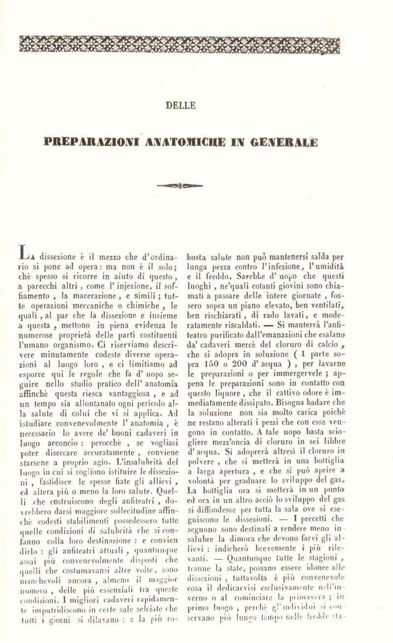 DELLE PREPARAZIOIVI AlVATOMICHE IIV REJSERALE ! ■•USgfi La dissezione è il mezzo che d’ordina- rio si pone ad opera : ma non è il solo ; che spesso si ricorre in aiuto di questo , a parecchi altri , come l’injezione, il sof- fiamento , la macerazione , e simili ; tut- te operazioni meccaniche o chimiche , le quali , al par che la dissezione e insieme a questa ^ mettono in piena CTidenza le numerose proprietà delle parti costituenti l’umano organismo. Ci riserviamo descri- vere minutamente codeste diverse opera- zioni al luogo loro , e ci limitiamo ad esporre qui le regole che fa d’ uopo se- guire nello studio pratico delP anatomia affinchè questa riesca vantaggiosa , e ad un tempo sia allontanato ogni pericolo al- la salute di colui che vi si applica. Ad istudiare convenevolmente P anatomia , c necessario lo avere de’ buoni cadaveri in luogo acconcio : perocché , se vogliasi poter diseccare accuratamente , conviene starsene a proprio agio. L’insalubrità del luogo in cui si sogliono istituire le dissezio- ni , fastidisce le spesse fiate gli allievi , ed altera più o meno la loro salute. Quel- li che costruiscono degli anllleatri , do- vrebbero darsi maggiore sollecitudine affin- chè codesti stabilimenti possedessero tutte quelle condizioni di salubrità che si con- fanno colla loro destinazione : e convicn dirlo ; gli anfiteatri attuali ^ quantunque assai più convenevolmente disposti che quelli che costumavansi altre volte, sono lìranchevoli ancora , almeno il maggior numero , delle più essenziali tra queste condizioni. I migliori cadaveri rapidamen- te imputridiscono in certe sale selciale che latti i giorni si dilavano : c la più ro- busta salute non può mantenersi salda per lunga pezza contro l’infezione, l’umidità e il freddo. Sarebbe d’ uopo che questi luoghi , ne’quali cotanti giovini sono chia- mati a passare delle intere giornate , fos- sero sopra un piano elevato, ben ventilati^ ben rischiarati , di rado lavati, e mode- ratamente riscaldati. — Si manterrà l’anfi- teatro purificato dall’emanazioni che esalano da’ cadaveri mercè del cloruro di calcio p che si adopra in soluzione ( 1 parte so- pra 150 o 200 d’ acqua ) , per lavarne le preparazioni o per immergervele j ap- pena le preparazioni sono in contatto con questo liquore , che il cattivo odore è im- mediatamente dissipato. Bisogna badare che la soluzione non sia molto carica poiché ne restano alterati i pezzi che con essa ven- gono in contatto. A tale uopo basta scio- gliere mezz’oncia di cloruro in sei libbre d’acqua. Si adoprerà altresì il cloruro in polvere , che si metterà in una bottiglia a larga apertura , e che si può aprire a volontà per graduare lo sviluppo del gas. La bottiglia ora si metterà in un punto ed ora in un altro acciò lo sviluppo del gas si diffondesse per tutta la sala ove si ese- guiscono le dissezioni. —* T precetti che seguono sono destinali a rendere meno in- salubre la dimora che devono farvi gli al- lievi ; indicherò brevemente ì più rile- vanli. — Quantunque tutte le stagioni , tranne la stale, possano essere idonee alle dissezioni , luttavolta è piò convenevole cosa il dcdicarvisi escSnslvam('nte nell’in- verno 0 al cominciare la primavera ; in primo luogo , perchè gl’individui si enu servano prò lun^o Sempo ne!le fiedde sU -