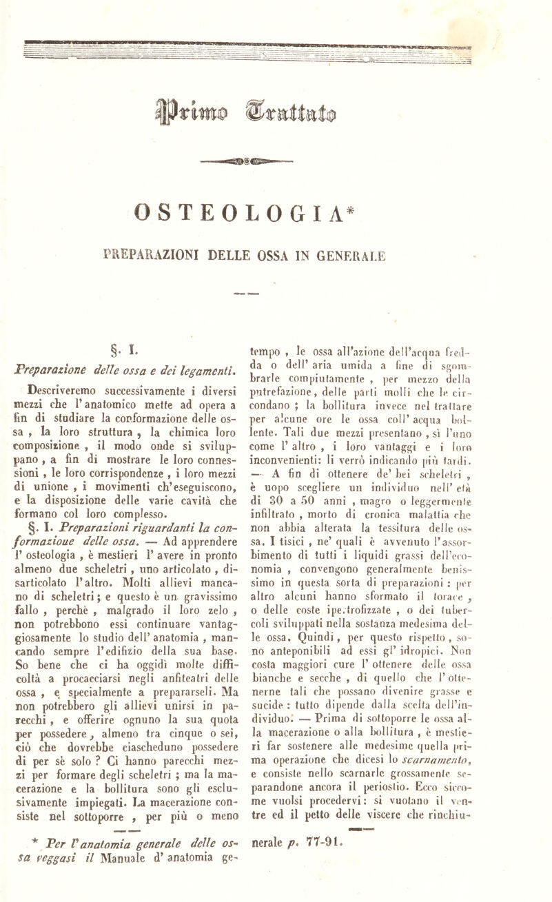 OSTEOLOGIA^ rREPAEAZIONI DELLE OSSA IN GENERALE §• I. Preparazione delle ossa e dei legamenti. Descriveremo successivamente i diversi mezzi che l’anatomico mette ad opera a fin di studiare la conformazione delle os- sa , la loro struttura , la chimica loro composizione , il modo onde si svilup- pano , a fin di mostrare le loro connes- sioni , le loro corrispondenze , i loro mezzi di unione , i movimenti ch’eseguiscono, e la disposizione delle varie cavità che formano col loro complesso. §. I. Preparazioni riguardanti la con- formazione delle ossa. —- Ad apprendere 1’ osteologia , è mestieri 1’ avere in pronto almeno due scheletri , uno articolato , di- sarticolato l’altro. Molti allievi manca- no di scheletri ; e questo è un gravissimo fallo , perchè , malgrado il loro zelo , non potrebbono essi continuare vantag- giosamente lo studio dell’ anatomia , man- cando sempre l’edilizio della sua base. So bene che ci ha oggidì molte diffi- coltà a procacciarsi negli anfiteatri delle ossa , e specialmente a prepararseli. Ma non potrebbero gli allievi unirsi in pa- recchi , e offerire ognuno la sua quota per possedere almeno tra cinque o sei, ciò che dovrebbe ciascheduno possedere di per se solo ? Ci hanno parecchi mez- zi per formare degli scheletri ; ma la ma- cerazione e la bollitura sono gli esclu- sivamente impiegati. La macerazione con- siste nel sottoporre , per più o meno * Per V anatomia generale delle os- sa reggasi il Manuale d’ anatomia ge- tempo , le ossa all’azione dell’acqua fred- da o dell’ aria umida a fine di sgom- brarle compiutamente , per mezzo della putrefazione, delle parti molli che le cir- condano ; la bollitura invece nel trattare per alcune ore le ossa coll’acqua bol- lente. Tali due mezzi presentano , sì l’uno come 1’ altro , i loro vantaggi e i loro inconvenienti: li verrò indicando più lardi. — A fin di ottenere de’ bei scheletri , è uopo scegliere un individuo nell’ età di 30 a 50 anni , magro o leggermente infiltrato , morto di cronica malattia che non abbia alterata la tessitura delle os- sa. I tisici , ne’ quali è avvenuto Tassor- bimento di tutti i liquidi grassi delTeco- nomia , convengono generalmente benis- simo in questa sorta di preparazioni : per altro alcuni hanno sformato il torace ^ 0 delle coste ipe.trofizzate , o dei tuber- coli sviluppati nella sostanza medesima del- le ossa. Quindi, per questo rispetto , so- no anteponibili ad essi gl’ idropici. Non costa maggiori cure 1’ ottenere delle ossa bianche e secche , di quello che l’otte- nerne tali che possano divenire grasse e sucide : tutto dipende dalla scelta dell’in- dividuo.* — Prima di sottoporre le ossa al- la macerazione o alla bollitura , è mestie- ri far sostenere alle medesime quella pri- ma operazione che dicesi lo scarnamento, e consiste nello scarnarle grossamente se- parandone ancora il periostio. Ecco sicco- me vuoisi procedervi: si vuotano il ven- tre ed il petto delle viscere che rinchiu- nerale p, 77-91.