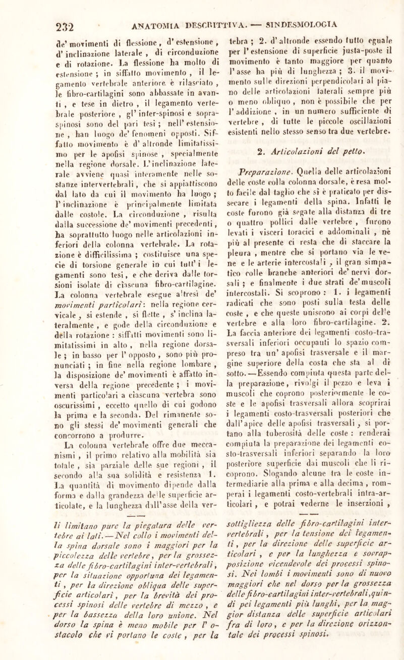 eie’ movimenti eli flessione , (l* estensione , d’inclinazione laterale , di circonduzione e di rotazione. La flessione ha molto di estensione ; in silfallo movimento , il le- gamento vertebrale anteriore, è rilasciato , le libro-cartilagini sono abbassate in avan- ti , e tese in dietro , il legamento verte- brale posteriore , gl’ inter-spinosi e sopra- spinosi sono del pari lesi; nell’estensio- ue , han luogo de’fenomeni opposti. Sif- fatto movimento è d’ altronde limitatissi- mo per le apofjsi spinose , specialmente nella regione dorsale. I.’inclinazione late- rale avviene quasi interamente nelle so- stanze intervertebrali, che si appiattiscono dal lato da cui il movimento ha luogo ; l’inclinazione è principalmente limitata dalle costole. La circonduzione , risulta dalla successione de’ movimenti precedenti, ha soprattutto luogo nelle articolazioni in- feriori della colonna vertebrale. La rota- zione è diffìcilissima ; costituisce una spe- cie di torsione generale in cui lult’ i le- gamenti sono tesi, e che deriva dalle tor- sioni isolate di ciascuna libro-cartilagine. La colonna vertebrale esegue altresì de’ moi’ìmenti particolari', nella regione cer- vicale , si estende , si flette , s’inclina la- teralmente , e gode della circonduzione e della rotazione : silTrtti movimenti sono li- mitatissimi in allo , nella regione dorsa- le ; in basso per l’ opposto , sono piè pro- nunciati ; in fine nella regione lombare , la disposizione de’ movimenti è affatto in- versa della regione precedente ; i movi- menti particolari a ciascuna vertebra sono oscurissimi , eccetto quello di cui godono la prima e la seconda. Del rimanente so- no gli stessi de’ movimenti generali che concorrono a produrre. La colonna vertebrale offre due mecca- nismi , il primo relativo alla mobilità sia totale , sia parziale delle sue regioni , il secondo alla sua solidità e resistenza 1. l.a quantità di movimento dipende dalla forma e dalla grandezza delle superficie ar- ticolate, e la lunghezza dall’asse della ver- li limitano pure la piegatura delle ver- tebre ai lali‘—Nel collo i movimenti del- la spina dorsale sono i maggiori per la piccolezza delle vertebre, per la grossez- za delle fibro-cartitagini inter-vertebrali, per la situazione opportuna dei legamen- ti , per la direzione obliqua delle supcr- Jicie articolari, per la brevità dei pro- cessi spinosi delle vertebre di mezzo , e per la bassezza della loro unione. Nel dorso la spina è meno mobile per V o- stacolo che vi portano le coste , per la tebra ; 2. d’altronde essendo lutto eguale per l’estensione di superficie justa-posle il movimento è tanto maggiore ])er quanto l’asse ha più di lunghezza; 3- il movi- mento sulle direzioni perpendicolari al pia- no delle articolazioni laterali sempre più o meno obliquo, non è possibile che per l’addizione, in un numero sufficiente di vertebre , di tutte le piccole oscillazioni esistenti nello stesso senso tra due vertebre. 2. Articolazioni del petto> Preparazione. Quella delle articolazioni delle coste colla colonna dorsale, è resa mol- to facile dal taglio che sì c praticalo per dis- secare i legamenti della spina. Infatti le coste furono già segate alla distanza di tre 0 quattro pollici dalle vertebre , furono levali i visceri toracici e addominali , nè più al presente ci resta che di staccare la pleura , mentre che si portano via le ve- ne e le arterie intercostali , il gran simpa- tico colle branche anteriori de’nervi dor- sali ; e finalmente i due strati de’muscoli intercostali. Sì scoprono: 1. i legamenti radicati che sono posti sulla testa delle coste , e che queste uniscono al corpi delle vertebre e alla loro fibro-cartilagine. 2. La faccia anteriore dei legamenti costo-tra- sversali inferiori occupanti lo spazio com- preso tra un’ apofisi trasversale e il mar- gine superiore della costa che sta al di sotto.—Essendo compiuta questa parte del- la preparazione, rivolgi il pezzo e leva i muscoli che coprono posteriormente le co- ste e le apofisi trasversali allora scoprirai 1 legamenti costo-trasversali posteriori che dall’apice delle apofisi trasversali;, si por- tano alla tuberosità delle coste : renderai compiuta la preparazione dei legamenti co- sto-trasversali inferiori separando la loro posteriore superficie dai muscoli che li ri- coprono. Slogando alcune tra le coste in- termediarie alla prima e alla decima , rom- perai i legamenti costo-vertebrali infra-ar- ticoiari , e potrai vederne le inserzioni , sottigliezza delle fibro-cartilagini inter- vertebrali , per la tensione dei legamene ti, per la direzione delle superficie ar- ticolari , e per la lunghezza e sovrap- posizione vicendevole dei processi spino- si. Nei lombi i movimenti sono di nuovo maggiori che nel dorso per la grossezza dellefibro-cartìlagini inter-vertebrali,quin- di pei legamenti pià lunghi, per la mag- gior distanza delle superficie articolari fra di loro, e per la direzione orizzon- tale dei processi spinosi.