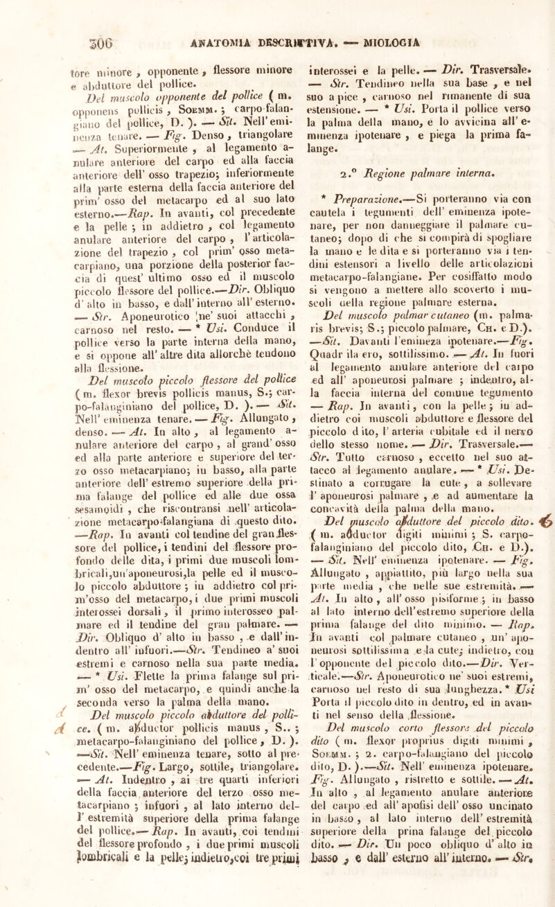 tore minore , opponente , flessore minore ahcluliove del pollice. Del imt’icolo opponente del pollice ( m. opponens pollicis f Soemm. j cnrpo fulun* j^iuao del pollice, D. ) Sii. Neiremi- iienza lenare. — Ftg. Denso, triangolare — ylt. Su pei ior mente , al legamento a- nulare anteriore del carpo ed alla faccia anteriore dell’ osso trapezio*, inferiormente alla parte esterna della faccia anteriore del prim’ osso del metacarpo ed al suo lato esterno.—Rap. In avanti, col precedente e la pelle *, in addietro , col legamento anulare anteriore del carpo , l’articola- zione del trapezio , col prim’ osso mela- carpiano, una porzione della posterior fac- cia di quest’ ultimo osso ed il muscolo piccolo flessore del pollice.—Dir. Olalicjuo d’alto in basso, e dall’interno all’esterno. — Str. Aponeurotico 'ne’ suoi attacchi , carnoso nel resto. — Usi. Conduce il pollice verso la parte interna della mano, e si oppone all’ alti’e dita allorché tendono alla flessione. Del muscolo piccolo flessore del pollice ( ni, flexor brevis pollicis manus, S.j car- po-falauginiano del pollice, D. ). •— Sd. INeir eminenza tenare. — Fig. Allungato, denso. ■— At. In alto , al legamento a- nulare anteriore del carpo , al grand’ osso ed alla parte anteriore e superiore del ter- zo osso metacarpiano; in basso, alla parte anteriore dell’ estremo superiore della pri- ma falange del pollice ^ alle due ossa sesainoidi , che riscontransi nell’ articola- zione metacarpodalangiana di .questo dito. =—Rap. In avanti col tendine del gran.fles- sore del pollice, i tendini del flessore pro- fondo delle dila, i primi due muscoli lom- bricali,un’aponeurosi,la pelle ed il musco- lo piccolo abduttore ; in addietro col pri- in’osso del metacarpo, i due primi muscoli interossei dorsali, il primo interosseo pal- mare ed il tendine del gran palmare. — Dir. Obliquo d’ alto in l3asso , .e dall’in- dentro all’ infuori.—Str. Tendineo a’ suoi estremi e carnoso nella sua parte media. Flette la prima falange sul pri- m’ osso del metacarpo, e quindi anche la seconda verso la palma della mano. ^ Del nmscolo piccolo abduttore del polli- gi ce. ( m, aj^ductor pollicis manus , S.. ; metacarpo-falanginiano del pollice , D. ). «—Sii. Nell’ eminenza lenare, sotto al pre- cedente.—Fig. Largo, sottile, triangolale. --—Al. Indentro , ai tre quarti inferiori della faccia anteriore del terzo osso me- tacarpiano j infuori , al lato interno del- r estremità superiore della prima falange del pollice.’—Rap. In avanti, coi tendini del flessore profondo , ì due primi muscoli lombrigali e la pellet indieuojcoi Uepiiuii interossei e la pelle. — Dir. Trasversale. — Sir. Tendineo nella sua base , e nel suo a pice , carnoso nel rimanente di sua estensione. — * Usi. Porla il pollice verso la palma della mano, e lo avvicina all’e- mmenza ipotenare , e piega la prima fa- lange. 2.” Regione palmare interna. * Preparazione.—Si porteranno via con cautela i tegumenti dell’ eminenza ipole- nare, per non danneggiare il palmare cu- taneo; dopo di che si compirà di spogliare la mano e le dita e si porteranno via j ten- dini estensori a livello delle articolazioni metacarpo-falangiane. Per cosiffatto modo si vengono a mettere allo scoverlo i mu- scoli Clelia regione palmare esterna. Del muscolo palmar cutaneo (m. palma- rls brevis; S.; piccolo palmare, Ch. cD.). —Sii. Davanti l’emiiieza ipotenare.—Fig. Quadrila ero, sottilissimo..— Al. hi fuori al legamento anulare anteriore del eaipo ed all’ aponeurosi palmare ; indentro, al- la faccia interna del comune tegumento — Rap. In avanti, con la pelle; iu ad- dietro coi muscoli abduttore e flessore del piccolo d ito, r arteria cubitale ed il nervo dello stesso nome. — Dir. Trasversale.— Str. Tutto carnoso , eccetto nel suo at- tacco al legamento anulare. * fisi. De- stinalo a corrugare la cute, a sollevare I’ aponeurosi palmare , o ad aumenlaic la concavità deila palma della mano. Del muscolo abduttore del piccolo dito. ^ ( in. a^duclor digiti iniiiinii ; S. carpo- falanginiano del piccolo dito, ,Ch. e D.). — Sit, Nell' eminenza ipotenare. — Fig. Allungato , appiattito, più largo nella sua pule media , che nelle sue estremità.—• Al. Iu alto, all’osso pisiforme ; in basso al lato interno deiresliemo superiore della prima falange del dito mijiimo. — Rap. In avanti col palmare cutaneo , un’ apo- neurosi sottilissima e,la cute,* indielio, con r opponente del piccolo dito.—Dir. Ver- ticale.—Al/*. Aponeurotico iie’ suoi estremi, carnoso nel resto di sua lunghezza. * .CAi Porla il piccolo dito in dentro, ed in avan- ti nel senso della .flessione. Del muscolo corto flessore del piccolo dito ( m. flexor propiius digiti minimi , SofifiiM. ; 2. carpo-falaugiauo del piccolo dito, D. ).'—Sit. Nell’ eminenza ipotenare. Fig. Allungalo , ristretto e sottile.—At. In alto , al legamento anulare anteriore del carpo .ed all’ apofisi dell’ osso uncinalo in basso, al lato interno dell’estremità superiore della prina falange del piccolo dito. Dir. Dn poco obliquo d’ alto in basso ^ e dall’ estu'uo all’ iuleruo. — Str,