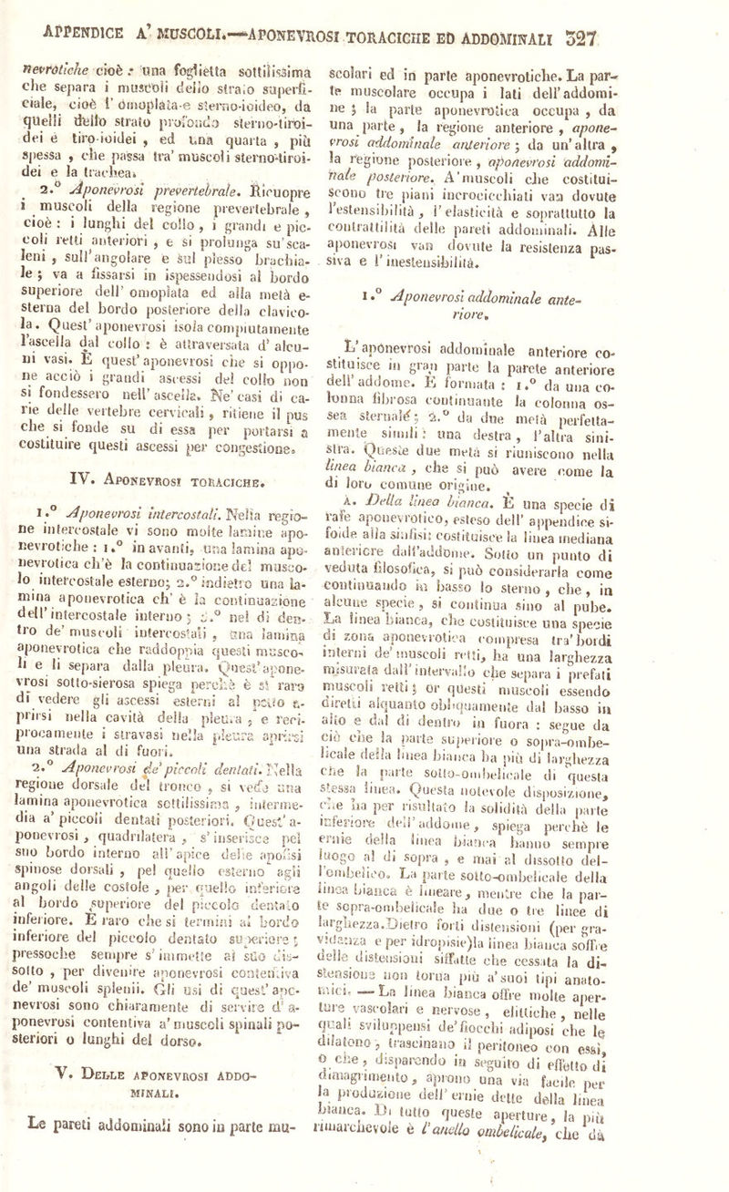 cioè una foglietta sottilissima che separa i musCUfi delio slraio saperfi- ciaie, cioè i’ ónìOplàta e sìerao-ioideo, da quelli dello strato piorondo sterno-tiroi- dei è tiro ioidei , ed una quarta , piti spessa , che passa tra’muscoli sterno-tiroi- dei e la trachea* 2.® Aponevrosi prevertebrale. Ri cu opre i muscoli della regione preverlebrale , cioè : i lunghi dei coho , i grandi e pìc- coli retti anteriori , e si prolunga su’sca- leni , sull’angolare e sul plesso brachia- le 5 va a fissarsi in ispessendosi ai bordo superiore dell’ omopìata ed alla metà e- sterna del bordo posteriore della clavico- la. Quest’aponevrosi isola compiutamente Faseella da! collo t è attraversala d’ alcu- ni vasi. E quest’ aponevrosi che si oppo- ne accio i grandi asi'cssi de! collo non si fondessero nell’ascella. Ke’casi di ca- rie delle vertebre cervicali j ritiene il pus che si fonde su di essa per portarsi a costituire questi ascessi per congestione» IV. Aponevrosi toraciche. I .° Aponevrosi tiitercostali.'^QÌU regio- ne intercostale vi sono molte lamine apo- nevrotiche : i,° in avanti, una lamina apo- nevrotica cli’è la contiuuasione del musco- lo intercostale esterno; 2.° indietro una la- mina a ponevrotica eh’è la contlnuasione dell’intercostale interno; nel di den- tro de’ muscoli intercostali 5 sma lamina aponeyrotica che raddoppia questi musco-> h e li separa dalla pleura. Quest’apone- vrosi sotto-sierosa spiega percLà è s! raro di vedere gli ascessi esterni a! pciéo n- prirsi nella cavità della pleura 5 e reci- procamente i stravasi nella pleura aprù^si una strada al di fuori, 2.*^ Aponevrosi de’piccoli dentati. regione dorsale del tronco j si veda una lamina aponevrotica scttdissima ^ interme- dia a’piccoli dentati posteriori. Quest’a- ponevrosi , quadrilatera , s’inserisce pel suo bordo interno all’apice delie apofsi spinose dorsali , pel quello esterno agli angoli delle costole , ner quello inferiore al I jordo superiore del piccolo dentalo infei iore. E raro che si termini ai bordo inferiore del piccolo dentato su seriore f, pressoché sempre s’immette ai sUo dis- solto , per divenire aponevrosi contentiva de’ muscoli splenii. Gli usi di quest’ ape- nevrosi sono chiaramente di servire d' a- ponevi’osi contentiva a’ muscoli spinali po- steriori 0 lunghi dei dorso. V. Derle aponevrosi addo- minali. Le pareti addominali sono in parte nm- scoìari ed in parie aponevrotiche. La par- ie muscolare occupa i lati dell’addorai- ne ; la parte aponevrotica occupa , da una parte, la regione anteriore, apone- vrosi addominale anteriore ^ da un’altra, la regione posteriore , aponevrosi addomi- nale posteriore. A'muscoli che costitui- scono tre piani incrocicchiali vaa dovute 1 estensibilità , l’elasticità e soprattutto la contrattilità delle pareli addominali. Alle aponevrosi van dovute la resistenza pas- siva e V inestensibilità. 1Aponevrosi addominale ante- riore, _ L apònevrosì addominale anteriore co- stituisce in gran parte la parete anteriore dell’addome. E formata ; i.® da una co- lonna fìl^rosa continuante la colonna os- sea steiiiaìè; 2, da due metà perfetta- menie simili i una destra, l’altra sini- stra. Queste due metà si riuniscono nella linea bianca , che si può avere come la di loro comune origine. À. Della linea bionca. E una specie di iafe aponevrótico. esteso dell’ appendice si- foide alla sinfisi, costituisce la linea mediana anteriore dail’aiidome. Sotto un punto di veduta filosofica, si può considerarla come continuando hi basso lo sterno , che , in alcune specie , si continua sino al pube. La linea bianca, che costituisce una specie di zona aponevrotica compresa tra’hoidi interni de’muscoli retti, ha una larghezza mjsuiela dall intervallo che separa i prefati nmscoli retti ; or questi muscoli essendo Girelli alquanto obliquarnente dal basso in aito e da! di dentro in fuora : segue da ciò eoe la parte superiore o sopra-ombe- licale della linea bianca ha più di larghezza Cile la parte solto-ombeìicale di questa stessa linea. Questa notevole disposizione, che ha per risultato la solidità della parte iLferiora ded addome, spiega perchè le ernie della linea bianca hanno sempre luogo a! di sopra , e mai a! dissolto del- ! ombeficoa La parte solto-ombelicale della iinoa bianca è lineare, mentre che la par- te sopra-ombelicale ha due o tre linee di larghezza,Dietro forti distensioni (per gra- VHJanza e per idropisie)la linea bianca soffre aelle distensioni siffatte che cessata la di- stensione non torna più a’suoi tipi anato- micic -—La linea bianca offre molte aper- ture vascolari e nervose, eliltiche , nelle quah sviluppensj de’fiocchi adiposi che le dilatonoj trascinano il peritoneo con essi 0 che, disparendo in seguito di effètto di dimagnmento, aprono una via facile per a produzione dell’ ernie dette della linea bianca. Di tutto queste aperture, la nifi rimarciievole è l’anello ombelicale^ che dà