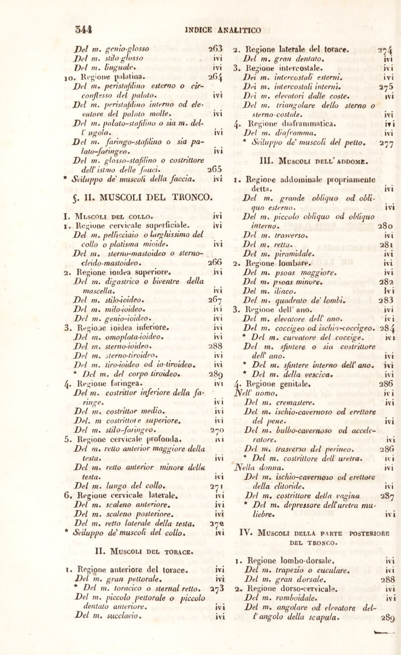 Del m. genio-fiosso Del m. siilo glosso 263 2. Regione laterale del torace. 274 ivi Del m, gran dentato. ivi Del m. linguale. ivi 3. Regione intercostale. ivi IO. Rej;ione palatina. 2G4 Dei m. intercostali esterni. ivi Del ni. peristafilino esterno o cir- Dei m. intercostali interni. 275 ivi conflesso del palato, Del m. perislafdino interno od eie- ivi Dei m. elevatori dalle coste. Del rn. triangolare dello sterno 0 valore del palato molle. ivi sternocostale. • • IVI Del m. palato-slafllino o sia m. del- 4. Regione diaframmatica. ivi l’ ugola. ivi Dei rn. diaframma. ivi Del m. fanngo-stafdino o sia pa- lato-faringeo. Del m. glosso-stafdino o costrittore dell’ istmo delle fauci. ivi 265 * Sviluppo de’ muscoli del petto, IIL Muscoli dell’ addome. 277 * Sviluppo de' muscoli della faccia. ivi I. Regione addominale propriamente detta. ivi 5. II. MUSCOLI DEL TRONCO. Del m. grande obliquo od obli- quo esterno. ivi I. Mlscoli del collo. ivi Del m. piccolo obliquo od obliquo 1. Regione cervicale superficiale. ivi interno. 280 Del m. pellicciaio 0 larghissimo del Del m. trasverso. ivi collo 0 platisma mioicle. ivi Del m, retta. 281 Del m, sterno-mastoideo 0 sterno- Del m. piramidale. ivi cleido-mastoideo, 266 2. Regione lombare. ivi 2. Regione ioiclea superiore. ivi Del m. psoas maggiore. ivi Del m. digastrico 0 Liventre della Del m, psoas minore. 282 mascella. ivi Del m. iliaco. Ivi Del rn. stììo-ioldeo, 267 Del m. quadrato de’ lombi, 3. Regione dell’ ano. 283 Del m, mìlo-ioideo. ivi ivi Del m, genio-ioideo, ivi Del m. elevatore dell’ ano. iv i 3. Regio.ie ioitlea inferiore. ivi Del m. coccigeo od ìschio^occigeo. 284 Del m. omoplata-ioideo. ivi * Del m, curvatore del coccige. ivi Del m. sterno-ioideo. 288 Del m. sfintere 0 sia costrittore Del m. sterno-tiroideo. ivi dell’ ano. ivi Del ni. tiro-ioideo od io-tiroideo. ivi * Del m. sfintere interno dell’ano. ivi * Del m, del corpo tiroideo. 289 * Del m. della vescica. ivi 4. Regione faringea. ivi 4. Regione genitale. 286 Del m, costritlor inferiore della fa- Nell’ uomo. iv i ringe. ivi Del m. cremastere. ivi Del m. costrittor medio. ivi Del m, ischio-cavernoso od erettore Del. m coslrìttote superiore. ivi del pene. ivi Del m, stilo-faringeo. 270 Del m, bulbo-cavernoso od accele- 5. Regione cervicale profonda. ivi ratore. ivi Del m. retto anterior maggiore della Del m, trasverso del perineo. 286 testa. ivi * Del m. costrittore dell uretra. ivi Del rn. retto anterior minore della Nella donna. ivi testa. ivi Del rn, ischio-cavernoso od erelloi'e Del m. lungo del collo. 271 ivi della clitoride. ivi 6, Regione cervicale laterale. Del m, costrittore della vagina 287 Del m. scaleno anteriore. ivi * Del m, depressore dell’uretra mu- Del m. scaleno posteriore. Del m. retto laterale delta testa. ivi 27B liebre. ivi * Sviluppo de muscoli del collo, II. Muscoli del torace. ivi IV. Muscoli della parte posteriore DEL TRONCO. i. Regione lombo-dorsale. ivi I. Regione anteriore del torace. • • IVI Del m. trapezio 0 cuculare. ivi Del m, gran pettorale. ivi Del m. gran dorsale. 288 * Del m. toracico 0 sternal retto. 273 2. Regione dorso*cervicaD. ivi Del m. piccolo pettorale 0 piccolo Del m. romboidale. ivi dentato anteriore. ivi Del m, angolare od elevatore, del- 289