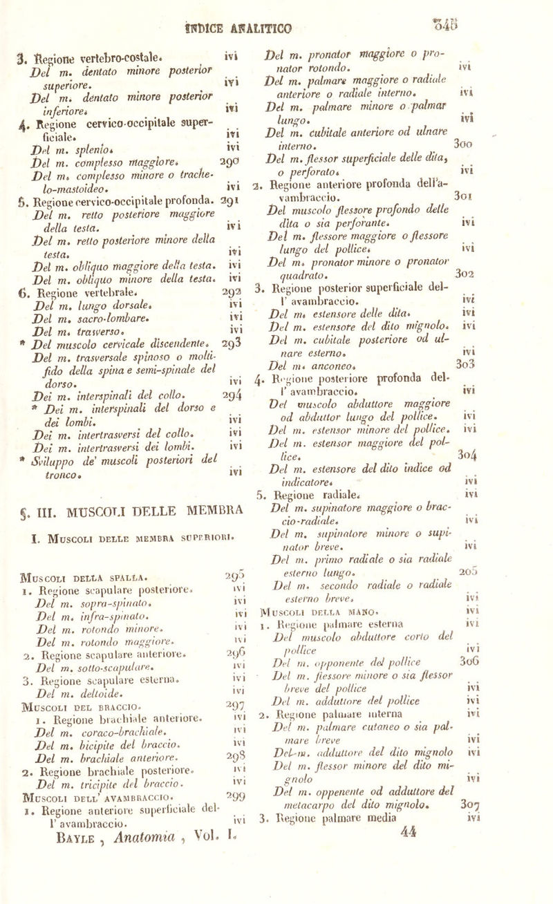 3. llegione verlebro-costaìe. Del m. dentato minore posterlor superiore. Bel m. dentato minore posterior inferiorei 4. Regione cervico-occipilale super- ficiale» Bd m. splenio* Bel m. complesso maggiore. Bel m. complesso minore o trache- lo-mastoideo. ivi ÌY1 ivi ivi ivi 290 ivi B, Regione cervico-occipitale profonda. 1391 Bd m. retto posteriore maggiore della testa. ^ i'’i Bel m. retto posteriore minore della testa. Bel m. obliquo maggiore della testa, ivi Del m. obliquo minore della testa, ivi 6. Regione vertebrale. 292 Del m. lungo dorsale. ivi Del m. sacro-lombare. ivi Del m. (raiVerso. ivi * Bel muscolo cervicale discendente. 29^ Del m. trasversale spinoso o molti- fido della spina e semi-spinale del dorso. Bei m. interspinali del collo. 2g4 * Bei m. interspinali del dorso e dei lombi. ^ 'vi Bei m. intertrasversi del collo. ivi Bei m. intertrasversi dei lombi. ivi * Sviluppo de muscoli posteriori del tronco • §, III. MUSCOLI DELLE MEMBRA I. Muscoli delle membra superiori. Muscoli della spalla. 290 1. Regione seapulare posteriore. i Bel m. sopra-spinato. ivi Bel m. infra-spinato. ivi Bel m, rotondo minore. ivi Bel m. rotondo maggiore. ivi ^ 2. Regione seapulare anteriore. 290 Bel m. sotlo-scapulare. ivi 3. Regione seapulare esterna. ivi Del m. deltoide. *vi Muscoli del braccio. ^97 I. Regione brachiale anteriore. ivi Bel m. coraco-brachìale. ivi Bel m. bicipite del braccio. ivi Bel m. brachiale anteriore. 298 2. Regione brachiale posteriore. lO Del m. tricipite del braccio. 'Vi Muscoli dell’ avambraccio. 299 1. Regione anteriore su[)erticiale del* r avambraccio. ^ ' Bayle , Anatomia , Voi. B Bel m. pronator maggiore 0 prò- nator rotondo. _ ivi Bel m. palmare maggiore o radiale anteriore o radiale interno. ivi Del m. palmare minore o palmar lungo. ivi Del m. dubitale anteriore od ulnare interno. ^ 3oo Bel m. flessor superficiale delle dita^ o perforato. ivi 2. Regione anteriore profonda delFa- vambi accio. 3oi Bel muscolo flessore profondo delle dita o sia perforante* ivi Del m. flessore maggiore o flessore lungo del pollice. ivi Bel m. pronator minore o pronator quadrato. 3o2 3. Regione posterior superficiale deì- r avambraccio. Bel m. estensore delle dita. ivi Bel m. estensore del dito mignolo, ivi Del m. cubitale posteriore od ul- nare esterno. ivi Del m. anconeo. 3o3 4. Ri'gione posteriore profonda del« f avambraccio* ivi Bel muscolo abduttore maggiore od abduttor lungo del pollice. ivi Del in. estensor minore del pollice, ivi Bel m. estensor maggiore del pol- lice. 3o4 Del m. estensore del dito Indice od indicatore. ivi 5. Regione radiale. ivi Del m. supinatore maggiore o brac- cio-radiale. ivi Del m, supinatore minore o supi- nator breve. ivi Bel m. primo radiale o sia radiale esterno lungo. 2o5 Bel m. secondo radiale o radiale esterno breve. ivi. Muscoli della mai^o. ivi 1. Regione palmare esterna ivi Bel muscolo abduttore corto del pollice IVI Bel m. opponente del pollice 3o6 Del m, flessore minore o sia flessor breve del pollice ivi Del m. adduttore del pollice ivi 2. Regione palmare mterna ivi Del ni. palmare cutaneo o sia pal- mare breve ivi Deb-m. adduttore del dito mignolo ivi Del m, flessor minore del dito mi- gnolo ivi Del in. oppenente od adduttore del metacarpo del dito mignolo* 3o^ 3. Regione pedinare media ivi 44