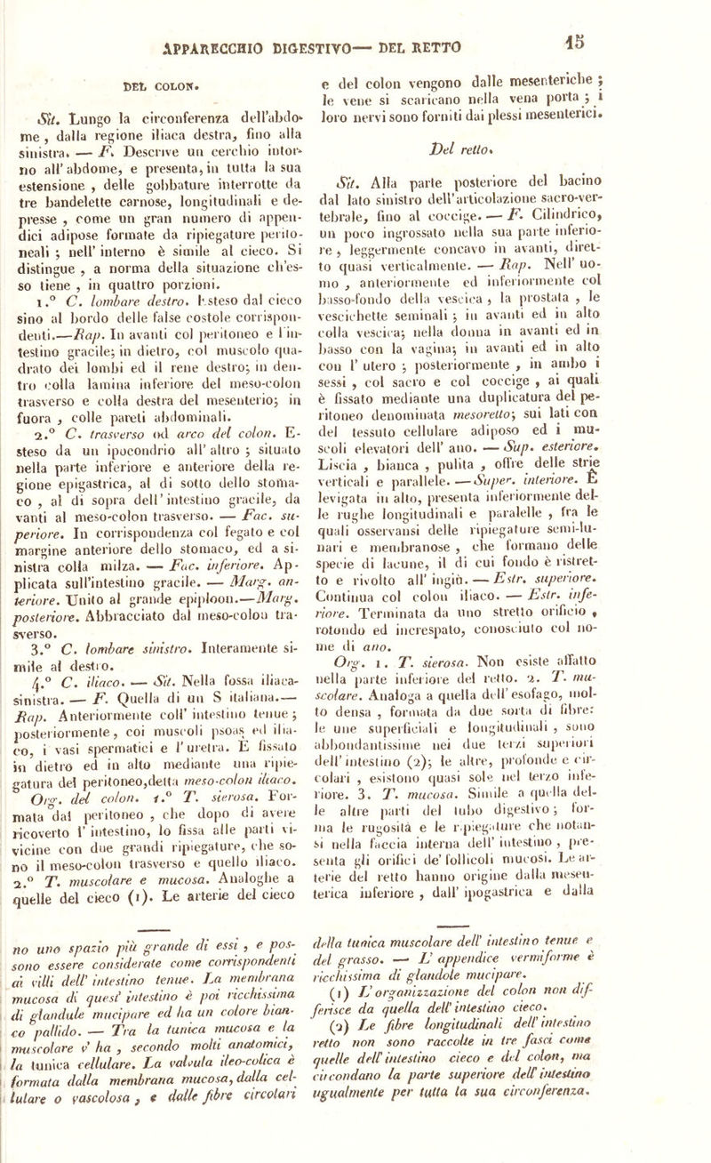 DEL COLON. Sit. Lungo la circonferenza dellabclo- tne , dalla regione iliaca destra, fino alla sinistra. — jF. Descrive un cerchio intor» no all’abdome, e presenta, in tutta la sua estensione , delle gobbature interrotte da tre bandelette carnose, longitudinali e de- presse , come un gran numero di appen- dici adipose formate da ripiegature perilo- neali ; nell’ interno è simile al cieco. Si distingue , a norma della situazione cb’es- so tiene , in quattro porzioni. 1C. lombare destro, bsteso dal cieco sino al bordo delle false costole corrispon- denti.—Eap. In avanti col peritoneo e 1 in- testino gracile; in dietro, col muscolo qua- drato dei lombi ed il rene destro; in den- tro colla lamina inferiore del meso-colon trasverso e colla destra del mesenterio; in fuora , colle pareti abdominali. 2. ® C. trasverso od arco del colon. E- steso da un ipocondrio all’ altro ; situato nella parte inferiore e anteriore della re- gione epigastrica, al di sotto dello stoma- co , al di sopra dell’intestino gracile, da vanti al meso-colon trasveiso. — Fac. su- periore. In corrispondenza col fegato e col margine anteriore dello stomaco, ed a si- nistra colla milza. —- Fac. inferiore. Ap- plicata suU’intestino gracile. — Marg. an- teriore. Unito al grande epiploon.—Marp. posteriore. Abbracciato dal meso-colon tra- sverso. 3. ® C. lombare sinistro. Interamente si- mile al destro. 4. ® C. iliaco. — AlV. Nella fossa iliaca- sinistra. — F. Quella di un S italiana.— Eap. Anteriormente coll’intestino tenue; posteriormente, coi muscoli psoas ed ilia- co, i vasi spermatici e l’uretra. E fissalo in dietro ed in alto mediante una ripie- gatura del peritoneo,delta meso-colon iliaco. Oro-, dei colon. T. sierosa. For- mata'dai peritoneo , che dopo di aveie licoverlo 1’ intestino, lo fissa alle parli vi- vicine con due grandi ripiegature, ebe so- no il meso-colon trasverso e quello diaco. 2.° F. muscolare e mucosa. Analoghe a quelle del cieco (i). Le arterie del cieco no uno spazio pìà grande di essi , e pos- sono essere considerate come conispondenti ai villi dell’ intestino tenue. La membrana mucosa di ijuesl’ intestino e poi ricchissima di glandule mucipare ed ha un colore bian- co pallido. •— Tra la tunica mucosa e la muscolare v ha , secondo molti anatomici, la tunica cellulare. La valvula ileo-colica è formata dalla membrana mucosa, dalla ceb lutare o vascolosa f e dalle fibre circolari e del colon vengono dalle mesentericbe y le vene si scaricano nella vena porta ; 1 loro nervi sono forniti dai plessi mesenterici. Idei retto* Sit. Alla parte posteriore del bacino dal lato sinistro dell’articolazione sacro-ver- tebrale, fino al coccige. — F. Cilindrico, un poco ingrossato nella sua parte inferio- re , leggermente concavo in avanti, diret- to quasi verticalmente. —• Eap. Nell’ uo- mo , anteriormente ed interiormente col basso fondo della vescica , la prostata , le vescichette seminali ; in avanti ed in alto coll a vescica; nella donna in avanti ed in basso eoa la vagina; in avanti ed in alto con r utero ; posteriormente , in ambo i sessi , col sacro e col coccige , ai quali è fissato mediante una duplicatura del pe- ritoneo denominata mesoreltoy sui lati con del tessuto cellulare adiposo ed i mu- scoli elevatori dell’ano. — A’w/?. esteriore. Liscia , bianca , pulita , offre delle slrm verticali e parallele. —Super, interiore. E levigata in allo, presenta interiormente del- le rughe longitudinali e paralelle , fra le quali osservansi delle ripiegature semi-lu- nari e membranose , che lormano delle specie di lacune, il di cui fondo è ristret- to e rivolto all’ingiù. — Estr. superiore. Continua col colon iliaco. — Estr. infe- riore. Terminala da uno stretto orificio , rotondo ed increspato, conosciulo col no- me di ano. Org. I. T. sierosa- Non esiste affatto nella parte inferiore del retto. 2. F. mu- scolare. Analoga a quella dell’esofago, mol- to densa , formata da due soita di libre: le une supeificiali e longitudinali , sono abbondantissime nei due terzi supeiiori dell’intestino (2); te altre, prolonde e <'ir- colari , esistono quasi sole nel terzo inte- riore. 3. 7A mucosa. Simile a quella del- le altre parti del tubo digestivo ; tor- ma le rugosità e le r.piegature che iiotan- i-i nella faccia interna dell’ intestino , pre- senta gli orifici de’follicoli mucosi. Le ar- terie del retto hanno origine dalla mesen- terica inferiore , dall’ ipogastrica e dalla della tunica muscolare dell’ intestino tenue e del grasso. — L’ appendice vermiforme è ricchissima di glandole mucipare. (Q IJ organizzazione del colon non dif- ferisce da quella dell’ intestino cieco. (2) Le fibre longitudinali dell’ intestino retto non sono raccolte in tre fasci come quelle dell' intestino cieco e drl colon, ma cit condono la parte superiore delC ùUeslino ugualmente per tutta la sua circonferenza.