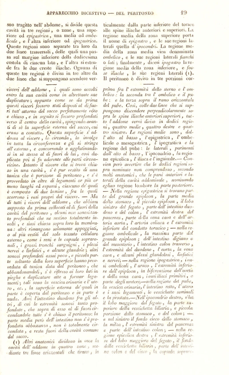 suo tragitto nell* abdome, si divide questa cavità in tre regioni , o zone , una supe- riore od epigastrica , una media od ombe- licale , e r altra inferiore od ipogastrica» Queste regioni sono se|)arate tra loro da due line© trasversali, delle quali una pas- sa sul margine inferiore della dodicesima costola di ciascun lato, e l'altra si esten- de fra le due creste iliache. Ognuna di queste tre regioni è divisa in tre altre da due linee che si suppongono scendere ver- iihcen dell addome , i quali soiw accolti entro la sua cavità come in altreitante sue duplicature -, appunto come se da prima questi vìsceri fossero stali disposti al clifuo- ri tati' attorno- del sacco perfettamente vóto e chiuso , e in seguito si fossero profondati verso il centro della cavità , spingendo- avan- ti dì sè lu superficie esterna del sacco, cui erano a contatto. Questa superfiicle s’ ad- dossa al viscere , la circonda , lo involge in tutta la circonferenza e gli si stringe all' esterno , e concorrendo e agglutinando- si in sè stessa al di fuori di ha, cosi du- plicata poi si fi aderente alle parti circon- vicine. Intanto il viscere che si trova chiu- so in una cavità , s' è pur vestito di una tunica che è porzione di peritoneo , e s è provveduto in oltre di legamenti- or pili or meno lunghi ed espansi , ciascuno de’ quali è composto di due Lamine , fra le quali scorrono i vasi propri del viscere. —- 9Ia di tutti i Vìsceri deli' addome , che ahhiam supposto da prima collocati aldi Juon della cavità del peritoneo , alcuni non sonoshtan- io profondati che ne restino totalmente in- volti , e siasi chiusa sopra toro la membra- na : altri rimangono solamente appoggiati, o al più vestiti del solo tessuto cellulare esterno , come i reni e le capsule soprare- nali, i grossi tronchi sanguigni, i plessi nervei e Un fatici , e alcune glandole -, altri sonasi profondali assai poco , e piccola par- te soltanto della loro superficie hanno prov- veduta di tunica data dal peritoneo , che abbandonandoli, s’ è riflesso ai loro lati in pieghe e duplicature atte a formar lega- menti-, tali sono la vescica orinaria e l’ute- ro , ec. , la superficie esterna de'quali in parte è coperta dal peritoneo e in parte è nuda. Avvi l’inUestino duodeno J'a gli ah tri, di cui le estremità sonasi tanto pro- fondate , che sopra di esso al di fuori cir- condandole tutte s' e chiuso d peritoneo-, la parte media però dell’ intestino non s ò pio- fondata abbastanza , non è totalmente cir- condala 5 e resta fuori della cavità comune del sacco. Q) Altri anatomici dividono in vece la cavità dell' addome in quattro zone , me- diaiiie ire linee ori&zoiilad che tirano , ta licalmente dalla parte inferiore del torace alle spine iliache anteriori e superiori. La regione media della zona superiore porta il nome di epigastro , e le sue regioni ho terali quello d’ipocondri. La regione me- dia della zona media vieti denominata ombelico , e le sue regioni laterali fianchi o lati-, fuial niente^ dicesi ipog astro la re- gione media della zona inferiore , e fos- se iliache , le sue regioni laterali (i). Il peritoneo è diviso in tre porzioni cor- prima fra V estremità dello sterno e l' om- belico : la seconda tra l’ ombelico e il pu- be : e la terza sopra il ramo orizzontale del pube. Cosi, colie due linee che si sup- pongono discendere perpendicolarmente so- pra le spine iliache anteriori superiori , tut - to l'addome verrà diviso in dodici regio- ni 5 quattro medie , quattro destre e rpiat- tro sinistre, he regioni medie sono , did- l'alto al basso, /'epigastrica, /'ombe- licale o mesogastrica ^ /' ipograstica e la regione del pube : le laterali , parimenti dall' alto al basso , 1’ qiocondrio , la regio- ne epicolica , l'iliaca e C inguinale.— Con- vien però avvertire che le dodici regioni so- pra nominale non comprendono , secondo molti anatomici, che le pani antenon e la- terali della cavità addominale , nominando eglino regione loaibare la parte posterioreo — Nella regione epigastrica si trovano par- te del grande epiploon, la parte inedia delio stomaco , il piccolo epiploan , il lobo sinistro del fegato , parte deli' intestino duo- deno e del colon , /' estremllà destra del pancreas , parte della vena cava e dell’ ar- teria aorta , l' arteria celiaca e /' estremiLà' inferiore del condotto toracico ; —- nella re- gione ombelicale , la massima parte del grande epiploon j deli' intestino digiuno e del mesenterio , l'intestino colon trasverso , /’ estremità del duodeno , /’ aorta , la vena cava , e alcuni plessi glaadolosl, linfatici e nervei-, — nella regione ipogastrica, i va- si ombelicali , t' uvaco , l’estremità inferio- re dell epiploon , la biforcazione dell'aorta e della vena cava , i vasi iliaci primitivi, e parte degli ureteri-,—-nella regione dei pube, la vescica orinaria, t iute sì ino retto, h uteri? e i SUOI legamenti, le vescichette seminali e la prostata.—-Nell’ipocondrio destro, v'ha il lobo maggiore del fegato , la parte su- periore della vescichetta biUaria , e piccola porzione dello stomaco , e dèi colon ; e nel sinistro il fiondo cieco dello stomaco „ la milza , /’ eslreinuà sinistra del pancreas e parte dell’ intestino colon , — nella re- gione epicolica destra , t esirenutà infierho- re del lobo maggiore del Jegaio , il fondi’ della vescichetta biharia , pK'.rte dell’ uitcslh'- no colon e del cicco , fa capsula, sopo-mr-