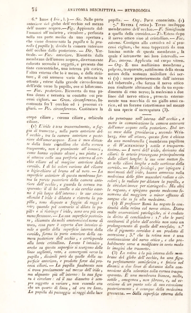 14- 6.® Ieidr ( Iris , ]. ) — S'it. Nelle parie anteriore (iel globo dell’occhio nel mezzo deir umore acqueo.—Fig. Appianata dal- 3’iimanzi all’indielro , circolare, pcrfoiala nella sua parte media da una apertura , che viene denormnata la pupilla o la pru- nella {^pupilla divide la camera anteriore dell’ occhio dalla posteriore. — Dir. Ver- ticale. — Fac. anteriore. Rivestita dalla membrana deU’umore acqueo, diversamente colorata secondo i soggetti, e presenta due tinte concentriche, una interna più carica, 1' altra esterna che lo è meno, e delle stria- ture , il cui numero varia da settanta in ottanta , estese dalla grande circonferenza dcH’iride verso la pupilla, ove si biforcano. -— Fac. posteriore. Ricoverta da una pa- tina densa e nerastra in contatto coi pro- cessi cigliari. ^ Gran, circonferenza. In- castonata fra ’l cerchio ed i processi ci- gliali. — Pie. circonferenza. Costituisce la corpo ciliare , corona ciliare, orbicelo ciliare. (i) Firide è tesa trasversalmente^ ^ f^S' già di tramezzo , nella parte anteriore del- I occhio , tra la camera anteriore e poste- riore dell'amor acqueo. Essa ò men distan- te dalla lente cristallina che dalla cornea trasparente, non è prominente all’ innanzi , come hanno opinato alcuni, ma piatta , e SI attacca colle sua perferia esterna al cer- chio cdiare ed al margine anteriore della coroide. I di lei colori variano dal cilestre o bigio-chiaro al bruno ed al nero. — La superficie anteriore di questa membrana for- ma la parete posteriore della camera ante- riore dell’ occhio , e guarda la cornea tra- sparente: il di lei anello o sia cerchio ester- no è pia largo dell’ interno : le sue strisce allorché /’ iride è dilatata e ristretta la pu- pilla , sono disposte a foggia di raggi e rete-, quando pel contrario si dilata la pu- pilla e si ristringe l’iride, sono ora. pia ora meno flessuose. •— La sua superficie posterio- re , chiamata da molli anatomici col nome di uvea, essa pure è coperta d’un intonico si- mile a. quello della superficie interna della coroide, forma la parte anteriore, della ca- mera posteriore dell occhio , e corrisponde alla lente cristallina. Ijcvato V intonico , anche su questa superficie si scorgono delle lìnee, saglienti, rette, e convergenti verso la pupilla , dissimili però da quelle della su- perficie anteriore, e prodotte forse dai pro- cessi ciliari, ■— La pupilla finalmente non si trova precisamente nel mezzo dell’ iride , ma alquanto più all’ interno : la sua figu- ra è circolare : ed il suo diametro è sem- pre soggetto a variare , non essendo ora che un quarto di linea , ed ora tre linee. La pupilla dà passaggio ai raggi della luce pupilla. — Org. Poco conosciuta, (i) 7.*^ Retina ( retina). Terzo inviluppo membranoso dell’occhio.—F. Siinigliante a quella della coroidea.—Estesa dopo il nervo ottico sino al cristallino. — esterna. Contigua alla coroidea ed a’ pro- cessi cigliali, che sono tappezzati da una lamina sottile di questa membrana , la quale s’ intromette nei loro intervalli. — Fac. interna. Applicala sul corpo vitreo. — Org. E una mollissima membrana , polposa, trasparente, sottilissima della stessa natura della sostanza midollare dei ner- vi (2) ; nasce posteriormente dall’ interno del tubercolo, che forma il nervo ottico non risultante altrimenti che da un espan- dimento di esso nervo; la medesima a due linee dal nervo ottico , presenta esterna- mente una macchia di un giallo assai ca- rico, ed un forame ristrettissimo nel mezzo di una specie d’increspatura (3). che penetrano nell’ interno delt occhio , e mette in comunicazione la camera anteriore dell’urnor acqueo colla posteriore. Dal ter- zo mese della gravidanza , secondo Wris- berg, sino all’ ottavo, questo foro è chiuso da una membranella ( membrana pupillare o di TVjcjiendorf ) sottile e trasparen- tissima. —■ I nervi dell' iride, derivano dai ciliari: le arterie provengono principalmente dalle ciliari lunghe: le sue vene metton fo- ce nelle ciliari lunghe e nelle vorticose della coroide. •— Molli fisiologi, per ispiegare i movimenti dell’ iride, hanno ammesso nella medesima delle fibre muscolan radiate e cir- colari •, le radiate per dilatare la pupilla, e le circolari invece per ristringerla. Ma altri le negano, e spiegano questo medesimo fe- nomeno dal maggiore o minor afflusso dì sangue che si fa alla medesima. (2) Il professor Rossi ha negato la con- tinuità della retina col nervo ottico. Dietro molte osservazioni patologiche, si è credulo in diritto di conchiudere : 1che le parti costituenti il globo dell' occhio non sono un prolungamento di quelle dell’ encefalo', 2.® che il pigmento coroideo è un prodotto dì secrezione ; 3.® che la retina non è una continuazione del nervo ottico , e che pro- babilmente serve a modificare in certo modo le imagini che trasmette. (3) retina è la più interna delle mem- brane del globo dell’ occhio, ha una figu- ra perfettamente semisferica , e finisce nel dinanzi a due linee di distanza dalla con- nessione della sclerotica colla cornea traspa- sparente. E una membrana bianca, molle, sottile , omogenea , non fibrosa, e, ad ec- cezione di un punto solo di sua estensione posteriormente , è ovunque della medesima grossezza, —< Sulla superficie esterna della