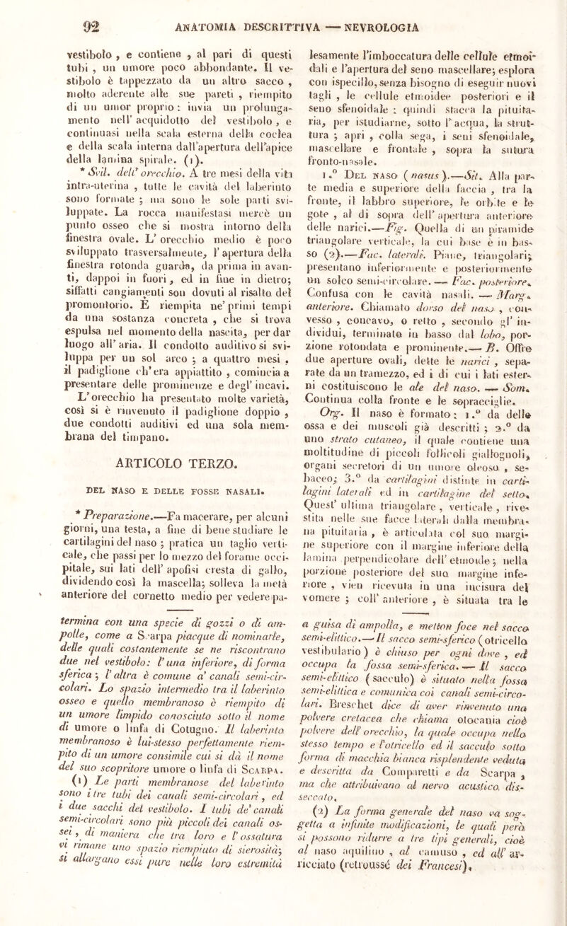 vesllboio , e contiene , al pari di questi tubi , un umore poco abbondante. Il ve- stibolo è tappezzalo da un altra sacca , mollo aderente alle sue pareti , riempito di un umar proprio: invia un prolunga- mento nell’ acquidoso del vestibolo , e continuasi nella scala esterna della coclea e della scala interna dall apertura dellapice della lamina spirale, (i). * SviL delorecchio. A tre mesi della vita inlra-ulenna , tutte le cavità tlel laberinto sono tonnate ; ma sono le sole pai ti svi- luppate. La rocca manifestasi mercè un punto osseo cbe si mostra intorno della finestra ovale. U orecchio medio è poco sviluppato trasversalmente;, 1’apertura della finestra rotonda guarda, da prima in avan- ti, dappoi in fuori, ed in fine in dietro; siffatti cangianmnli son dovuti al risalto del promontorio. E riempita ne’primi tempi da una sostanza concreta , cbe si trova espulsa nel momento della nascita, per dar luogo all’aria. Il condotto auditivo si svi- luppa per un sol arco ; a quattro mesi , il padiglione ch’era appiattito , comincia a presentare delle prominenze e degl’ incavi. L’orecchio ha presentato molte varietà, così si è inivenuto il padiglione doppio , due condotti auditivi ed una sola mem- brana del timpano. ARTICOLO TERZO. del kaso e delle fosse nasali. * Preparazione.—Fa macerare, per alcuni giorni, una testa, a fine di bene studiare le cartilagini del naso ; pratica un taglio verti- cale, che passi per lo mezzo del forame occi- pitale, sui lati dell’ apofisi ciesta di gallo, dividendo così la mascella; solleva la metà anteriore del cornetto medio per vedere pa- termina con una specie di gozzi o di am- polle, come a Scarpa piacque di nominarte, delle quali costantemente se ne riscontrano due net vestibolo: t’una inferiore, di forma sferica ; /’ altra è comune a' canali semi-cir- colari. Lo spazio Intermedio tra il laberinto osseo e quello membranoso ò riempito di un umore limpido conosciuto sotto il nome di umore o linfa di Cotugno. Il labennto membranoso è luì-stesso perfettamente riem- pito di un umore consimile cui si dà il nome del suo scopritore umore o linfa di Scalpa. Le parti membranose del labe tinto sono I ire tubi dei canali semi-circolari, ed i due sacelli del vestibolo. I tubi de* canali semi-circolari sono pia piccoli del canali os- sei , dì maniera che tra loro e /’ ossatura et ninnile uno spazio riempiuto di sierosità', SI allargano essi pure nelle loro estremità lesamente l’imboccalura delle cellule efmm- dali e l’apertura del seno mascellare; esplora con ispecillo, senza bisogno di eseguir nuovi tagli , le ctdiule etiitoidee posteriori e il Seno sfenoidale : quindi stacca la pituita- ria, per istudiarne, sotto l’acqua, la strut- tura ; apri , colla sega, i seni sfeiioidale, niasrellare e frontale , sopra la sutura feonto-msale. I.® Del naso {nasiisf—Sit. Alla par- te media e superiore della faccia , tra la fronte, il labbro superiore, le orbite e le gote , al di sopra dell’apertura anteriore delle narici.—P'g- Quella di un piramide triangolare verticale, la cui base è m bas- so (2).—Fac. laterali. Piane, triangolari;^ presentano inferioiinente e lursteriuimente un solco semi-c'ireolare. — Pac. qx) stereo re.. Confusa con le cavità nasali. —- 3'Iaro-.. anteriore. Gliiarnato dorso del nas-j , t on- vesso , concavo, o retto , secondo gl’ in- dividui, terminalo in basso dal lobo, por- Zuione rotondata e prominente.— B. Offie due aperture ovali, dette le narici , sepa- rate da un tramezzo, ed i di cui i lati ester- ni costituiscono le ale del naso. — Som.. Continua colla fronte e le sopracciglie. Org. Il naso è formato: i.® da dello ossa e dei museali già descritti ; 3.” da uno strato cutaneo, il quale eontiene una moltitudine di piccoli fbllieoli giallognoli, organi secietori di un umore oleoso, , se- l)aceo,- 3.® àò. cari'dagini distinlp in carti- lagini late!oli ed in cartilagine del setto* Quest’ultima triangolare, veitieale, rive- stita nelle sue facce 1 iterali dalla membra-. na pituitaria , è artieolata col suo. margi- ne superiore con il margine inferiore delta lamina perpendicolare deli’etmoide ; nella porzione posteriore del suo margine infe- riore , vici) ricevuta in una iacisura del vomere ; coll’ anteriore , è situata tra le a guisa di ampolla, e metion foce nel sacco semi-elitlico.—-Il sacco semi-sfenco (^oXvwqWo. vest I buia rio ) è chiuso per ogni dove, ed occupa la fossa semisferica. U sacca semi-elaiico (sacculo) è situato nella fossa, semi-e/iltica e comunica coi canali semi-circo- lari. Bi'escliet dice di aver rinvenuto una, polvere cretacea che ekiarna olocaiiia cioè polvere dell' orecchio, la qiiale occupa nella stesso tempo e toiricetlo ed il sacculo sotto forma di macchia hianca lisqxlendente veduta e descritta da Comparetti e da Scarpa , ma che attribuivano al nervo acustico, dis- seccato. (2) La forma generate del naso soo-. getta a infinite modificazioni, te quali pera SI possono ridurre a ire tipi generali, cioè al naso aquilino , al camuso , cd a(/’av- l'icciato (rcli'uussé del Francesi^*