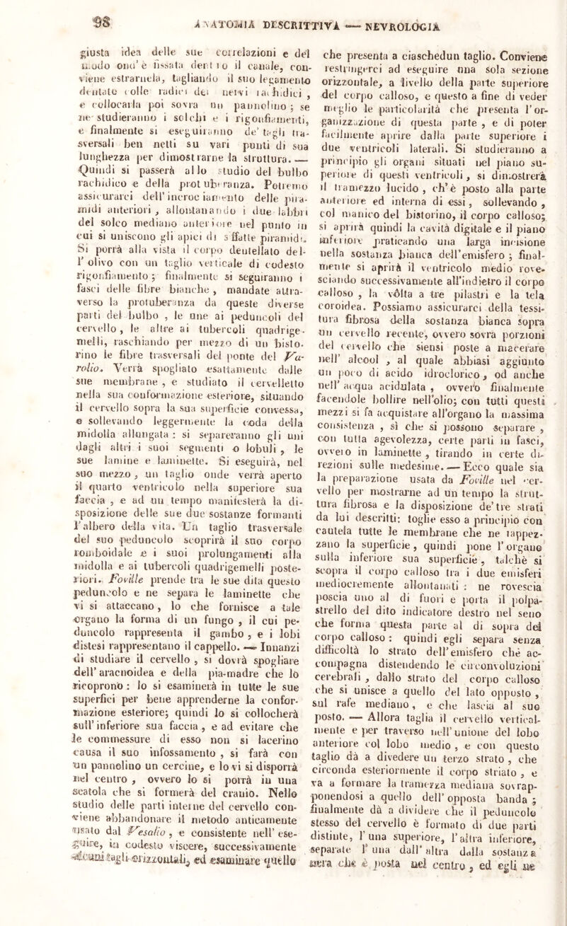 i'sATOMlA descrittiva NEVROLOCIA giusta idea delle sUe coiielazioni e del u.odo è fissata dertio il canale, coii- liene cslrariiclci, tagliando il suo leganienio dentalo colle radico dei neivi lachidici , e collocarla poi sovra no pannolitio ; se nc'studieranno i sclciu e i rigonfianiciiti, e finalmente si eseg uii anno de’ tagli da- sversali ben netti su vari punti di sua lunghezza per dimostrame la struttura.— <^uindi si passerà allo studio del bulbo rachidico e della prot ub-ranza. Potremo assic urarci dell’ ineroc iani'-nto delle jiira- inidi anteriori, allontanando i due labbri del solco mediano anterioie nel punto in cui si uniscono gli apici di s ffatte piramid!. Si porrà alla vista il corpo deiileliato del- ì’ olivo con un t;;glio verticale di codesto rigonfiamento ; fìiialmeiUc si seguiranno i fasci delle fibre bianche , mandate aitra- verso la prolulreranza da queste diverse parti del bulbo , le une ai peduiu^oli del eervello, le altre ai tubercoli qnadrige- nielli, raschiando per mezzo di uii bisto- rino le fibre trasversali del ponte del p^u- rollo. Verrà s[)Oglialo esatlamenlc dalle sue membrane , e studiato il eervelletto nella sua cout'ornuizioiie esteriore, situando il cervello sopra la sua superficie convessa, e sollevando leggermente la coda della midolla alkingata : si sejiareraiino gli uni dagli altri i suoi segmenti u lobuli, le sue lamine e lajiiiu'elte. Si eseguirà, nel suo mezzo , un taglio onde verrà aperto il quarto ventricolo nella superiore sua faccia , e ad un tempo maniteslerà la cli- sposizionn delle sue due sostanze formanti ralbero della vita. Un taglio trasversale del suo peduncolo scoprirà li suo corpo lOiiiboidale n i suoi prolungamenti alla midolla e ai tubercoli quadrigemelli poste- 3ieri., Jtoi-dte prende tra le suo dita questo peduncolo e no separa le laminette ebo vi si attaccano, lo che fornisce a tale organo la forma di un fungo , il cui pe- duncolo ra|rpresenla il gambo , e i lobi distesi rappresentano il cappello. —«■ Innanzi di studiare il cervello , si dovrà spogliare deir aracnoidea e della pia-madre che lù ricoprono : lo si esaminerà in tutte le sue superfici per bene apprenderne la confor- mazione esteriore^ quindi lo si tH)lIocherà sull’inferiore sua faccia , e ad evitare che le commessure di esso non si lacerino causa il suo infossamento , si farà con ■un pannoliuo un cercine, e lo vi si disporrà nel centro , ovvero lo si porrà in una scatola che si formerà del cranio. Nello studio delle parti inleine del cervello con- 'vieiie abbandonare il metodo anticamente ^tsato dal f^esoJio , e consistente nell’ ese- guire, i£j codesto viscere, successivamente tagli-esamiiiare quello che presenta a ciaschedun taglio. Conviene lestriiigiTci ad eseguire una sola sezione orizzoiifale, a liveik) della patte suiieriore del corjio calloso, e questo a fine di veder meglio le panicolarità die presenta l’or- ganizzazione di questa parte , e di poter facilmente aprire dalia palle superiore i due ventricoli laterali. Si studieranno a principio gli organi situati nel piano su- periore di questi ventricoli, si din.ostrcr'à il tramezzo lucido, eh’è posto alla parte anteriore ed interna di essi, sollevando , col manico del bistorino, il corpo calloso; si aprirà quindi la cavità di|;itale e il piano inferiore praticando una larga inoisione nella sostanza hiaiiea deiremisfero ; final- niente si aprirà il ventricolo mèdio rove- sciando successivamente alFindietro il corpo calloso , la vòlta a tie piiastii e la tela coroidea. Possiamo assicurarci della tessi- tura fibrosa della sostanza bianca sopra un cervello reeeiile, ovvero sovra porzioni del (Civello che siensi poste a macerare nell alcool , al quale abbiasi aggiunto un j)0(o di acido idroclorico, od anche nell' ac^ua aeidnlata , ovvefo finalmente facendole bollire nellblio; con tutti questi mezzi si fa acquistare aH’orgaiio la massima consistenza , sì die si jiossono separare , con Lulla agevolezza, certe parti iu fasci, ovveio ìli la,minette , tirando in certe di^ lezioni sulle medesime.-—Ecco quale sia la preparazione usata da Foidtle nel '’cr- vello per mostrai’iie ad un tempo la strut- tura fibrosa e la disposizione de’tre strati da lui descrilti: toglie esso a principio con cautela tutte le niemlarane che ne tappez- zano la superfìcie, quindi jione l’orgauo' sulla inferiore sua superficie, talché si scopra il corpo calloso tra i due emisferi mediocremente allontanati : ne rovescia poscia uno al di fuori e porta il polpa- strello del dito indicatore destro nel seno che forma questa pane al di sopra dd corpo calloso ; quindi egli separa senza difficoltà lo strato dell’emisfero che ac- compagna distendendo le circonvoluzioni cerebrali , dallo strato del corpo calloso che si unisce a quello del lato opposto, sul rale mediano, e die lascia al su© posto. —• Allora taglia il cervello verficaL- mente e jier traverso nell’ unione del lobo anteriore eoi lobo medio , e con questo taglio dà a divedere uu terzo strato , che circonda esteriormente il corpo striato , e va a formare la tramezza mediana sovrap- ponendosi a qudio dell’ opposta banda ; iìualmeiite dà a dividere che il peduncolo stesso del cervello è formato di due parli distinte, 1 una superiore, Taltra inferiore, separate f una dall* altra dalla sostanza iìcra ch€ é jiosla nei cenlro ^ ed egli ne