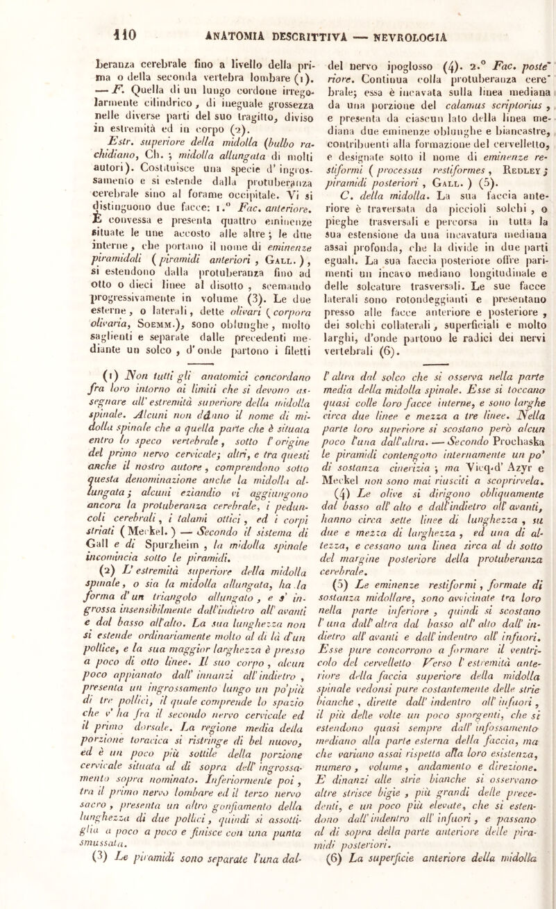 Lerauza cerebrale fino a livello della pri- ma o della seconda vertebra lombare (i). — jP. Quella di un lungo cordone irrego- larmente cilindrico, di ineguale grossezza nelle diverse pai ti del suo tragitto^ diviso in estremità ed in corpo (2), Estr. superiore della midolla (bulbo ra- chidiano, Cl). midolla allungala di molti autori). Costituisce una specie d’iugios- samenlo e si estende dalla protuberanza cerelirale sino al forame occipitale. Vi si distinguono due facce; i. Fac. anteriore, E convessa e presenta quattro eminenze situate le une accosto alle altre ; le due interne, che portano il nome di eminenze piramidali (piramidi anteriori, Gall. ) , si estendono dalla protuberanza fino ad otto o dieci linee al disotto , scemando progressivamente in volume (3). Le due esterne, o laterali, dette olirari Incorpora oliraria, Soemm.), sono oblunghe , mollo saglienti e separale dalle precedenti me- diante un solco, d'onde partono i filetti (1) JSon tutti gli anatomici concordano fra loro intorno ai Umili che si devono as- segnare uW estremità superiore della midolla spinale, jdlcuni non ddnno d nome di mi- dolla spinale che a quella parte che è situala entro lo speco vertebrale, sotto t origine del pruno nervo cervicale; altri, e tra questi anche U nostro autore , comprendono sotto questa denominazione anche la midolla al- lungata ; alcuni eziandio vi aggiungono ancora la protuberanza cerebrale, i pedun- coli cerebrali , i talami ottici , ed i corpi striati (Meckel.) — Secondo il sistema di Gall e di Spurzbeim , la midolla spinale incomincia sotto le piramidi. (2) E estremità superiore della midolla spinale, o sia la midolla allungata, ha la forma d’un triangolo allungalo , e s' in- grossa insensibilmente dall'indietro alt avanti e dal basso altalto. La sua lunghezza non si estende ordinariamente molto al di là et un pollice, e la sua maggior larghezza è presso a poco di otto linee. Il suo corpo , alcun poco appianato dall innanzi alt indietro , presenta un ingrossamento lungo un po'pia di tre pollici, d quale comprende lo spazio che V ha Jva il secondo nervo cervicale ed d primo dorsale. La regione media della porzione toracica si ristringe di bel nuovo, ed è un poco pài sottile della porzione cervicale situata al di sopra delt ingrossa- mento sopra nominato. Inferiormente poi , tra li pruno nervo lombare ed il terzo nervo sacro , presenta un altro gonfiamento della lunghezza di due pollici, quindi si assotti- glio a poco a poco e finisce con una punta SLìXtlSSOit (3) Le piramidi sono separate luna dal- del nervo ipoglosso (4)* Fac. poste' riore. Continua colla protuberanza cere* brale; essa è incavala sulla linea mediana da Una porzione del cedamus scriptorius , e presenta da ciascun lato della linea me- diana due eminenze oblunghe e biancastre, contribuenti alla formazione del oei vellello, e designale sotto il nome di eminenze re- stiformi ( processus restiformes , Redlev j piramidi posteriori , Gall. ) (5). C. della midolla. La sua faccia ante- riore è traversata da piccioli solchi , o pieghe trasversali e percorsa in tutta la sua estensione da una incavatura mediana assai profonda, che la divide in due parti eguali. La sua faccia posteriore offre pari- menti un incavo mediano longitudinale e delle solcature trasversali. Le sue facce laterali sono rotondeggianti e presentano presso alle facce anteriore e posteriore , dei solchi collaterali, superfiiuali e molto larghi, d’onde partono le radici dei nervi vertebrali (6). C altra dal solco che si osserva nella parte media della midolla spinale. Esse si toccano quasi colle loro facce interne, e sono larghe circa due linee e mezza a tre linee. Nella parte loro superiore si scostano però alcun poco l’una dall’ullra.—Vcco/ir/o Proehaska le piramidi contengono internamente un po' di sostanza cinerizia •, ma Vicq-d’ Azyr e Meckel non sono mai riusciti a scoprirvela- (4) Le olive si dirigono obliquamente dal basso all' alto e dati indietro all’ avanti, hanno circa sette linee di lunghezza , su due e mezza di larghezza , ed una di al- tezza, e cessano una linea sìrca al di sotto del margine posteriore della protuberanza cerebrale, (5) Le eminenze restiformì, formate di sostanza midollare, sono avvicinate t^a toro nella parte inferiore , quindi si scostano l'una dedi'altra dal basso all'edto dall' in- dietro ali avanti e dati indentro ali infuori. Esse pure concorrono a formare d ventri- colo del cervelletto V^erso l' estremità ante- riore della faccia superiore della midolla spinale vedonsi pure costantemente delle strie bianche , dirette dall' indentro alt infuori , il più delle volte un poco sporgenti, che sì estendono quasi sempre dati infossamento mediano alla parte esterna della faccia, ma che variano assai rispettò alla loro esistenza, numero , volume , andamento e direzione. E dinanzi alle strie bianche si osservano altre strisce bigie , più grandi delle prece- denti, e un poco pia elevate, che si esten- dono dall’indentro all’ infuori, e passano al di sopra della parte anteriore delle pira- midi posteriori. (6) La superficie anteriore della midolla