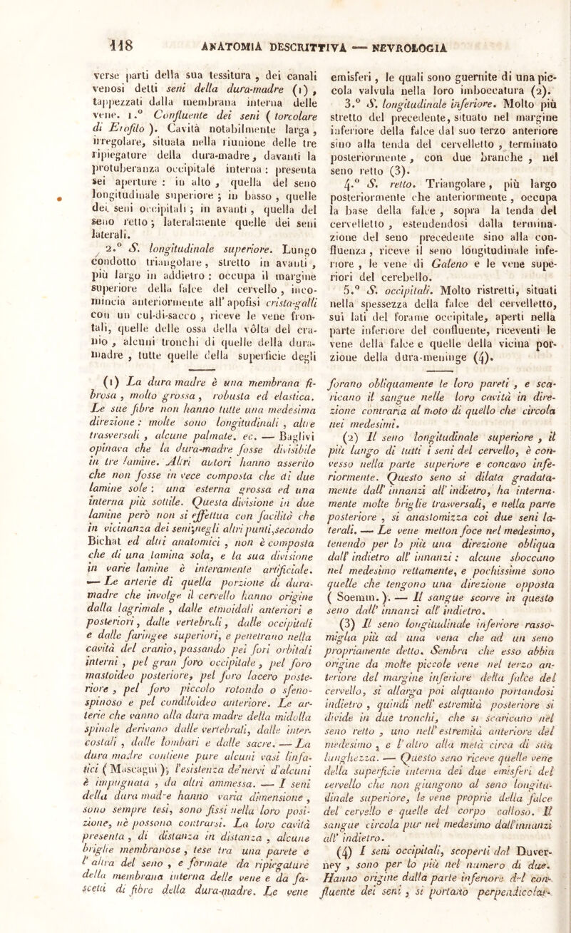 verse parli della sua tessitura , dei canali venosi delti seni della dura-madre (i) , tappezzali dalla rneinbrana interna delle vene, iConfluente dei seni ( torcolare di Eiofilo ). Cavità notabilmente larga , iiregolare, situala nella riunione delle tre ripiegature della dura-madre, davanti la j)rotuberanza occipitale interna : presenta sei ajìerlure ; in allo , quella dei seno longitudinale superiore j in basso , quelle dei. seni occipitali ; in avanti , quella del seno retto j lateralmente quelle dei seni laterali. ^ 2.° S. longitudinale superiore. Lungo condotto triangolare, stretto in avanti , più largo in addietro : occupa il margine superiore della l’alce del cervello , inco- mincia anteriormente all’ apofisi crisia-galU con un cul-di-sacco , riceve le vene fron- tali, quelle delle ossa della vòlta del cra- nio , alcuni tronchi di quelle della dura- niadre , tutte quelle della superficie degli (l) La duramadre è una membrana fi- brosa, mollo grossa, robusta ed elastica. Xc sue fibre non hanno tutte una medesima direzione : molte sono longitudinali , altre trasversali , alcune palmate, ec. — Baglivi opinava che la dura-madre fosse divisìbile in tre /amine. \Aliri autori hanno asserito che non fosse in vece composta che di due lamine sole ; una esterna grossa ed una interna più solide. Questa divisione in due lamine però non si effettua con facilitò che in vicinanza dei seni',negli altri punti,secondo Biella t ed altri anatomici , non è composta che di una lamina sola, e la sua divisione in varie lamine è interamente artificiede. — Xc arterie di quella porzione di dura- madre che involge, il cervello hanno origine dalla lagrimale , dalle etmoidali anteriori e posteriori, dalle vertebrali, dalle occipitali e dalle faringee superiori^ e penetrano nella cavità del cranio, passando pei fori orbitali interni , pel gran foro occipitale , pel foro mastoideo posteriore, pel foro lacew poste- riore , pel foro piccolo rotondo o sfeno- spinoso e pel conddoideo anteriore. Le ar- terie che vanno alla dura madre delta midolla spinale derivano dalle vertebrali, dalle inler- costali , dalle lombari e dalle sacre. — Xa dura madre contiene pure alcuni vasi linfa- tici ( Mascagni )j l’esistenza de’nervi d'alcuni è impugnata , da altri ammessa. — / seni della dura macie hanno varia dimensione , sono sempre tesi, sono fissi nella loro posi- zione, nè possono, contraisi. La loro cavità presenta , di distanza in distanza , alcune briglie membranose , tese tra una parete e I altra del seno , e formate da ripiegature della membrana interna delle vene e da fa- scetei di fibre della dura-madre. Le vene emisferi, le quali sono guernite di una pic- cola valvula nella loro imboccatura (2). 3. ® iS. longitudinale inferiore. Mollo più stretto del precedente, situato nel margine inferiore della falce dal suo terzo anteriore sino alla tenda del cervelletto , terminato posteriormente, con due branche , nel seno retto (3). 4. ^’ tS. retto. Triangolare, più largo posteriormente che anteriormente , occupa la base della falce , sopra la tenda del cervelletto , estendendosi dalla termina- zione del seno precedente sino alla con- fluenza , riceve il seno longitudinale infe- riore , le vene di Gcdeiio e le vene supe- riori del cerebello. 5. ° S. occipitali. Molto ristretti, situati nella spessezza della falce del cervelletto, sui lati del forame occipitale, aperti nella parte inferiore del confluente, riceventi le vene della falce e quelle della vicina por- zione della dura-meninge (4)« forano ohliqaamenie te loro pareti , e sca- ricano il sangue nelle loro cavità in dire- zione contraria al moto di quello che circola nei medesimi. (2) Il seno longitudinale superiore , il più lungo di tutti i seni del cervello, è con- vesso nella parte superiore e concavo infe- riormente. Questo seno si dilata gradata- mente dall’ innanzi all’ indietro, ha interna- mente molte brio He trasversali, e nella parte posteriore , si anaslomizza coi due seni la- terali. — Le vene metton foce nel medesimo, tenendo per lo più una direzione obliqua dall’ indietro alt’ innanzi : alcune sboccano nel medesimo rettamente, e pochissime sono quelle che tengono una direzione opposta ( Soemm.y. — Il sangue scorre in questo seno dedi' innanzi all’ indietro. (3) LI seno longitudinale infei^ore rasso- miglia più ad una vena che ad un seno propriamente detto. Sembra che esso abbia origine da molte piccole vene nel terzo an- teriore del margine inferiore della falce del ceivelto, si allarga poi alquanto portandosi indietro, quindi nell’ estremità posteriore si divide in due tronchi, che si scaricano nel seno retto , uno nell’ estremità anteriore del medesimo j e l’altro alla metà circa eli sua lunghezza. — Questo seno riceve quelle vene della superficie interna dei due emisferi dei cervello che non giungono al seno longitu- dinale superiore, te vene proprie della falce del cervello e quelle ded corpo calloso. Il sangue circola pur nel medesimo dall’innanzi all' indietro. (4) ^ seni occipitali, scoperti dal Duver- ney , sono per lo più nel numero di due. Hanno origine dalla parte inferiore d-d coa^ fluente del seni , st portano perpeadicclar-